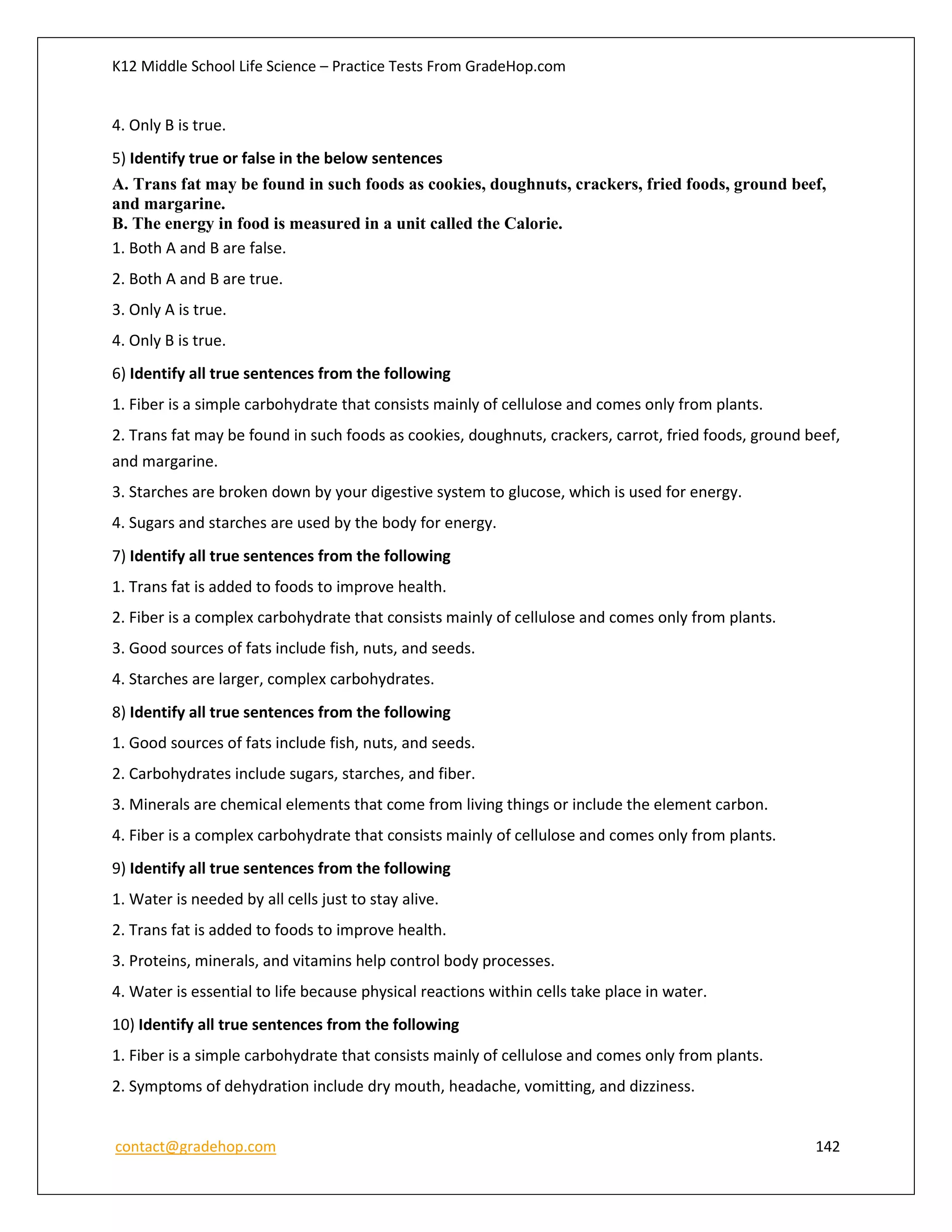 K12 Middle School Life Science – Practice Tests From GradeHop.com
contact@gradehop.com 142
4. Only B is true.
5) Identify true or false in the below sentences
A. Trans fat may be found in such foods as cookies, doughnuts, crackers, fried foods, ground beef,
and margarine.
B. The energy in food is measured in a unit called the Calorie.
1. Both A and B are false.
2. Both A and B are true.
3. Only A is true.
4. Only B is true.
6) Identify all true sentences from the following
1. Fiber is a simple carbohydrate that consists mainly of cellulose and comes only from plants.
2. Trans fat may be found in such foods as cookies, doughnuts, crackers, carrot, fried foods, ground beef,
and margarine.
3. Starches are broken down by your digestive system to glucose, which is used for energy.
4. Sugars and starches are used by the body for energy.
7) Identify all true sentences from the following
1. Trans fat is added to foods to improve health.
2. Fiber is a complex carbohydrate that consists mainly of cellulose and comes only from plants.
3. Good sources of fats include fish, nuts, and seeds.
4. Starches are larger, complex carbohydrates.
8) Identify all true sentences from the following
1. Good sources of fats include fish, nuts, and seeds.
2. Carbohydrates include sugars, starches, and fiber.
3. Minerals are chemical elements that come from living things or include the element carbon.
4. Fiber is a complex carbohydrate that consists mainly of cellulose and comes only from plants.
9) Identify all true sentences from the following
1. Water is needed by all cells just to stay alive.
2. Trans fat is added to foods to improve health.
3. Proteins, minerals, and vitamins help control body processes.
4. Water is essential to life because physical reactions within cells take place in water.
10) Identify all true sentences from the following
1. Fiber is a simple carbohydrate that consists mainly of cellulose and comes only from plants.
2. Symptoms of dehydration include dry mouth, headache, vomitting, and dizziness.
 