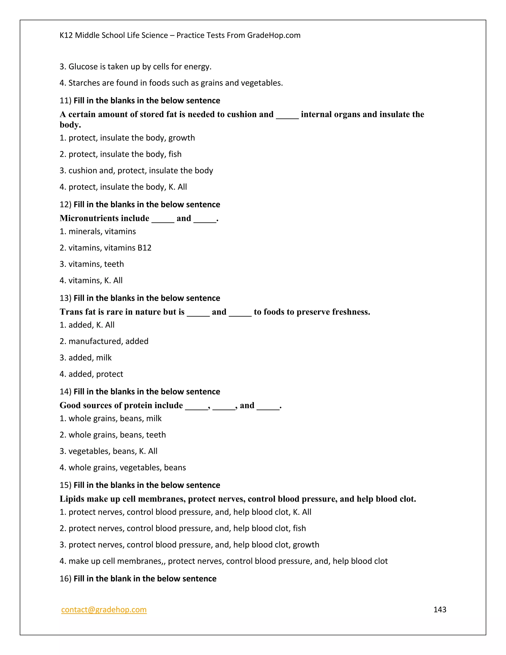 K12 Middle School Life Science – Practice Tests From GradeHop.com
contact@gradehop.com 143
3. Glucose is taken up by cells for energy.
4. Starches are found in foods such as grains and vegetables.
11) Fill in the blanks in the below sentence
A certain amount of stored fat is needed to cushion and _____ internal organs and insulate the
body.
1. protect, insulate the body, growth
2. protect, insulate the body, fish
3. cushion and, protect, insulate the body
4. protect, insulate the body, K. All
12) Fill in the blanks in the below sentence
Micronutrients include _____ and _____.
1. minerals, vitamins
2. vitamins, vitamins B12
3. vitamins, teeth
4. vitamins, K. All
13) Fill in the blanks in the below sentence
Trans fat is rare in nature but is _____ and _____ to foods to preserve freshness.
1. added, K. All
2. manufactured, added
3. added, milk
4. added, protect
14) Fill in the blanks in the below sentence
Good sources of protein include _____, _____, and _____.
1. whole grains, beans, milk
2. whole grains, beans, teeth
3. vegetables, beans, K. All
4. whole grains, vegetables, beans
15) Fill in the blanks in the below sentence
Lipids make up cell membranes, protect nerves, control blood pressure, and help blood clot.
1. protect nerves, control blood pressure, and, help blood clot, K. All
2. protect nerves, control blood pressure, and, help blood clot, fish
3. protect nerves, control blood pressure, and, help blood clot, growth
4. make up cell membranes,, protect nerves, control blood pressure, and, help blood clot
16) Fill in the blank in the below sentence
 