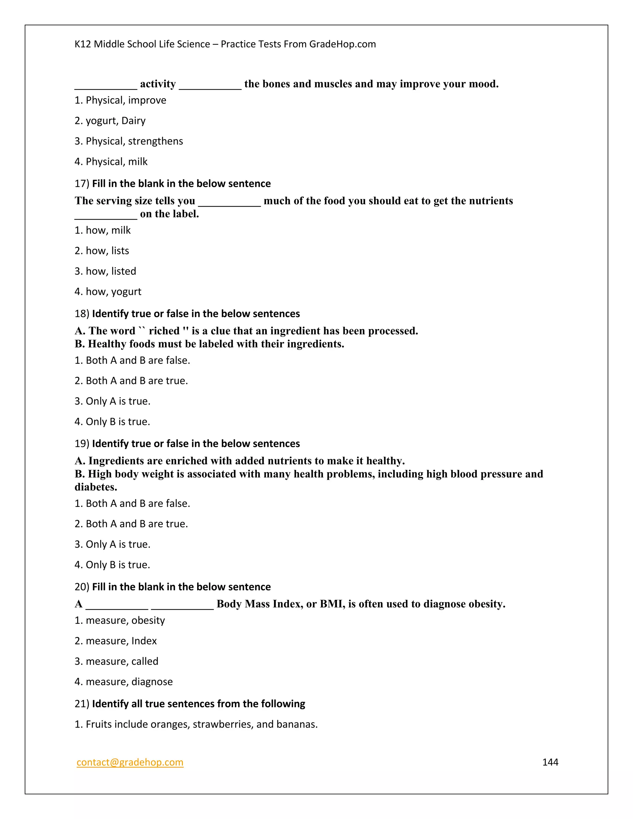 K12 Middle School Life Science – Practice Tests From GradeHop.com
contact@gradehop.com 144
___________ activity ___________ the bones and muscles and may improve your mood.
1. Physical, improve
2. yogurt, Dairy
3. Physical, strengthens
4. Physical, milk
17) Fill in the blank in the below sentence
The serving size tells you ___________ much of the food you should eat to get the nutrients
___________ on the label.
1. how, milk
2. how, lists
3. how, listed
4. how, yogurt
18) Identify true or false in the below sentences
A. The word `` riched '' is a clue that an ingredient has been processed.
B. Healthy foods must be labeled with their ingredients.
1. Both A and B are false.
2. Both A and B are true.
3. Only A is true.
4. Only B is true.
19) Identify true or false in the below sentences
A. Ingredients are enriched with added nutrients to make it healthy.
B. High body weight is associated with many health problems, including high blood pressure and
diabetes.
1. Both A and B are false.
2. Both A and B are true.
3. Only A is true.
4. Only B is true.
20) Fill in the blank in the below sentence
A ___________ ___________ Body Mass Index, or BMI, is often used to diagnose obesity.
1. measure, obesity
2. measure, Index
3. measure, called
4. measure, diagnose
21) Identify all true sentences from the following
1. Fruits include oranges, strawberries, and bananas.
 