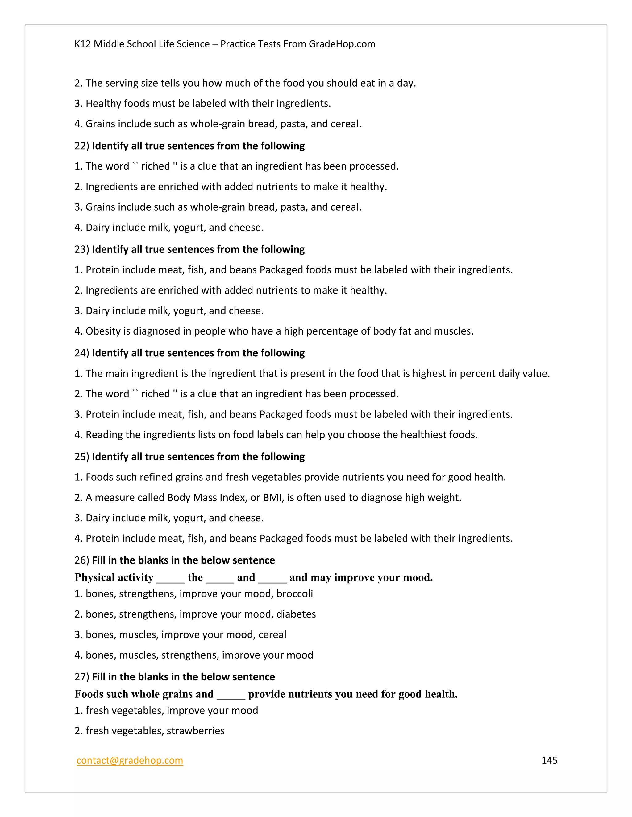 K12 Middle School Life Science – Practice Tests From GradeHop.com
contact@gradehop.com 145
2. The serving size tells you how much of the food you should eat in a day.
3. Healthy foods must be labeled with their ingredients.
4. Grains include such as whole-grain bread, pasta, and cereal.
22) Identify all true sentences from the following
1. The word `` riched '' is a clue that an ingredient has been processed.
2. Ingredients are enriched with added nutrients to make it healthy.
3. Grains include such as whole-grain bread, pasta, and cereal.
4. Dairy include milk, yogurt, and cheese.
23) Identify all true sentences from the following
1. Protein include meat, fish, and beans Packaged foods must be labeled with their ingredients.
2. Ingredients are enriched with added nutrients to make it healthy.
3. Dairy include milk, yogurt, and cheese.
4. Obesity is diagnosed in people who have a high percentage of body fat and muscles.
24) Identify all true sentences from the following
1. The main ingredient is the ingredient that is present in the food that is highest in percent daily value.
2. The word `` riched '' is a clue that an ingredient has been processed.
3. Protein include meat, fish, and beans Packaged foods must be labeled with their ingredients.
4. Reading the ingredients lists on food labels can help you choose the healthiest foods.
25) Identify all true sentences from the following
1. Foods such refined grains and fresh vegetables provide nutrients you need for good health.
2. A measure called Body Mass Index, or BMI, is often used to diagnose high weight.
3. Dairy include milk, yogurt, and cheese.
4. Protein include meat, fish, and beans Packaged foods must be labeled with their ingredients.
26) Fill in the blanks in the below sentence
Physical activity _____ the _____ and _____ and may improve your mood.
1. bones, strengthens, improve your mood, broccoli
2. bones, strengthens, improve your mood, diabetes
3. bones, muscles, improve your mood, cereal
4. bones, muscles, strengthens, improve your mood
27) Fill in the blanks in the below sentence
Foods such whole grains and _____ provide nutrients you need for good health.
1. fresh vegetables, improve your mood
2. fresh vegetables, strawberries
 