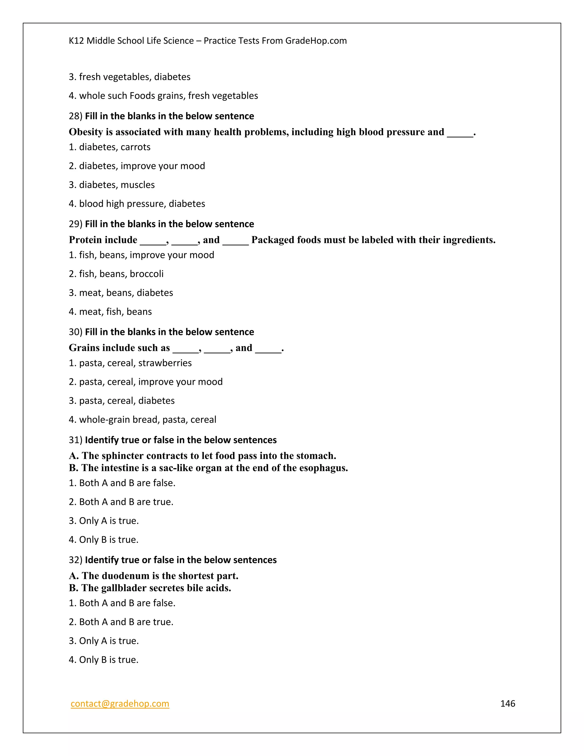 K12 Middle School Life Science – Practice Tests From GradeHop.com
contact@gradehop.com 146
3. fresh vegetables, diabetes
4. whole such Foods grains, fresh vegetables
28) Fill in the blanks in the below sentence
Obesity is associated with many health problems, including high blood pressure and _____.
1. diabetes, carrots
2. diabetes, improve your mood
3. diabetes, muscles
4. blood high pressure, diabetes
29) Fill in the blanks in the below sentence
Protein include _____, _____, and _____ Packaged foods must be labeled with their ingredients.
1. fish, beans, improve your mood
2. fish, beans, broccoli
3. meat, beans, diabetes
4. meat, fish, beans
30) Fill in the blanks in the below sentence
Grains include such as _____, _____, and _____.
1. pasta, cereal, strawberries
2. pasta, cereal, improve your mood
3. pasta, cereal, diabetes
4. whole-grain bread, pasta, cereal
31) Identify true or false in the below sentences
A. The sphincter contracts to let food pass into the stomach.
B. The intestine is a sac-like organ at the end of the esophagus.
1. Both A and B are false.
2. Both A and B are true.
3. Only A is true.
4. Only B is true.
32) Identify true or false in the below sentences
A. The duodenum is the shortest part.
B. The gallblader secretes bile acids.
1. Both A and B are false.
2. Both A and B are true.
3. Only A is true.
4. Only B is true.
 