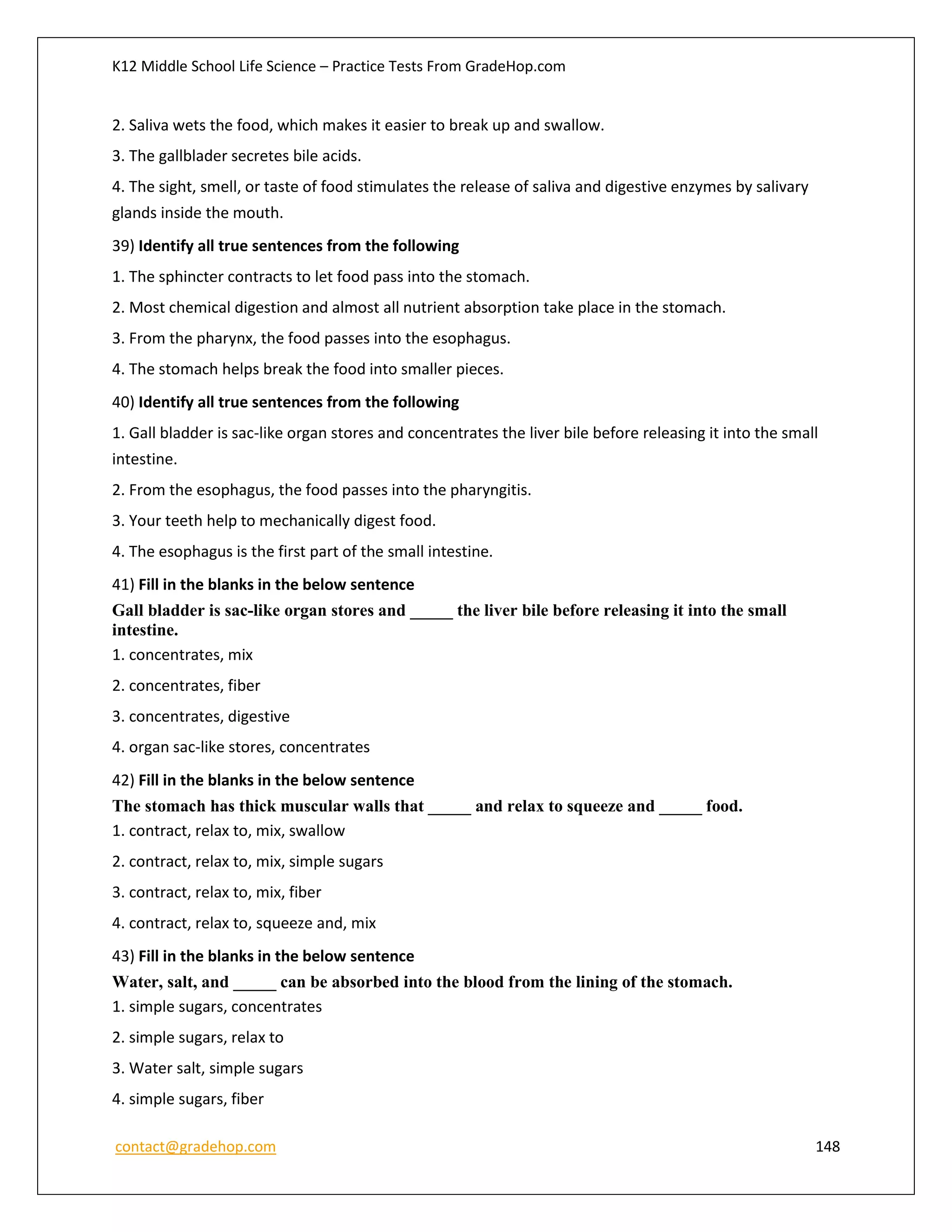 K12 Middle School Life Science – Practice Tests From GradeHop.com
contact@gradehop.com 148
2. Saliva wets the food, which makes it easier to break up and swallow.
3. The gallblader secretes bile acids.
4. The sight, smell, or taste of food stimulates the release of saliva and digestive enzymes by salivary
glands inside the mouth.
39) Identify all true sentences from the following
1. The sphincter contracts to let food pass into the stomach.
2. Most chemical digestion and almost all nutrient absorption take place in the stomach.
3. From the pharynx, the food passes into the esophagus.
4. The stomach helps break the food into smaller pieces.
40) Identify all true sentences from the following
1. Gall bladder is sac-like organ stores and concentrates the liver bile before releasing it into the small
intestine.
2. From the esophagus, the food passes into the pharyngitis.
3. Your teeth help to mechanically digest food.
4. The esophagus is the first part of the small intestine.
41) Fill in the blanks in the below sentence
Gall bladder is sac-like organ stores and _____ the liver bile before releasing it into the small
intestine.
1. concentrates, mix
2. concentrates, fiber
3. concentrates, digestive
4. organ sac-like stores, concentrates
42) Fill in the blanks in the below sentence
The stomach has thick muscular walls that _____ and relax to squeeze and _____ food.
1. contract, relax to, mix, swallow
2. contract, relax to, mix, simple sugars
3. contract, relax to, mix, fiber
4. contract, relax to, squeeze and, mix
43) Fill in the blanks in the below sentence
Water, salt, and _____ can be absorbed into the blood from the lining of the stomach.
1. simple sugars, concentrates
2. simple sugars, relax to
3. Water salt, simple sugars
4. simple sugars, fiber
 