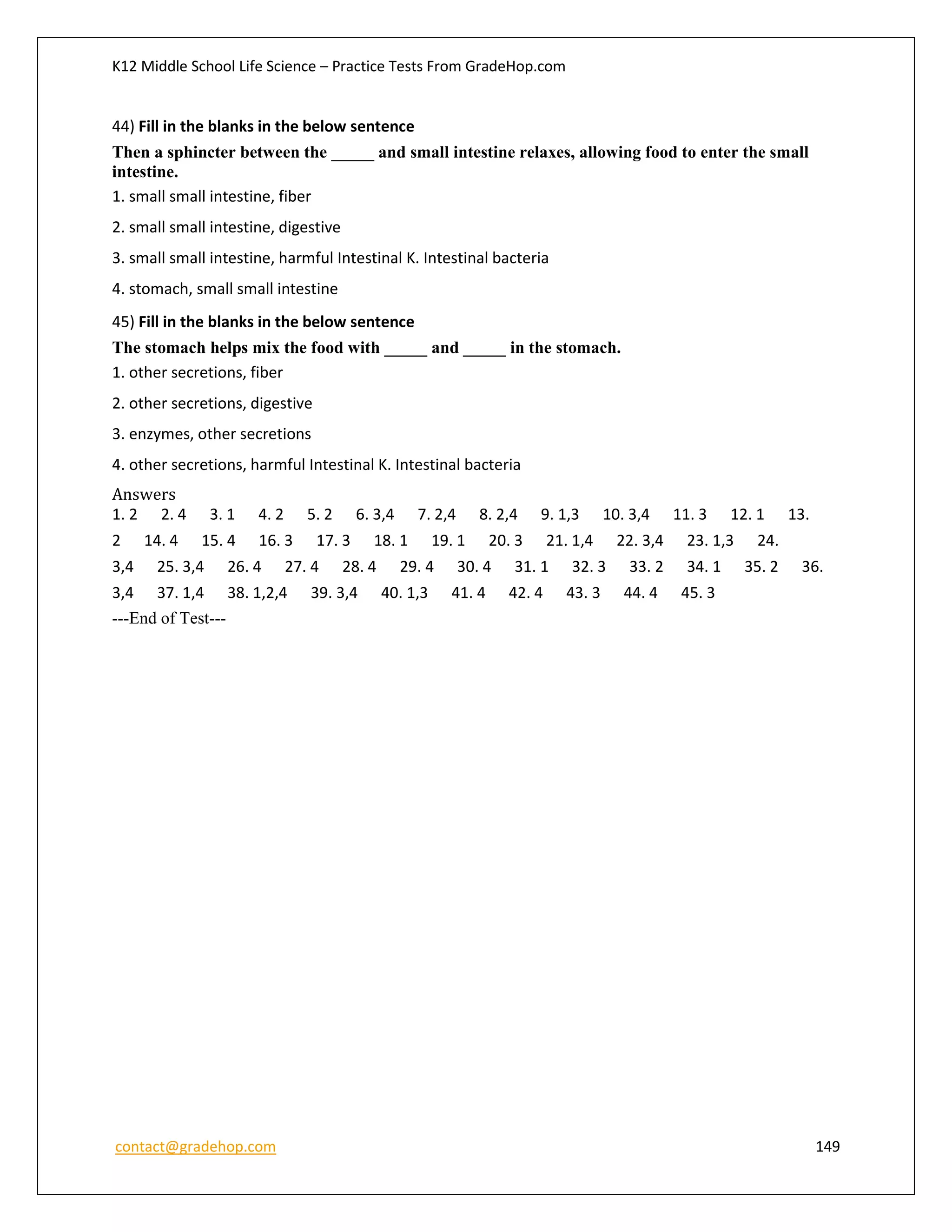 K12 Middle School Life Science – Practice Tests From GradeHop.com
contact@gradehop.com 149
44) Fill in the blanks in the below sentence
Then a sphincter between the _____ and small intestine relaxes, allowing food to enter the small
intestine.
1. small small intestine, fiber
2. small small intestine, digestive
3. small small intestine, harmful Intestinal K. Intestinal bacteria
4. stomach, small small intestine
45) Fill in the blanks in the below sentence
The stomach helps mix the food with _____ and _____ in the stomach.
1. other secretions, fiber
2. other secretions, digestive
3. enzymes, other secretions
4. other secretions, harmful Intestinal K. Intestinal bacteria
Answers
1. 2 2. 4 3. 1 4. 2 5. 2 6. 3,4 7. 2,4 8. 2,4 9. 1,3 10. 3,4 11. 3 12. 1 13.
2 14. 4 15. 4 16. 3 17. 3 18. 1 19. 1 20. 3 21. 1,4 22. 3,4 23. 1,3 24.
3,4 25. 3,4 26. 4 27. 4 28. 4 29. 4 30. 4 31. 1 32. 3 33. 2 34. 1 35. 2 36.
3,4 37. 1,4 38. 1,2,4 39. 3,4 40. 1,3 41. 4 42. 4 43. 3 44. 4 45. 3
---End of Test---
 