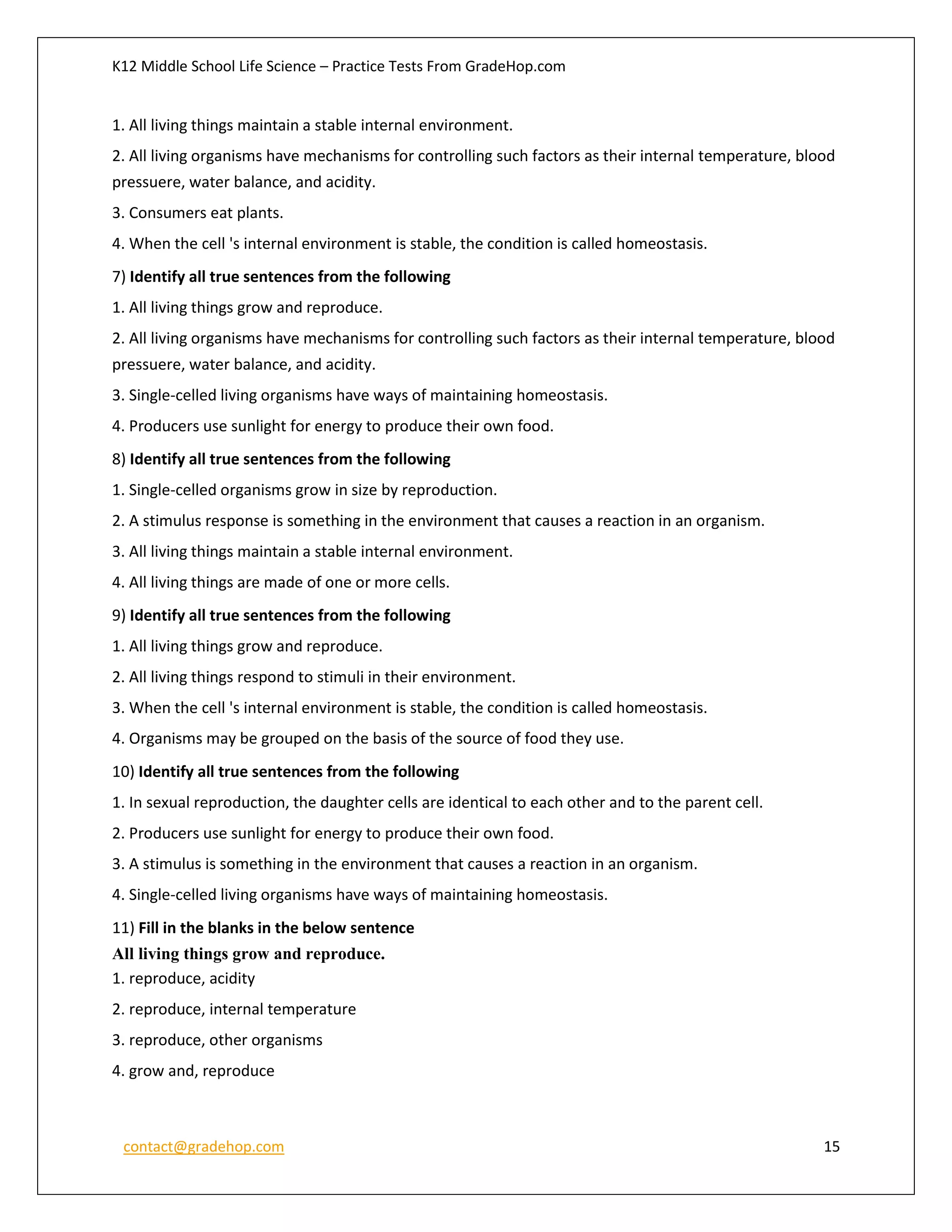 K12 Middle School Life Science – Practice Tests From GradeHop.com
contact@gradehop.com 15
1. All living things maintain a stable internal environment.
2. All living organisms have mechanisms for controlling such factors as their internal temperature, blood
pressuere, water balance, and acidity.
3. Consumers eat plants.
4. When the cell 's internal environment is stable, the condition is called homeostasis.
7) Identify all true sentences from the following
1. All living things grow and reproduce.
2. All living organisms have mechanisms for controlling such factors as their internal temperature, blood
pressuere, water balance, and acidity.
3. Single-celled living organisms have ways of maintaining homeostasis.
4. Producers use sunlight for energy to produce their own food.
8) Identify all true sentences from the following
1. Single-celled organisms grow in size by reproduction.
2. A stimulus response is something in the environment that causes a reaction in an organism.
3. All living things maintain a stable internal environment.
4. All living things are made of one or more cells.
9) Identify all true sentences from the following
1. All living things grow and reproduce.
2. All living things respond to stimuli in their environment.
3. When the cell 's internal environment is stable, the condition is called homeostasis.
4. Organisms may be grouped on the basis of the source of food they use.
10) Identify all true sentences from the following
1. In sexual reproduction, the daughter cells are identical to each other and to the parent cell.
2. Producers use sunlight for energy to produce their own food.
3. A stimulus is something in the environment that causes a reaction in an organism.
4. Single-celled living organisms have ways of maintaining homeostasis.
11) Fill in the blanks in the below sentence
All living things grow and reproduce.
1. reproduce, acidity
2. reproduce, internal temperature
3. reproduce, other organisms
4. grow and, reproduce
 