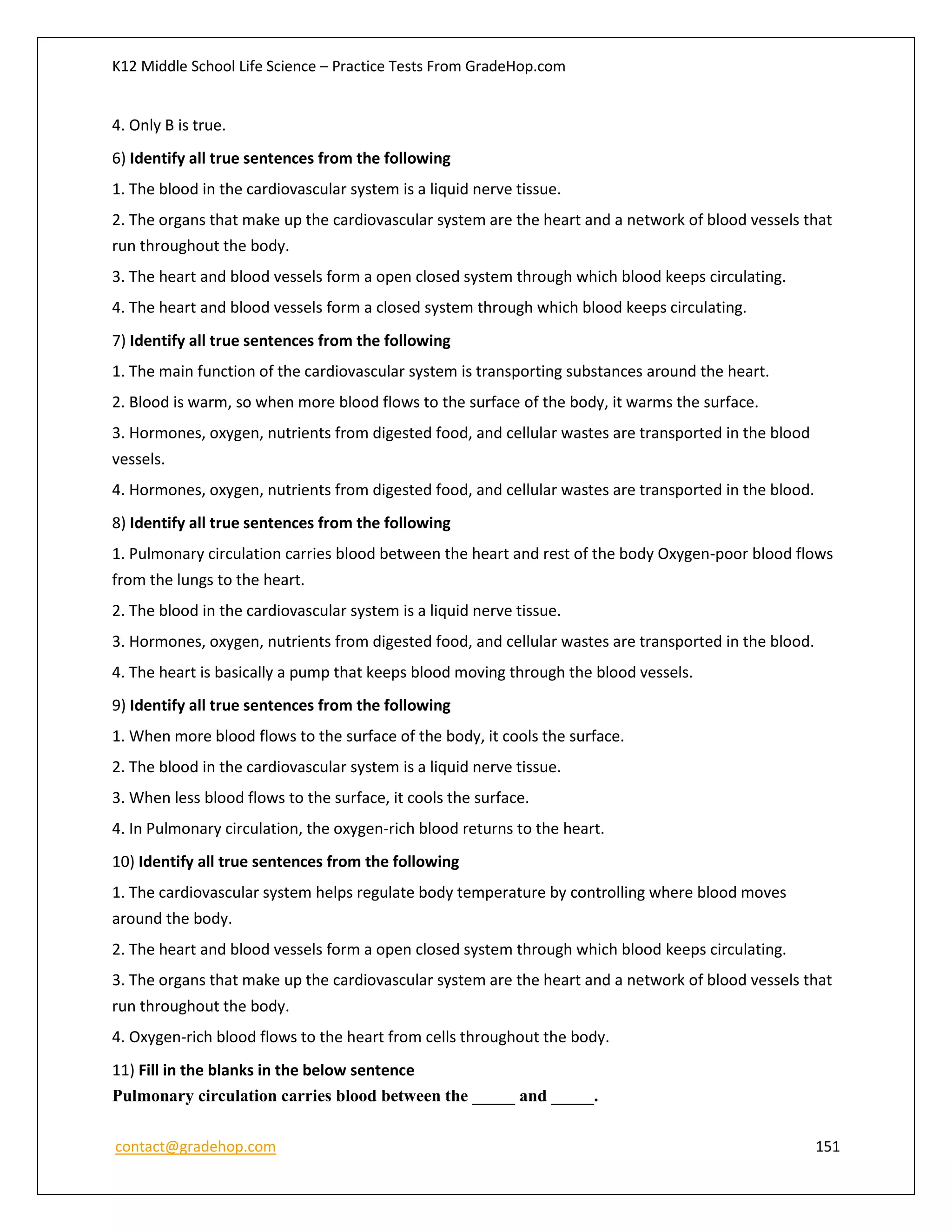 K12 Middle School Life Science – Practice Tests From GradeHop.com
contact@gradehop.com 151
4. Only B is true.
6) Identify all true sentences from the following
1. The blood in the cardiovascular system is a liquid nerve tissue.
2. The organs that make up the cardiovascular system are the heart and a network of blood vessels that
run throughout the body.
3. The heart and blood vessels form a open closed system through which blood keeps circulating.
4. The heart and blood vessels form a closed system through which blood keeps circulating.
7) Identify all true sentences from the following
1. The main function of the cardiovascular system is transporting substances around the heart.
2. Blood is warm, so when more blood flows to the surface of the body, it warms the surface.
3. Hormones, oxygen, nutrients from digested food, and cellular wastes are transported in the blood
vessels.
4. Hormones, oxygen, nutrients from digested food, and cellular wastes are transported in the blood.
8) Identify all true sentences from the following
1. Pulmonary circulation carries blood between the heart and rest of the body Oxygen-poor blood flows
from the lungs to the heart.
2. The blood in the cardiovascular system is a liquid nerve tissue.
3. Hormones, oxygen, nutrients from digested food, and cellular wastes are transported in the blood.
4. The heart is basically a pump that keeps blood moving through the blood vessels.
9) Identify all true sentences from the following
1. When more blood flows to the surface of the body, it cools the surface.
2. The blood in the cardiovascular system is a liquid nerve tissue.
3. When less blood flows to the surface, it cools the surface.
4. In Pulmonary circulation, the oxygen-rich blood returns to the heart.
10) Identify all true sentences from the following
1. The cardiovascular system helps regulate body temperature by controlling where blood moves
around the body.
2. The heart and blood vessels form a open closed system through which blood keeps circulating.
3. The organs that make up the cardiovascular system are the heart and a network of blood vessels that
run throughout the body.
4. Oxygen-rich blood flows to the heart from cells throughout the body.
11) Fill in the blanks in the below sentence
Pulmonary circulation carries blood between the _____ and _____.
 