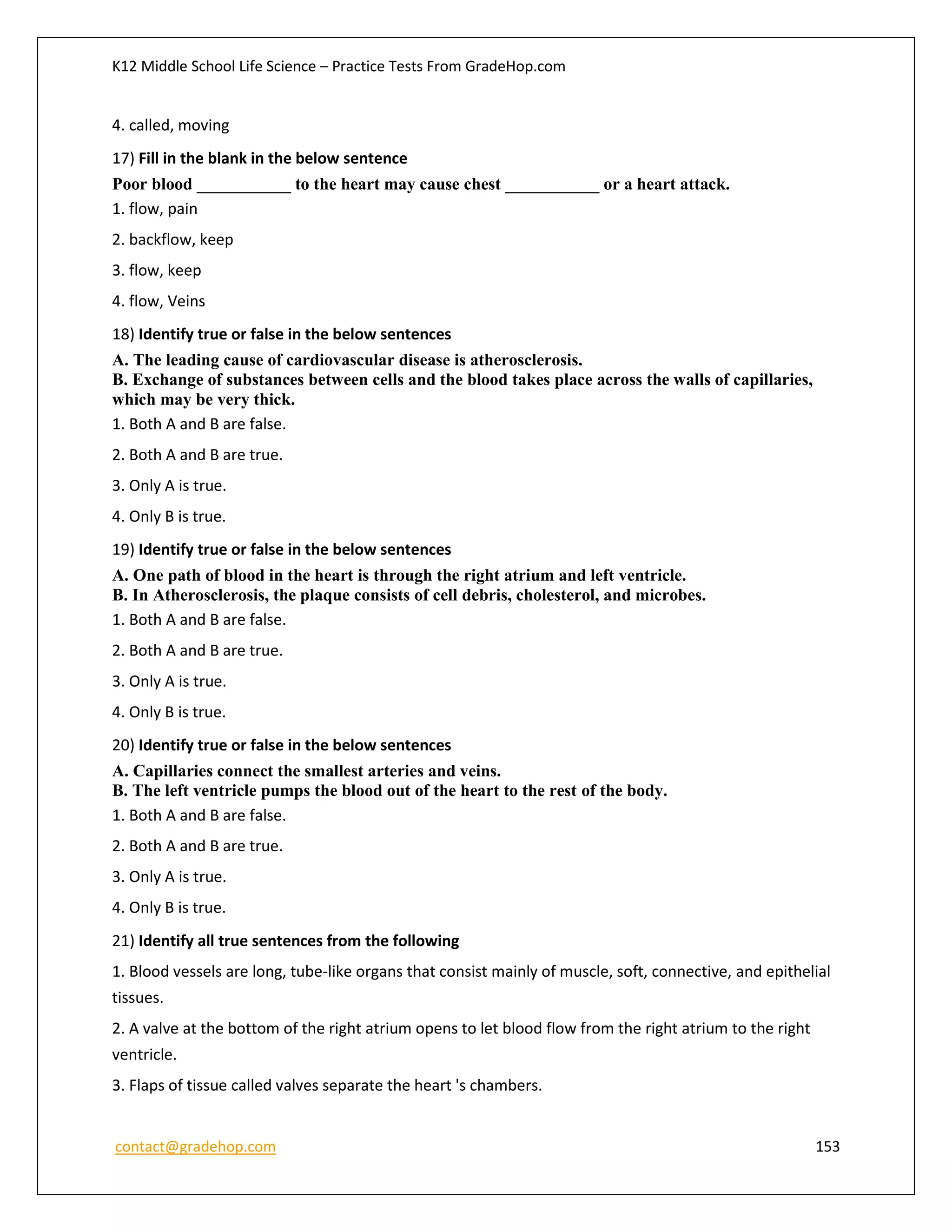 K12 Middle School Life Science – Practice Tests From GradeHop.com
contact@gradehop.com 153
4. called, moving
17) Fill in the blank in the below sentence
Poor blood ___________ to the heart may cause chest ___________ or a heart attack.
1. flow, pain
2. backflow, keep
3. flow, keep
4. flow, Veins
18) Identify true or false in the below sentences
A. The leading cause of cardiovascular disease is atherosclerosis.
B. Exchange of substances between cells and the blood takes place across the walls of capillaries,
which may be very thick.
1. Both A and B are false.
2. Both A and B are true.
3. Only A is true.
4. Only B is true.
19) Identify true or false in the below sentences
A. One path of blood in the heart is through the right atrium and left ventricle.
B. In Atherosclerosis, the plaque consists of cell debris, cholesterol, and microbes.
1. Both A and B are false.
2. Both A and B are true.
3. Only A is true.
4. Only B is true.
20) Identify true or false in the below sentences
A. Capillaries connect the smallest arteries and veins.
B. The left ventricle pumps the blood out of the heart to the rest of the body.
1. Both A and B are false.
2. Both A and B are true.
3. Only A is true.
4. Only B is true.
21) Identify all true sentences from the following
1. Blood vessels are long, tube-like organs that consist mainly of muscle, soft, connective, and epithelial
tissues.
2. A valve at the bottom of the right atrium opens to let blood flow from the right atrium to the right
ventricle.
3. Flaps of tissue called valves separate the heart 's chambers.
 