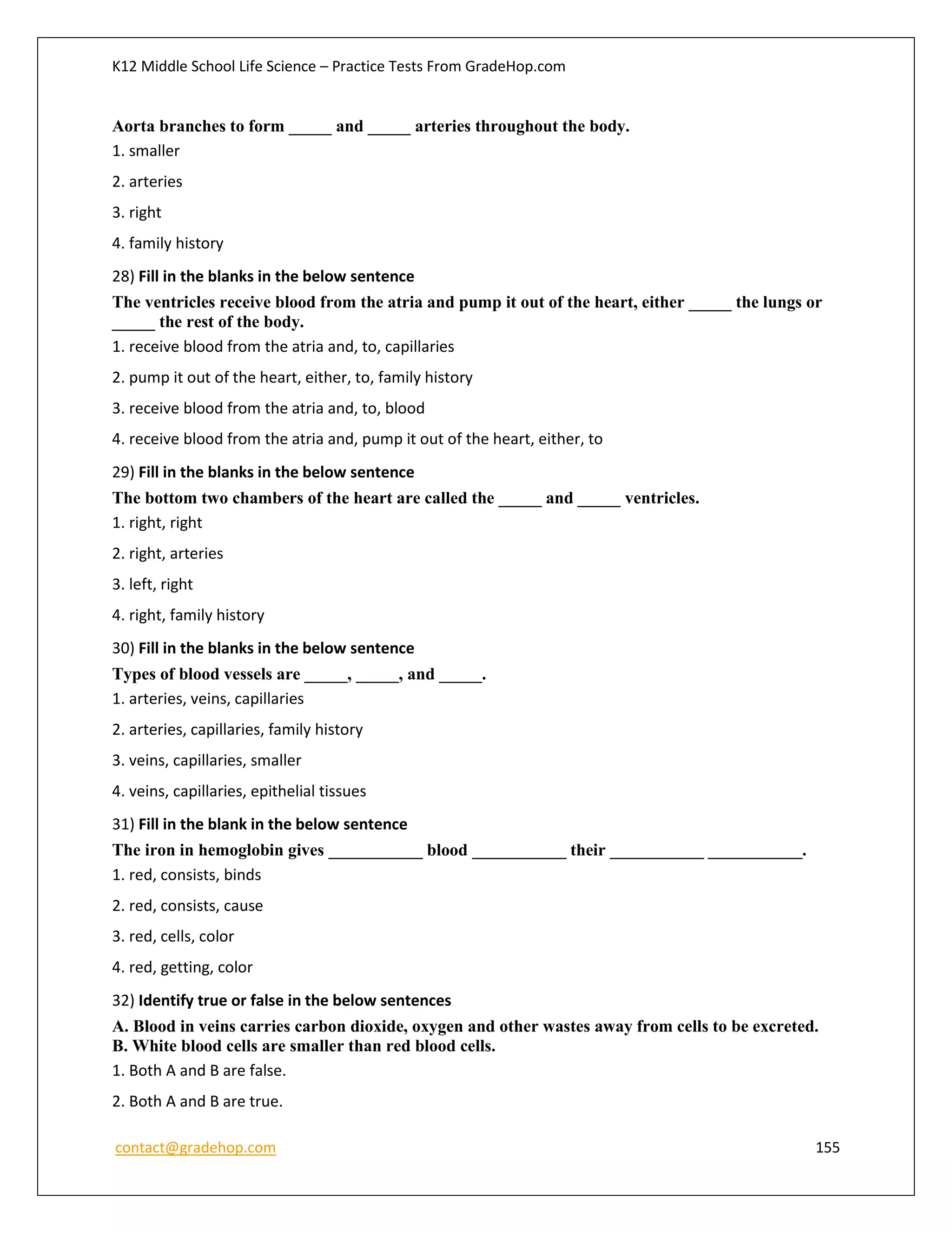 K12 Middle School Life Science – Practice Tests From GradeHop.com
contact@gradehop.com 155
Aorta branches to form _____ and _____ arteries throughout the body.
1. smaller
2. arteries
3. right
4. family history
28) Fill in the blanks in the below sentence
The ventricles receive blood from the atria and pump it out of the heart, either _____ the lungs or
_____ the rest of the body.
1. receive blood from the atria and, to, capillaries
2. pump it out of the heart, either, to, family history
3. receive blood from the atria and, to, blood
4. receive blood from the atria and, pump it out of the heart, either, to
29) Fill in the blanks in the below sentence
The bottom two chambers of the heart are called the _____ and _____ ventricles.
1. right, right
2. right, arteries
3. left, right
4. right, family history
30) Fill in the blanks in the below sentence
Types of blood vessels are _____, _____, and _____.
1. arteries, veins, capillaries
2. arteries, capillaries, family history
3. veins, capillaries, smaller
4. veins, capillaries, epithelial tissues
31) Fill in the blank in the below sentence
The iron in hemoglobin gives ___________ blood ___________ their ___________ ___________.
1. red, consists, binds
2. red, consists, cause
3. red, cells, color
4. red, getting, color
32) Identify true or false in the below sentences
A. Blood in veins carries carbon dioxide, oxygen and other wastes away from cells to be excreted.
B. White blood cells are smaller than red blood cells.
1. Both A and B are false.
2. Both A and B are true.
 