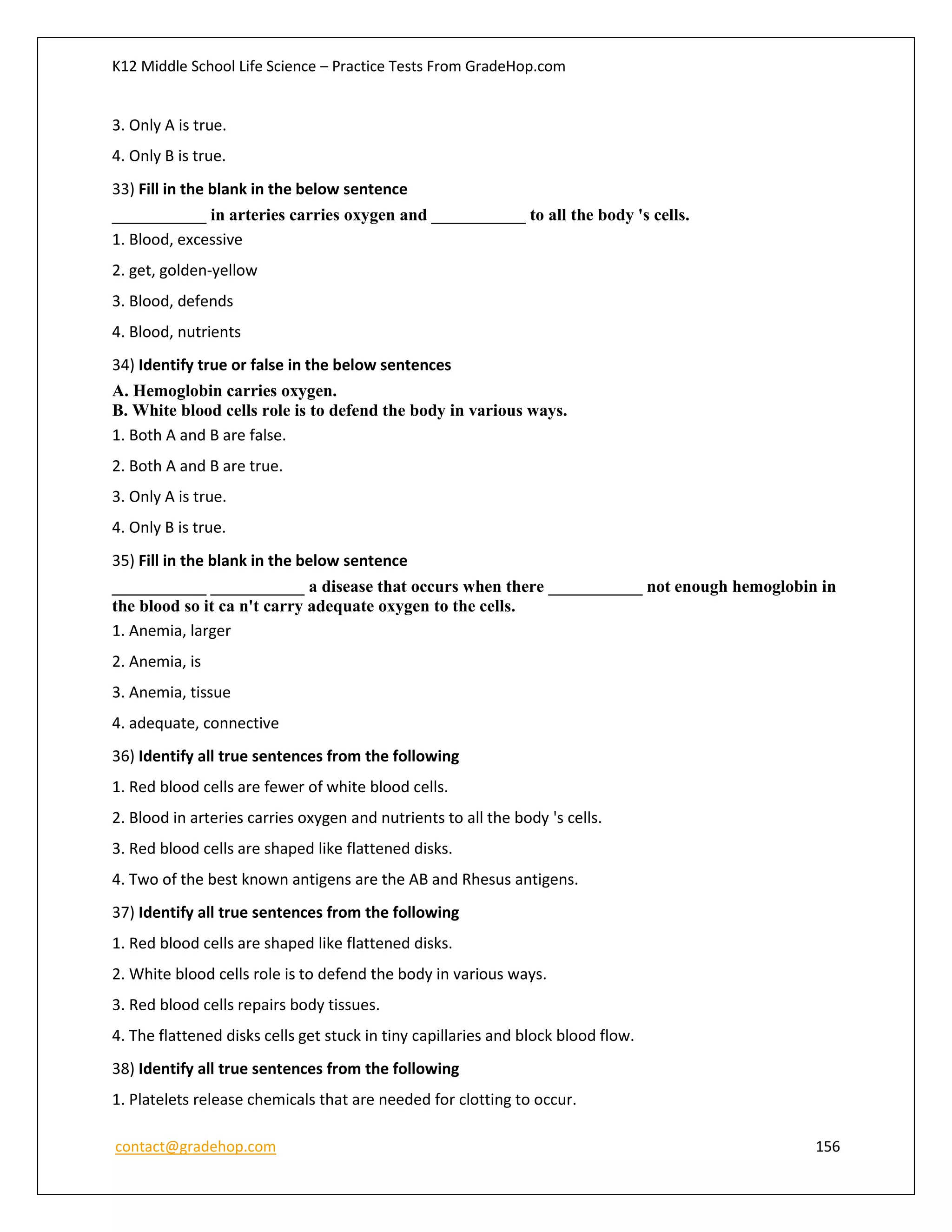 K12 Middle School Life Science – Practice Tests From GradeHop.com
contact@gradehop.com 156
3. Only A is true.
4. Only B is true.
33) Fill in the blank in the below sentence
___________ in arteries carries oxygen and ___________ to all the body 's cells.
1. Blood, excessive
2. get, golden-yellow
3. Blood, defends
4. Blood, nutrients
34) Identify true or false in the below sentences
A. Hemoglobin carries oxygen.
B. White blood cells role is to defend the body in various ways.
1. Both A and B are false.
2. Both A and B are true.
3. Only A is true.
4. Only B is true.
35) Fill in the blank in the below sentence
___________ ___________ a disease that occurs when there ___________ not enough hemoglobin in
the blood so it ca n't carry adequate oxygen to the cells.
1. Anemia, larger
2. Anemia, is
3. Anemia, tissue
4. adequate, connective
36) Identify all true sentences from the following
1. Red blood cells are fewer of white blood cells.
2. Blood in arteries carries oxygen and nutrients to all the body 's cells.
3. Red blood cells are shaped like flattened disks.
4. Two of the best known antigens are the AB and Rhesus antigens.
37) Identify all true sentences from the following
1. Red blood cells are shaped like flattened disks.
2. White blood cells role is to defend the body in various ways.
3. Red blood cells repairs body tissues.
4. The flattened disks cells get stuck in tiny capillaries and block blood flow.
38) Identify all true sentences from the following
1. Platelets release chemicals that are needed for clotting to occur.
 