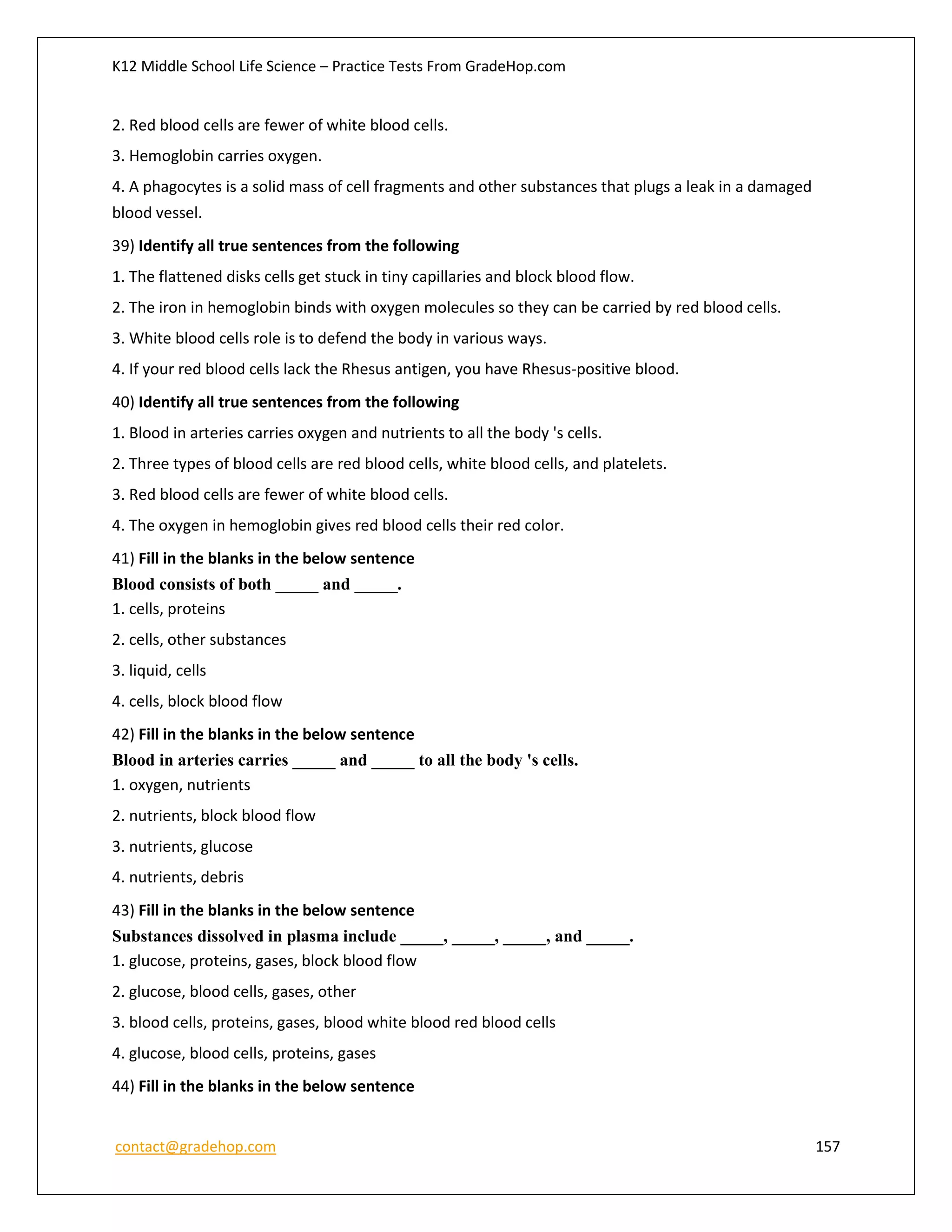 K12 Middle School Life Science – Practice Tests From GradeHop.com
contact@gradehop.com 157
2. Red blood cells are fewer of white blood cells.
3. Hemoglobin carries oxygen.
4. A phagocytes is a solid mass of cell fragments and other substances that plugs a leak in a damaged
blood vessel.
39) Identify all true sentences from the following
1. The flattened disks cells get stuck in tiny capillaries and block blood flow.
2. The iron in hemoglobin binds with oxygen molecules so they can be carried by red blood cells.
3. White blood cells role is to defend the body in various ways.
4. If your red blood cells lack the Rhesus antigen, you have Rhesus-positive blood.
40) Identify all true sentences from the following
1. Blood in arteries carries oxygen and nutrients to all the body 's cells.
2. Three types of blood cells are red blood cells, white blood cells, and platelets.
3. Red blood cells are fewer of white blood cells.
4. The oxygen in hemoglobin gives red blood cells their red color.
41) Fill in the blanks in the below sentence
Blood consists of both _____ and _____.
1. cells, proteins
2. cells, other substances
3. liquid, cells
4. cells, block blood flow
42) Fill in the blanks in the below sentence
Blood in arteries carries _____ and _____ to all the body 's cells.
1. oxygen, nutrients
2. nutrients, block blood flow
3. nutrients, glucose
4. nutrients, debris
43) Fill in the blanks in the below sentence
Substances dissolved in plasma include _____, _____, _____, and _____.
1. glucose, proteins, gases, block blood flow
2. glucose, blood cells, gases, other
3. blood cells, proteins, gases, blood white blood red blood cells
4. glucose, blood cells, proteins, gases
44) Fill in the blanks in the below sentence
 