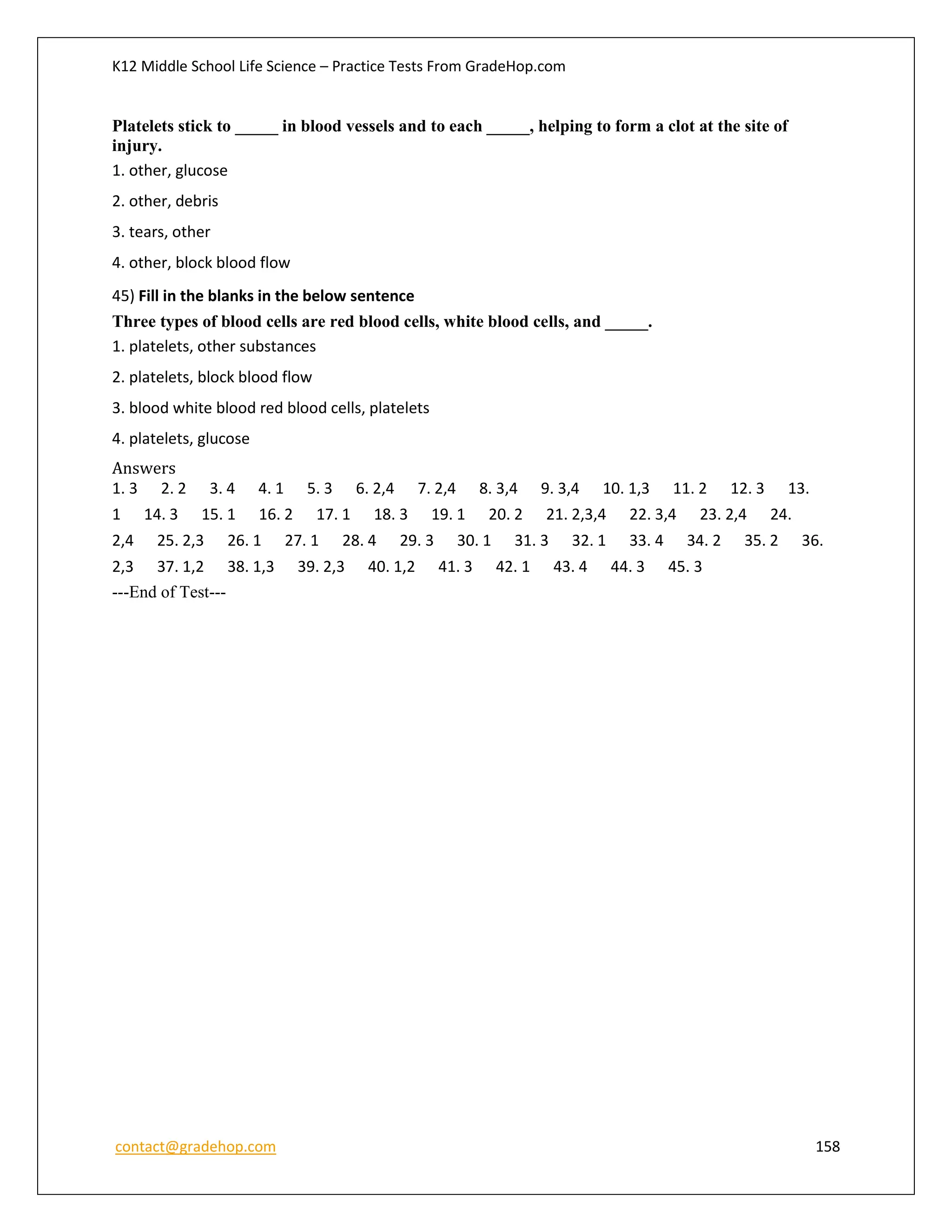 K12 Middle School Life Science – Practice Tests From GradeHop.com
contact@gradehop.com 158
Platelets stick to _____ in blood vessels and to each _____, helping to form a clot at the site of
injury.
1. other, glucose
2. other, debris
3. tears, other
4. other, block blood flow
45) Fill in the blanks in the below sentence
Three types of blood cells are red blood cells, white blood cells, and _____.
1. platelets, other substances
2. platelets, block blood flow
3. blood white blood red blood cells, platelets
4. platelets, glucose
Answers
1. 3 2. 2 3. 4 4. 1 5. 3 6. 2,4 7. 2,4 8. 3,4 9. 3,4 10. 1,3 11. 2 12. 3 13.
1 14. 3 15. 1 16. 2 17. 1 18. 3 19. 1 20. 2 21. 2,3,4 22. 3,4 23. 2,4 24.
2,4 25. 2,3 26. 1 27. 1 28. 4 29. 3 30. 1 31. 3 32. 1 33. 4 34. 2 35. 2 36.
2,3 37. 1,2 38. 1,3 39. 2,3 40. 1,2 41. 3 42. 1 43. 4 44. 3 45. 3
---End of Test---
 
