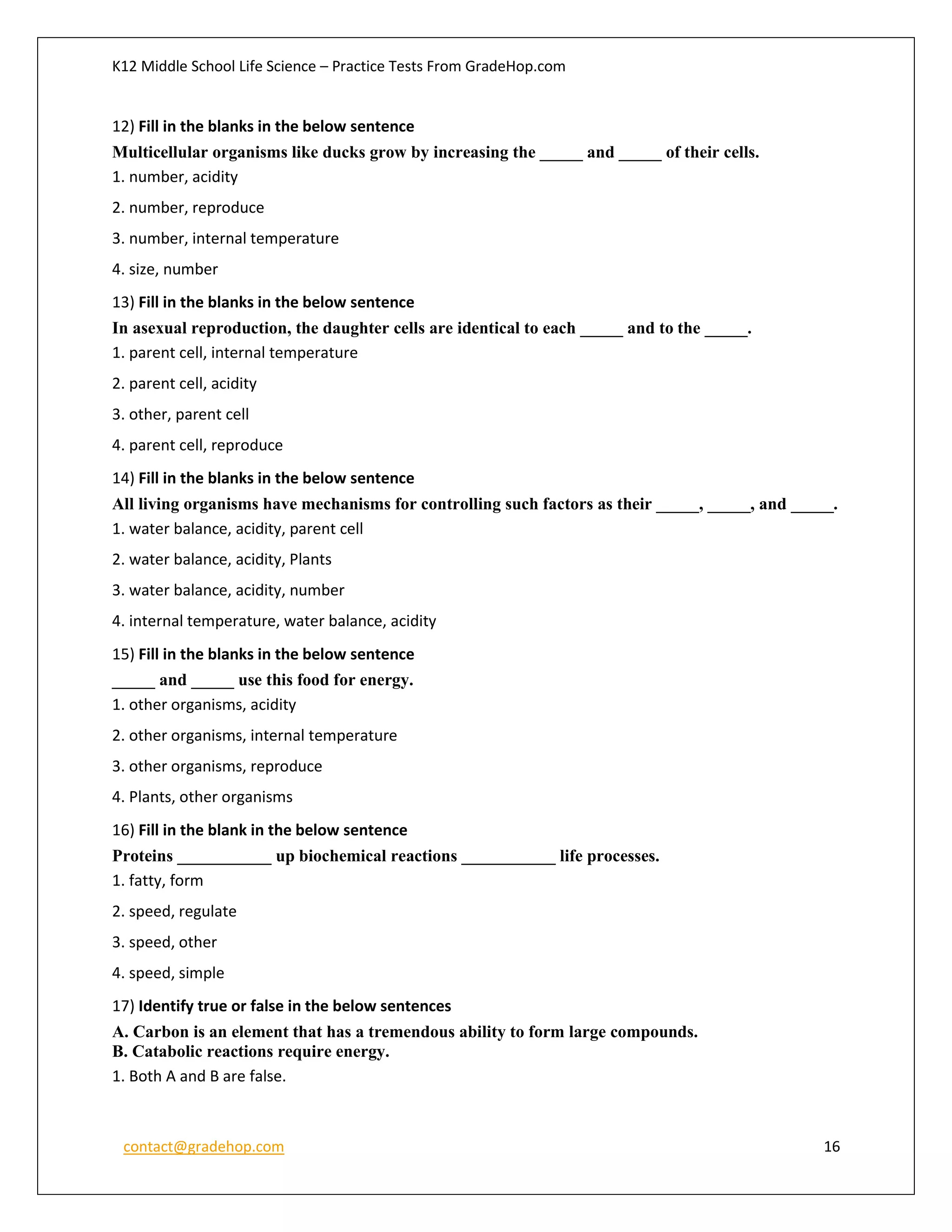 K12 Middle School Life Science – Practice Tests From GradeHop.com
contact@gradehop.com 16
12) Fill in the blanks in the below sentence
Multicellular organisms like ducks grow by increasing the _____ and _____ of their cells.
1. number, acidity
2. number, reproduce
3. number, internal temperature
4. size, number
13) Fill in the blanks in the below sentence
In asexual reproduction, the daughter cells are identical to each _____ and to the _____.
1. parent cell, internal temperature
2. parent cell, acidity
3. other, parent cell
4. parent cell, reproduce
14) Fill in the blanks in the below sentence
All living organisms have mechanisms for controlling such factors as their _____, _____, and _____.
1. water balance, acidity, parent cell
2. water balance, acidity, Plants
3. water balance, acidity, number
4. internal temperature, water balance, acidity
15) Fill in the blanks in the below sentence
_____ and _____ use this food for energy.
1. other organisms, acidity
2. other organisms, internal temperature
3. other organisms, reproduce
4. Plants, other organisms
16) Fill in the blank in the below sentence
Proteins ___________ up biochemical reactions ___________ life processes.
1. fatty, form
2. speed, regulate
3. speed, other
4. speed, simple
17) Identify true or false in the below sentences
A. Carbon is an element that has a tremendous ability to form large compounds.
B. Catabolic reactions require energy.
1. Both A and B are false.
 