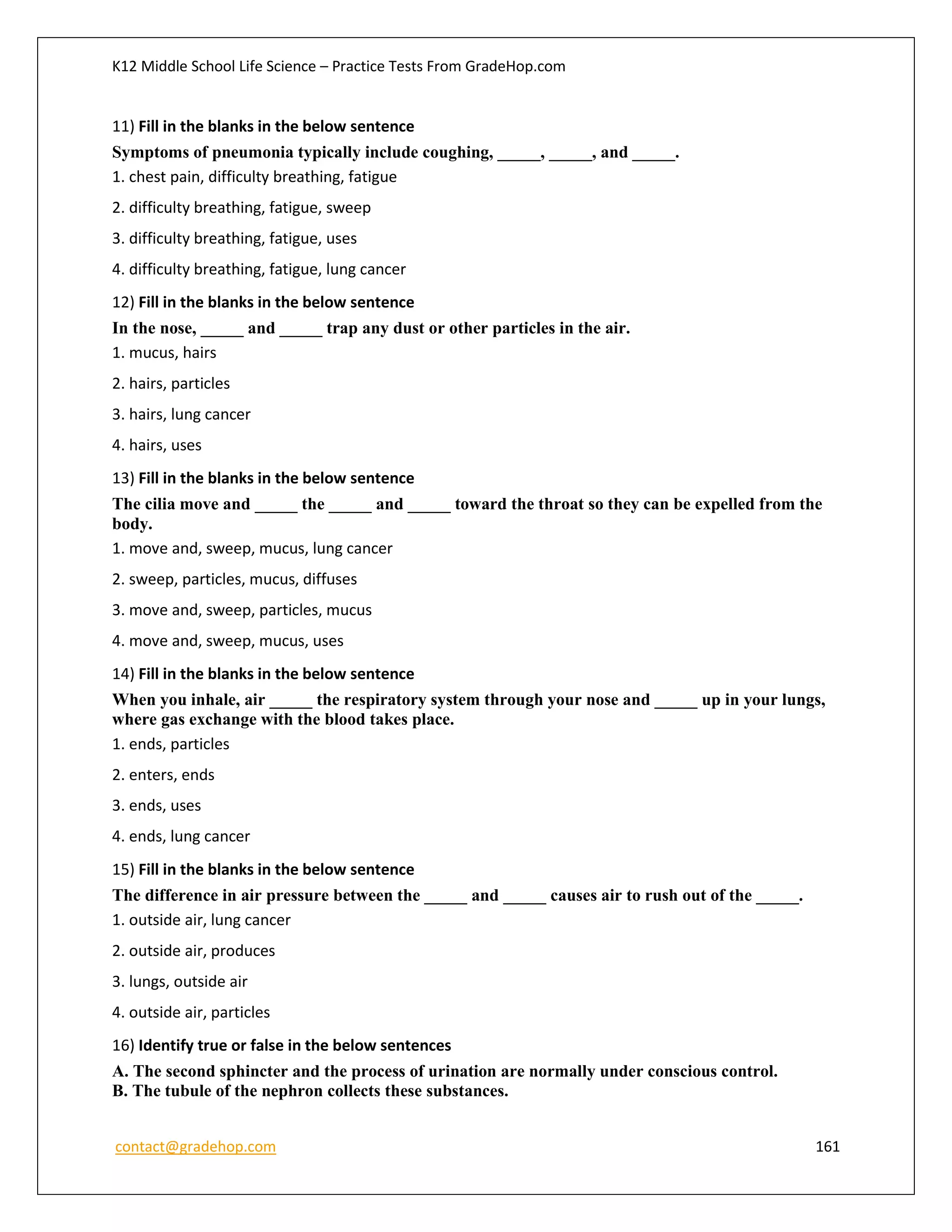 K12 Middle School Life Science – Practice Tests From GradeHop.com
contact@gradehop.com 161
11) Fill in the blanks in the below sentence
Symptoms of pneumonia typically include coughing, _____, _____, and _____.
1. chest pain, difficulty breathing, fatigue
2. difficulty breathing, fatigue, sweep
3. difficulty breathing, fatigue, uses
4. difficulty breathing, fatigue, lung cancer
12) Fill in the blanks in the below sentence
In the nose, _____ and _____ trap any dust or other particles in the air.
1. mucus, hairs
2. hairs, particles
3. hairs, lung cancer
4. hairs, uses
13) Fill in the blanks in the below sentence
The cilia move and _____ the _____ and _____ toward the throat so they can be expelled from the
body.
1. move and, sweep, mucus, lung cancer
2. sweep, particles, mucus, diffuses
3. move and, sweep, particles, mucus
4. move and, sweep, mucus, uses
14) Fill in the blanks in the below sentence
When you inhale, air _____ the respiratory system through your nose and _____ up in your lungs,
where gas exchange with the blood takes place.
1. ends, particles
2. enters, ends
3. ends, uses
4. ends, lung cancer
15) Fill in the blanks in the below sentence
The difference in air pressure between the _____ and _____ causes air to rush out of the _____.
1. outside air, lung cancer
2. outside air, produces
3. lungs, outside air
4. outside air, particles
16) Identify true or false in the below sentences
A. The second sphincter and the process of urination are normally under conscious control.
B. The tubule of the nephron collects these substances.
 