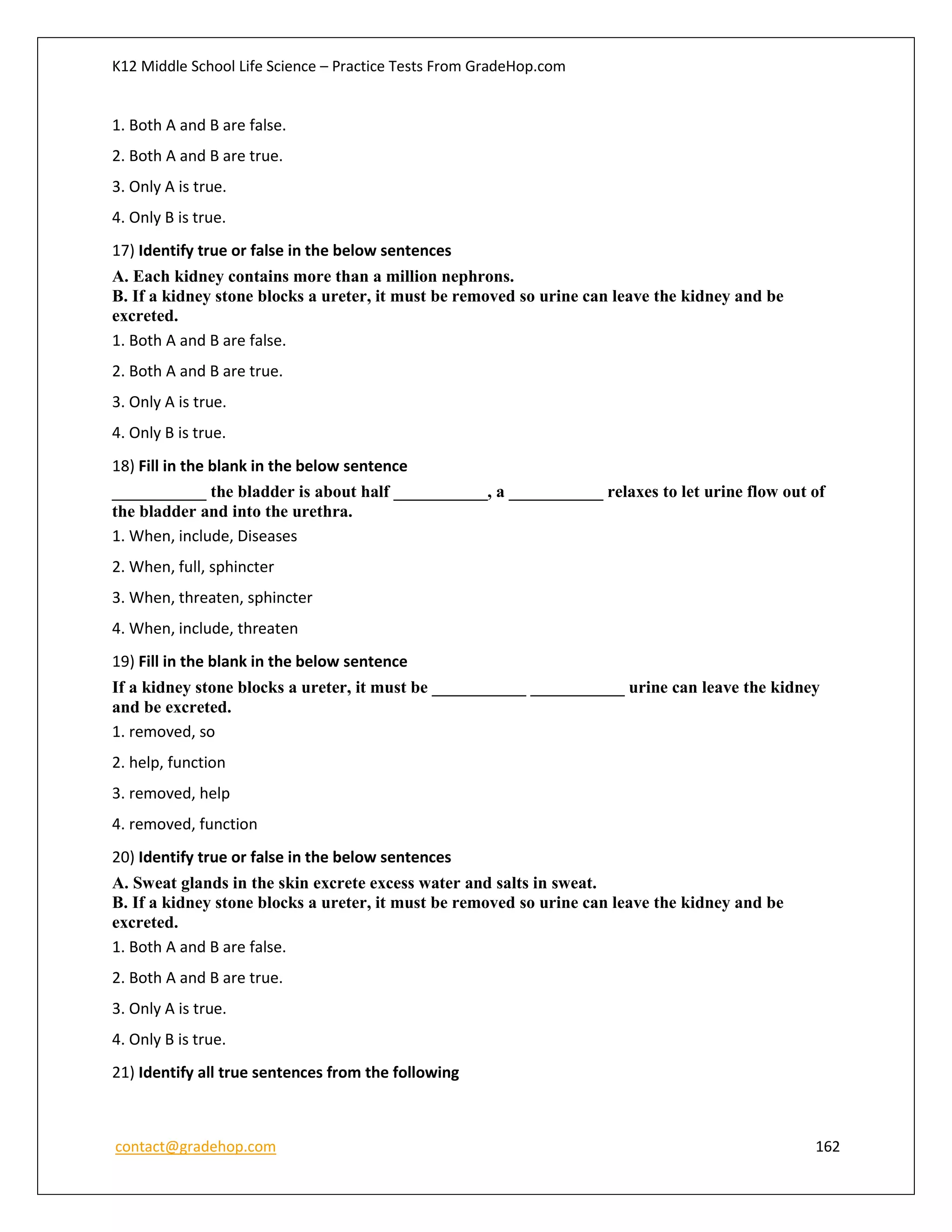 K12 Middle School Life Science – Practice Tests From GradeHop.com
contact@gradehop.com 162
1. Both A and B are false.
2. Both A and B are true.
3. Only A is true.
4. Only B is true.
17) Identify true or false in the below sentences
A. Each kidney contains more than a million nephrons.
B. If a kidney stone blocks a ureter, it must be removed so urine can leave the kidney and be
excreted.
1. Both A and B are false.
2. Both A and B are true.
3. Only A is true.
4. Only B is true.
18) Fill in the blank in the below sentence
___________ the bladder is about half ___________, a ___________ relaxes to let urine flow out of
the bladder and into the urethra.
1. When, include, Diseases
2. When, full, sphincter
3. When, threaten, sphincter
4. When, include, threaten
19) Fill in the blank in the below sentence
If a kidney stone blocks a ureter, it must be ___________ ___________ urine can leave the kidney
and be excreted.
1. removed, so
2. help, function
3. removed, help
4. removed, function
20) Identify true or false in the below sentences
A. Sweat glands in the skin excrete excess water and salts in sweat.
B. If a kidney stone blocks a ureter, it must be removed so urine can leave the kidney and be
excreted.
1. Both A and B are false.
2. Both A and B are true.
3. Only A is true.
4. Only B is true.
21) Identify all true sentences from the following
 