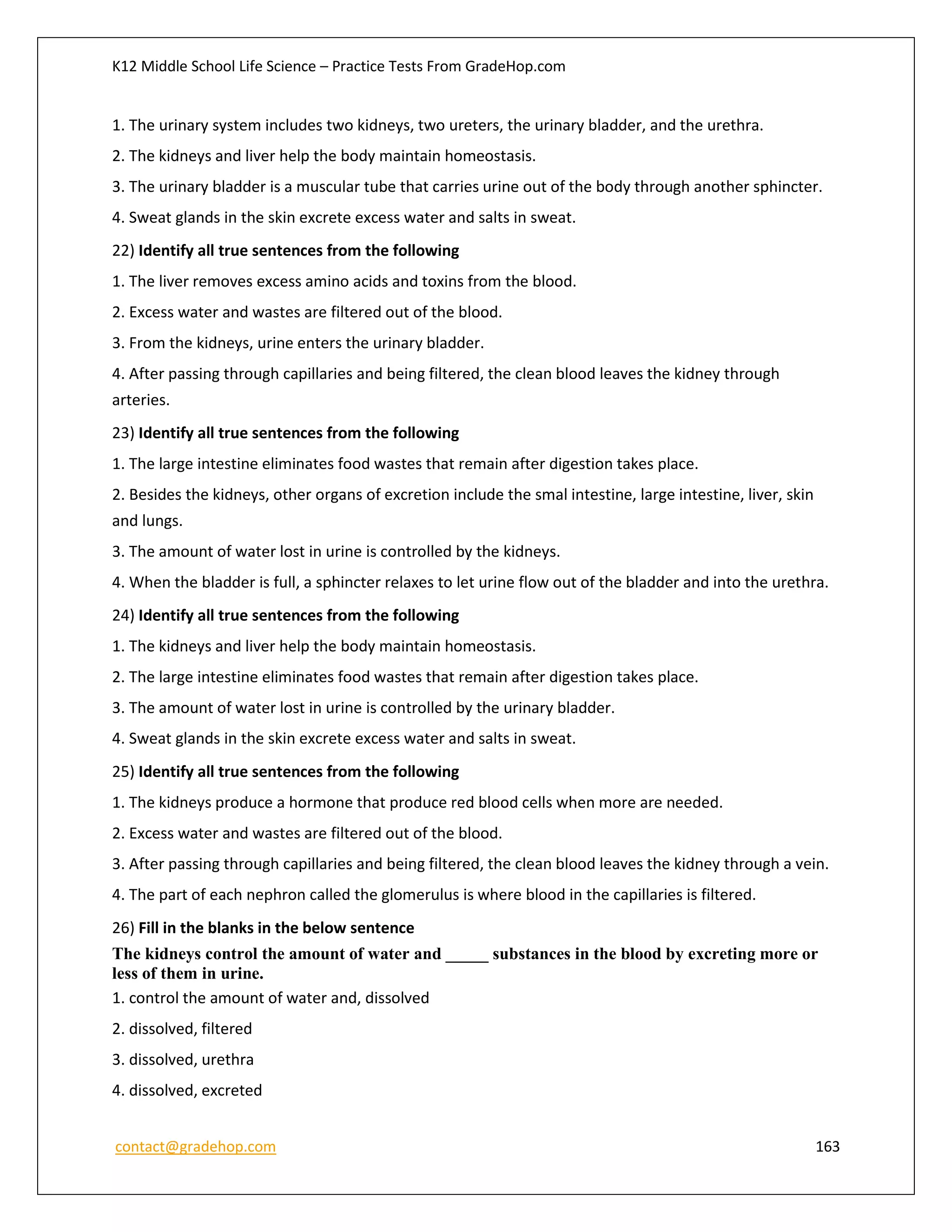 K12 Middle School Life Science – Practice Tests From GradeHop.com
contact@gradehop.com 163
1. The urinary system includes two kidneys, two ureters, the urinary bladder, and the urethra.
2. The kidneys and liver help the body maintain homeostasis.
3. The urinary bladder is a muscular tube that carries urine out of the body through another sphincter.
4. Sweat glands in the skin excrete excess water and salts in sweat.
22) Identify all true sentences from the following
1. The liver removes excess amino acids and toxins from the blood.
2. Excess water and wastes are filtered out of the blood.
3. From the kidneys, urine enters the urinary bladder.
4. After passing through capillaries and being filtered, the clean blood leaves the kidney through
arteries.
23) Identify all true sentences from the following
1. The large intestine eliminates food wastes that remain after digestion takes place.
2. Besides the kidneys, other organs of excretion include the smal intestine, large intestine, liver, skin
and lungs.
3. The amount of water lost in urine is controlled by the kidneys.
4. When the bladder is full, a sphincter relaxes to let urine flow out of the bladder and into the urethra.
24) Identify all true sentences from the following
1. The kidneys and liver help the body maintain homeostasis.
2. The large intestine eliminates food wastes that remain after digestion takes place.
3. The amount of water lost in urine is controlled by the urinary bladder.
4. Sweat glands in the skin excrete excess water and salts in sweat.
25) Identify all true sentences from the following
1. The kidneys produce a hormone that produce red blood cells when more are needed.
2. Excess water and wastes are filtered out of the blood.
3. After passing through capillaries and being filtered, the clean blood leaves the kidney through a vein.
4. The part of each nephron called the glomerulus is where blood in the capillaries is filtered.
26) Fill in the blanks in the below sentence
The kidneys control the amount of water and _____ substances in the blood by excreting more or
less of them in urine.
1. control the amount of water and, dissolved
2. dissolved, filtered
3. dissolved, urethra
4. dissolved, excreted
 