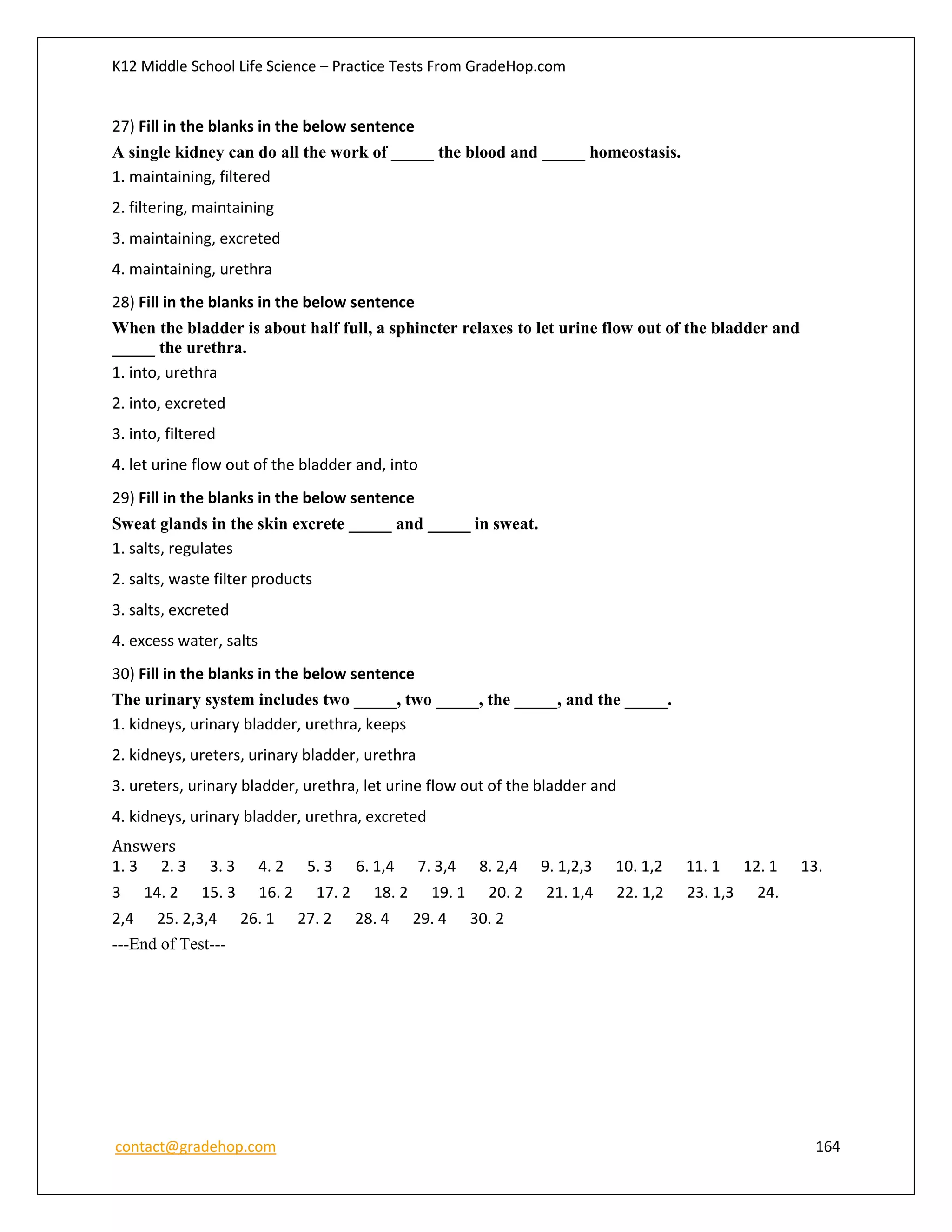 K12 Middle School Life Science – Practice Tests From GradeHop.com
contact@gradehop.com 164
27) Fill in the blanks in the below sentence
A single kidney can do all the work of _____ the blood and _____ homeostasis.
1. maintaining, filtered
2. filtering, maintaining
3. maintaining, excreted
4. maintaining, urethra
28) Fill in the blanks in the below sentence
When the bladder is about half full, a sphincter relaxes to let urine flow out of the bladder and
_____ the urethra.
1. into, urethra
2. into, excreted
3. into, filtered
4. let urine flow out of the bladder and, into
29) Fill in the blanks in the below sentence
Sweat glands in the skin excrete _____ and _____ in sweat.
1. salts, regulates
2. salts, waste filter products
3. salts, excreted
4. excess water, salts
30) Fill in the blanks in the below sentence
The urinary system includes two _____, two _____, the _____, and the _____.
1. kidneys, urinary bladder, urethra, keeps
2. kidneys, ureters, urinary bladder, urethra
3. ureters, urinary bladder, urethra, let urine flow out of the bladder and
4. kidneys, urinary bladder, urethra, excreted
Answers
1. 3 2. 3 3. 3 4. 2 5. 3 6. 1,4 7. 3,4 8. 2,4 9. 1,2,3 10. 1,2 11. 1 12. 1 13.
3 14. 2 15. 3 16. 2 17. 2 18. 2 19. 1 20. 2 21. 1,4 22. 1,2 23. 1,3 24.
2,4 25. 2,3,4 26. 1 27. 2 28. 4 29. 4 30. 2
---End of Test---
 