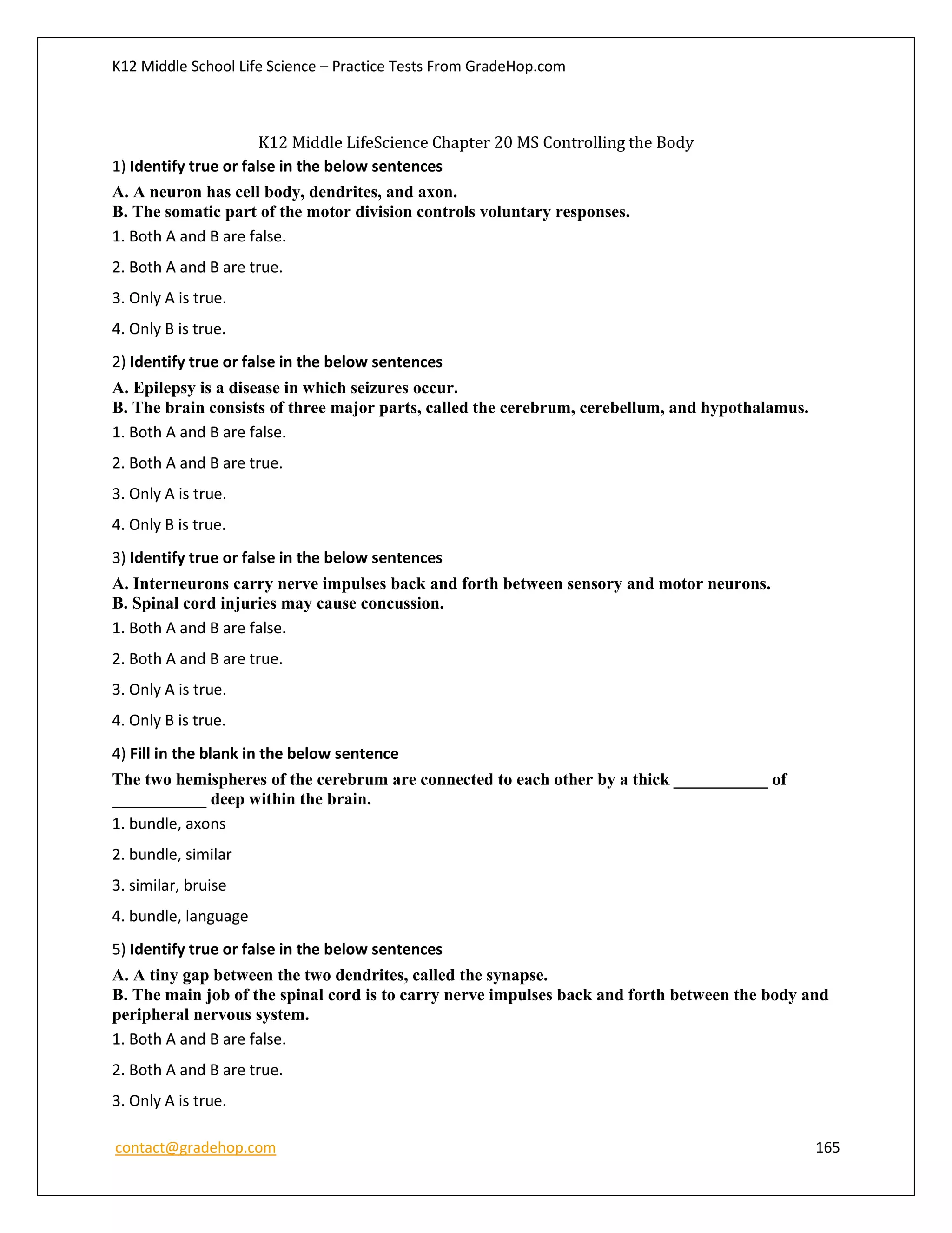 K12 Middle School Life Science – Practice Tests From GradeHop.com
contact@gradehop.com 165
K12 Middle LifeScience Chapter 20 MS Controlling the Body
1) Identify true or false in the below sentences
A. A neuron has cell body, dendrites, and axon.
B. The somatic part of the motor division controls voluntary responses.
1. Both A and B are false.
2. Both A and B are true.
3. Only A is true.
4. Only B is true.
2) Identify true or false in the below sentences
A. Epilepsy is a disease in which seizures occur.
B. The brain consists of three major parts, called the cerebrum, cerebellum, and hypothalamus.
1. Both A and B are false.
2. Both A and B are true.
3. Only A is true.
4. Only B is true.
3) Identify true or false in the below sentences
A. Interneurons carry nerve impulses back and forth between sensory and motor neurons.
B. Spinal cord injuries may cause concussion.
1. Both A and B are false.
2. Both A and B are true.
3. Only A is true.
4. Only B is true.
4) Fill in the blank in the below sentence
The two hemispheres of the cerebrum are connected to each other by a thick ___________ of
___________ deep within the brain.
1. bundle, axons
2. bundle, similar
3. similar, bruise
4. bundle, language
5) Identify true or false in the below sentences
A. A tiny gap between the two dendrites, called the synapse.
B. The main job of the spinal cord is to carry nerve impulses back and forth between the body and
peripheral nervous system.
1. Both A and B are false.
2. Both A and B are true.
3. Only A is true.
 