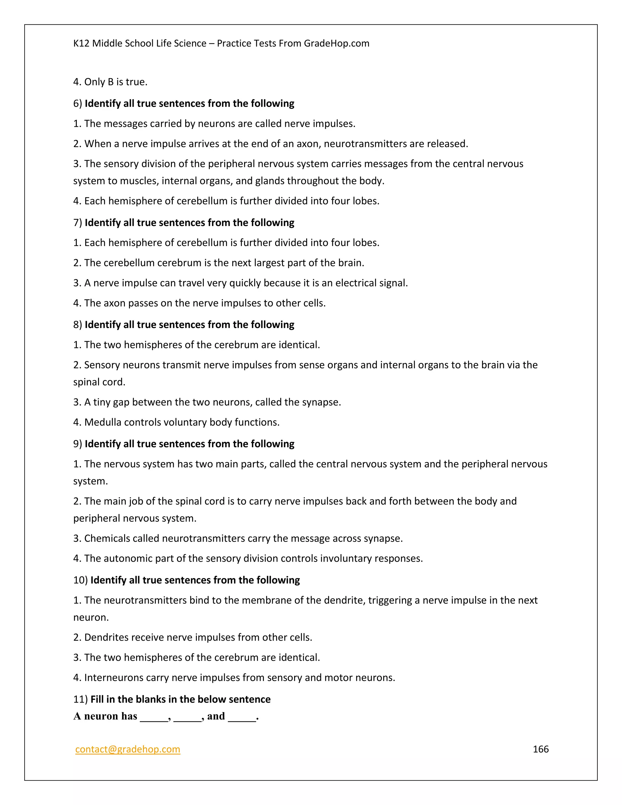 K12 Middle School Life Science – Practice Tests From GradeHop.com
contact@gradehop.com 166
4. Only B is true.
6) Identify all true sentences from the following
1. The messages carried by neurons are called nerve impulses.
2. When a nerve impulse arrives at the end of an axon, neurotransmitters are released.
3. The sensory division of the peripheral nervous system carries messages from the central nervous
system to muscles, internal organs, and glands throughout the body.
4. Each hemisphere of cerebellum is further divided into four lobes.
7) Identify all true sentences from the following
1. Each hemisphere of cerebellum is further divided into four lobes.
2. The cerebellum cerebrum is the next largest part of the brain.
3. A nerve impulse can travel very quickly because it is an electrical signal.
4. The axon passes on the nerve impulses to other cells.
8) Identify all true sentences from the following
1. The two hemispheres of the cerebrum are identical.
2. Sensory neurons transmit nerve impulses from sense organs and internal organs to the brain via the
spinal cord.
3. A tiny gap between the two neurons, called the synapse.
4. Medulla controls voluntary body functions.
9) Identify all true sentences from the following
1. The nervous system has two main parts, called the central nervous system and the peripheral nervous
system.
2. The main job of the spinal cord is to carry nerve impulses back and forth between the body and
peripheral nervous system.
3. Chemicals called neurotransmitters carry the message across synapse.
4. The autonomic part of the sensory division controls involuntary responses.
10) Identify all true sentences from the following
1. The neurotransmitters bind to the membrane of the dendrite, triggering a nerve impulse in the next
neuron.
2. Dendrites receive nerve impulses from other cells.
3. The two hemispheres of the cerebrum are identical.
4. Interneurons carry nerve impulses from sensory and motor neurons.
11) Fill in the blanks in the below sentence
A neuron has _____, _____, and _____.
 