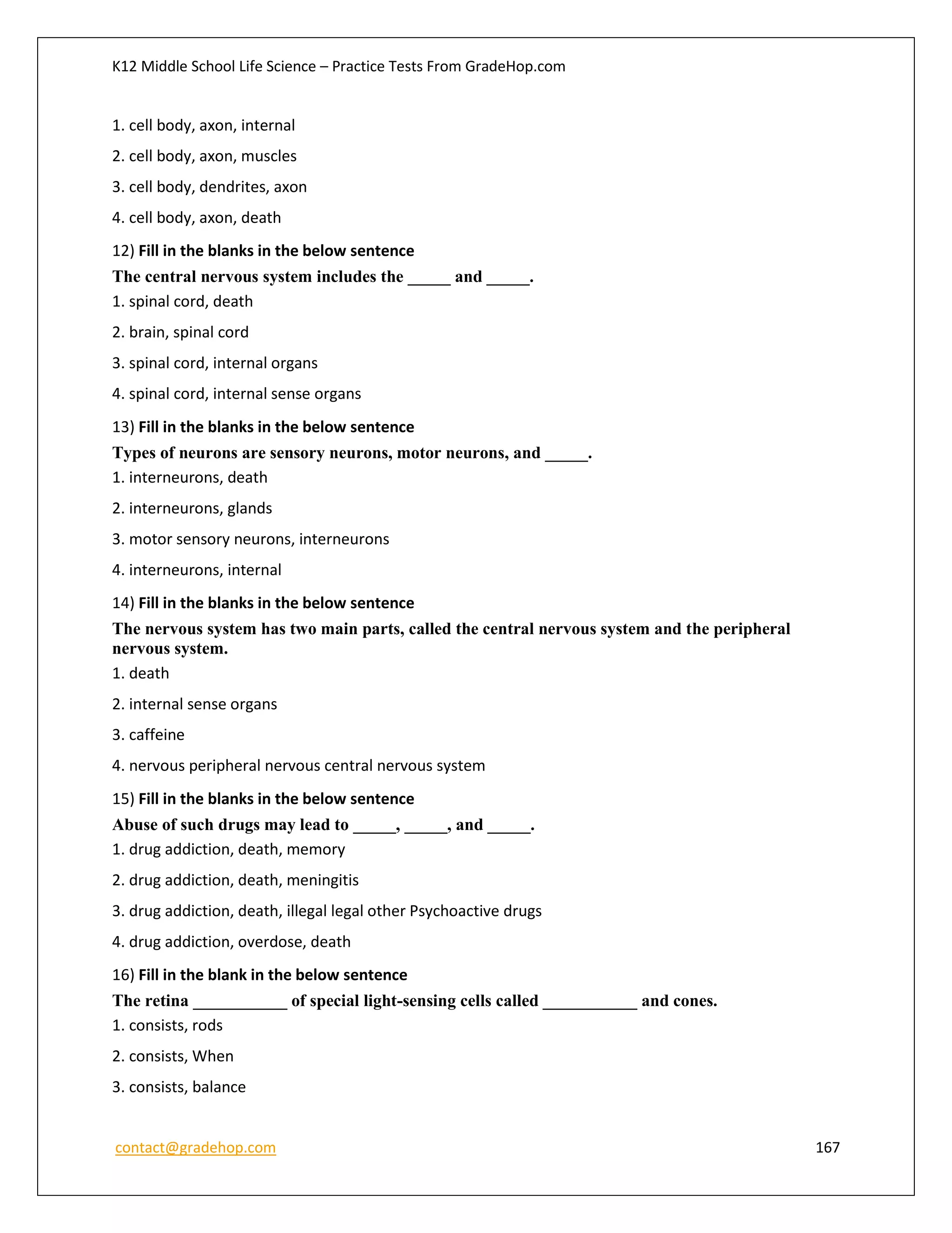 K12 Middle School Life Science – Practice Tests From GradeHop.com
contact@gradehop.com 167
1. cell body, axon, internal
2. cell body, axon, muscles
3. cell body, dendrites, axon
4. cell body, axon, death
12) Fill in the blanks in the below sentence
The central nervous system includes the _____ and _____.
1. spinal cord, death
2. brain, spinal cord
3. spinal cord, internal organs
4. spinal cord, internal sense organs
13) Fill in the blanks in the below sentence
Types of neurons are sensory neurons, motor neurons, and _____.
1. interneurons, death
2. interneurons, glands
3. motor sensory neurons, interneurons
4. interneurons, internal
14) Fill in the blanks in the below sentence
The nervous system has two main parts, called the central nervous system and the peripheral
nervous system.
1. death
2. internal sense organs
3. caffeine
4. nervous peripheral nervous central nervous system
15) Fill in the blanks in the below sentence
Abuse of such drugs may lead to _____, _____, and _____.
1. drug addiction, death, memory
2. drug addiction, death, meningitis
3. drug addiction, death, illegal legal other Psychoactive drugs
4. drug addiction, overdose, death
16) Fill in the blank in the below sentence
The retina ___________ of special light-sensing cells called ___________ and cones.
1. consists, rods
2. consists, When
3. consists, balance
 