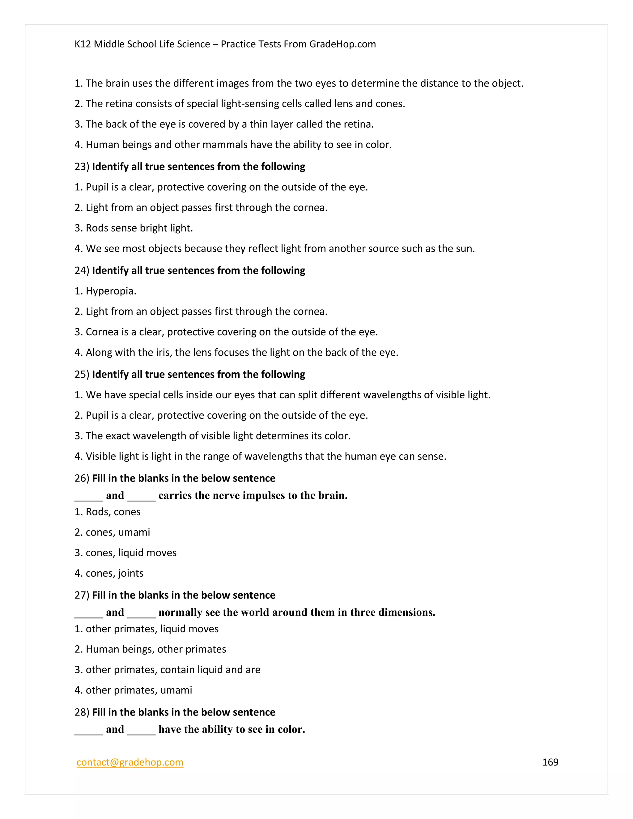 K12 Middle School Life Science – Practice Tests From GradeHop.com
contact@gradehop.com 169
1. The brain uses the different images from the two eyes to determine the distance to the object.
2. The retina consists of special light-sensing cells called lens and cones.
3. The back of the eye is covered by a thin layer called the retina.
4. Human beings and other mammals have the ability to see in color.
23) Identify all true sentences from the following
1. Pupil is a clear, protective covering on the outside of the eye.
2. Light from an object passes first through the cornea.
3. Rods sense bright light.
4. We see most objects because they reflect light from another source such as the sun.
24) Identify all true sentences from the following
1. Hyperopia.
2. Light from an object passes first through the cornea.
3. Cornea is a clear, protective covering on the outside of the eye.
4. Along with the iris, the lens focuses the light on the back of the eye.
25) Identify all true sentences from the following
1. We have special cells inside our eyes that can split different wavelengths of visible light.
2. Pupil is a clear, protective covering on the outside of the eye.
3. The exact wavelength of visible light determines its color.
4. Visible light is light in the range of wavelengths that the human eye can sense.
26) Fill in the blanks in the below sentence
_____ and _____ carries the nerve impulses to the brain.
1. Rods, cones
2. cones, umami
3. cones, liquid moves
4. cones, joints
27) Fill in the blanks in the below sentence
_____ and _____ normally see the world around them in three dimensions.
1. other primates, liquid moves
2. Human beings, other primates
3. other primates, contain liquid and are
4. other primates, umami
28) Fill in the blanks in the below sentence
_____ and _____ have the ability to see in color.
 