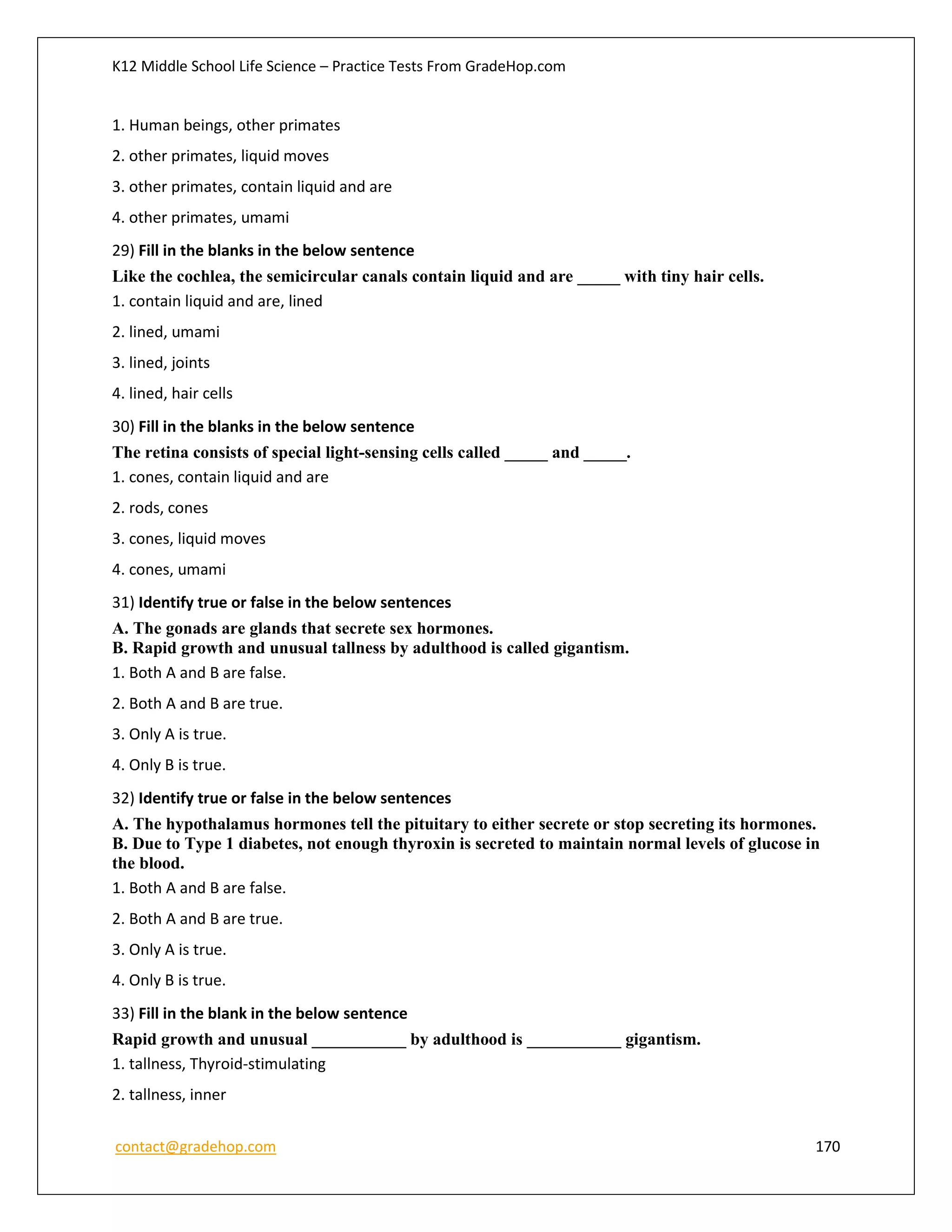 K12 Middle School Life Science – Practice Tests From GradeHop.com
contact@gradehop.com 170
1. Human beings, other primates
2. other primates, liquid moves
3. other primates, contain liquid and are
4. other primates, umami
29) Fill in the blanks in the below sentence
Like the cochlea, the semicircular canals contain liquid and are _____ with tiny hair cells.
1. contain liquid and are, lined
2. lined, umami
3. lined, joints
4. lined, hair cells
30) Fill in the blanks in the below sentence
The retina consists of special light-sensing cells called _____ and _____.
1. cones, contain liquid and are
2. rods, cones
3. cones, liquid moves
4. cones, umami
31) Identify true or false in the below sentences
A. The gonads are glands that secrete sex hormones.
B. Rapid growth and unusual tallness by adulthood is called gigantism.
1. Both A and B are false.
2. Both A and B are true.
3. Only A is true.
4. Only B is true.
32) Identify true or false in the below sentences
A. The hypothalamus hormones tell the pituitary to either secrete or stop secreting its hormones.
B. Due to Type 1 diabetes, not enough thyroxin is secreted to maintain normal levels of glucose in
the blood.
1. Both A and B are false.
2. Both A and B are true.
3. Only A is true.
4. Only B is true.
33) Fill in the blank in the below sentence
Rapid growth and unusual ___________ by adulthood is ___________ gigantism.
1. tallness, Thyroid-stimulating
2. tallness, inner
 