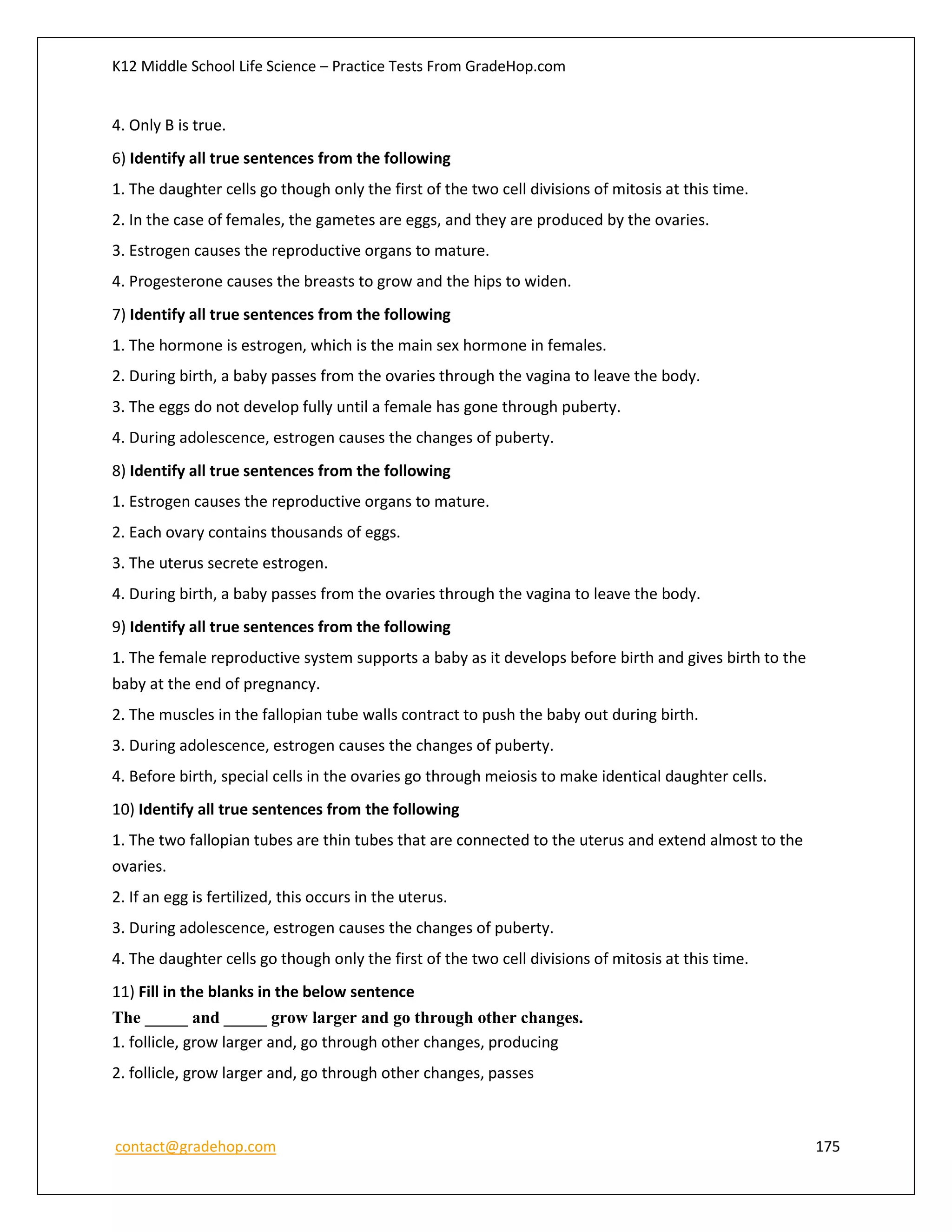 K12 Middle School Life Science – Practice Tests From GradeHop.com
contact@gradehop.com 175
4. Only B is true.
6) Identify all true sentences from the following
1. The daughter cells go though only the first of the two cell divisions of mitosis at this time.
2. In the case of females, the gametes are eggs, and they are produced by the ovaries.
3. Estrogen causes the reproductive organs to mature.
4. Progesterone causes the breasts to grow and the hips to widen.
7) Identify all true sentences from the following
1. The hormone is estrogen, which is the main sex hormone in females.
2. During birth, a baby passes from the ovaries through the vagina to leave the body.
3. The eggs do not develop fully until a female has gone through puberty.
4. During adolescence, estrogen causes the changes of puberty.
8) Identify all true sentences from the following
1. Estrogen causes the reproductive organs to mature.
2. Each ovary contains thousands of eggs.
3. The uterus secrete estrogen.
4. During birth, a baby passes from the ovaries through the vagina to leave the body.
9) Identify all true sentences from the following
1. The female reproductive system supports a baby as it develops before birth and gives birth to the
baby at the end of pregnancy.
2. The muscles in the fallopian tube walls contract to push the baby out during birth.
3. During adolescence, estrogen causes the changes of puberty.
4. Before birth, special cells in the ovaries go through meiosis to make identical daughter cells.
10) Identify all true sentences from the following
1. The two fallopian tubes are thin tubes that are connected to the uterus and extend almost to the
ovaries.
2. If an egg is fertilized, this occurs in the uterus.
3. During adolescence, estrogen causes the changes of puberty.
4. The daughter cells go though only the first of the two cell divisions of mitosis at this time.
11) Fill in the blanks in the below sentence
The _____ and _____ grow larger and go through other changes.
1. follicle, grow larger and, go through other changes, producing
2. follicle, grow larger and, go through other changes, passes
 