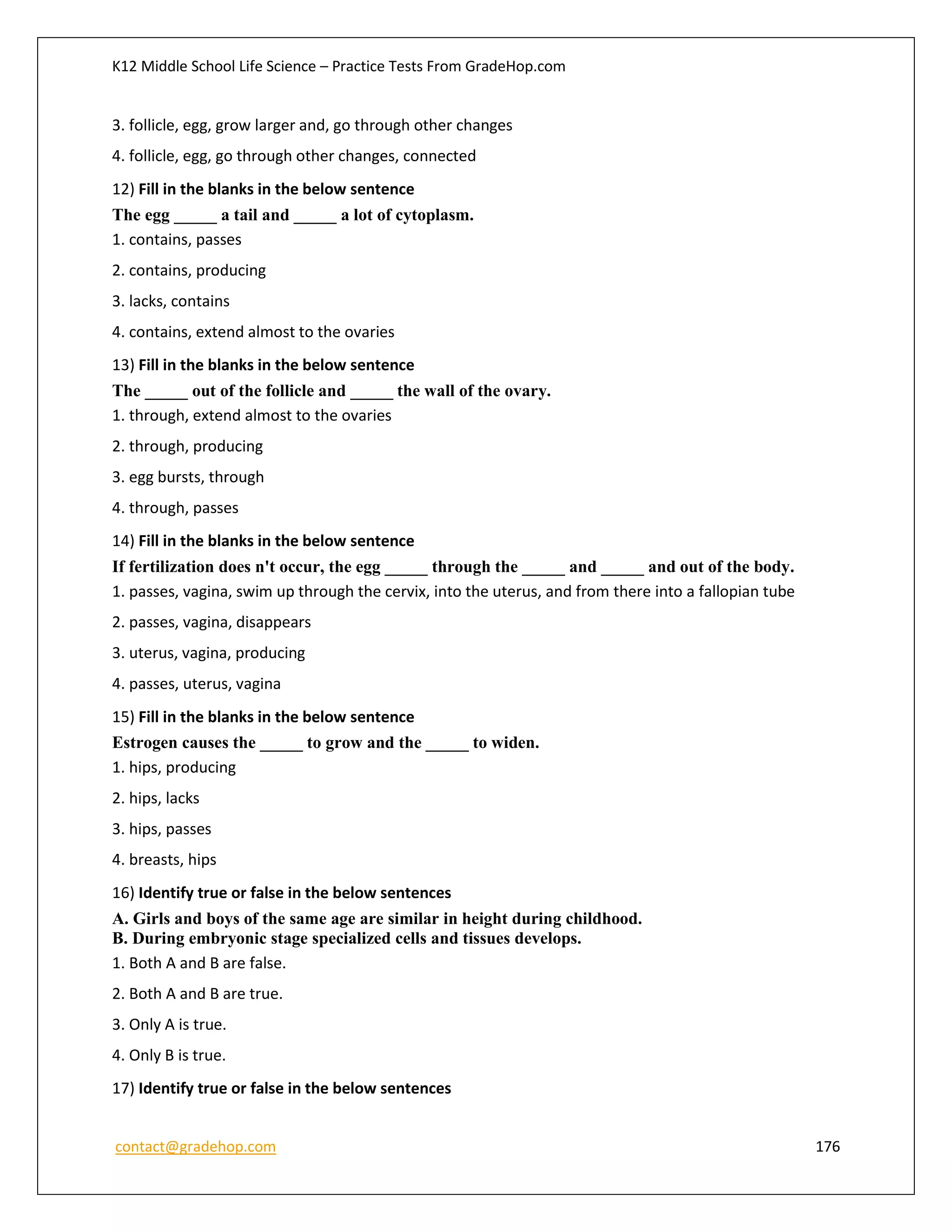 K12 Middle School Life Science – Practice Tests From GradeHop.com
contact@gradehop.com 176
3. follicle, egg, grow larger and, go through other changes
4. follicle, egg, go through other changes, connected
12) Fill in the blanks in the below sentence
The egg _____ a tail and _____ a lot of cytoplasm.
1. contains, passes
2. contains, producing
3. lacks, contains
4. contains, extend almost to the ovaries
13) Fill in the blanks in the below sentence
The _____ out of the follicle and _____ the wall of the ovary.
1. through, extend almost to the ovaries
2. through, producing
3. egg bursts, through
4. through, passes
14) Fill in the blanks in the below sentence
If fertilization does n't occur, the egg _____ through the _____ and _____ and out of the body.
1. passes, vagina, swim up through the cervix, into the uterus, and from there into a fallopian tube
2. passes, vagina, disappears
3. uterus, vagina, producing
4. passes, uterus, vagina
15) Fill in the blanks in the below sentence
Estrogen causes the _____ to grow and the _____ to widen.
1. hips, producing
2. hips, lacks
3. hips, passes
4. breasts, hips
16) Identify true or false in the below sentences
A. Girls and boys of the same age are similar in height during childhood.
B. During embryonic stage specialized cells and tissues develops.
1. Both A and B are false.
2. Both A and B are true.
3. Only A is true.
4. Only B is true.
17) Identify true or false in the below sentences
 
