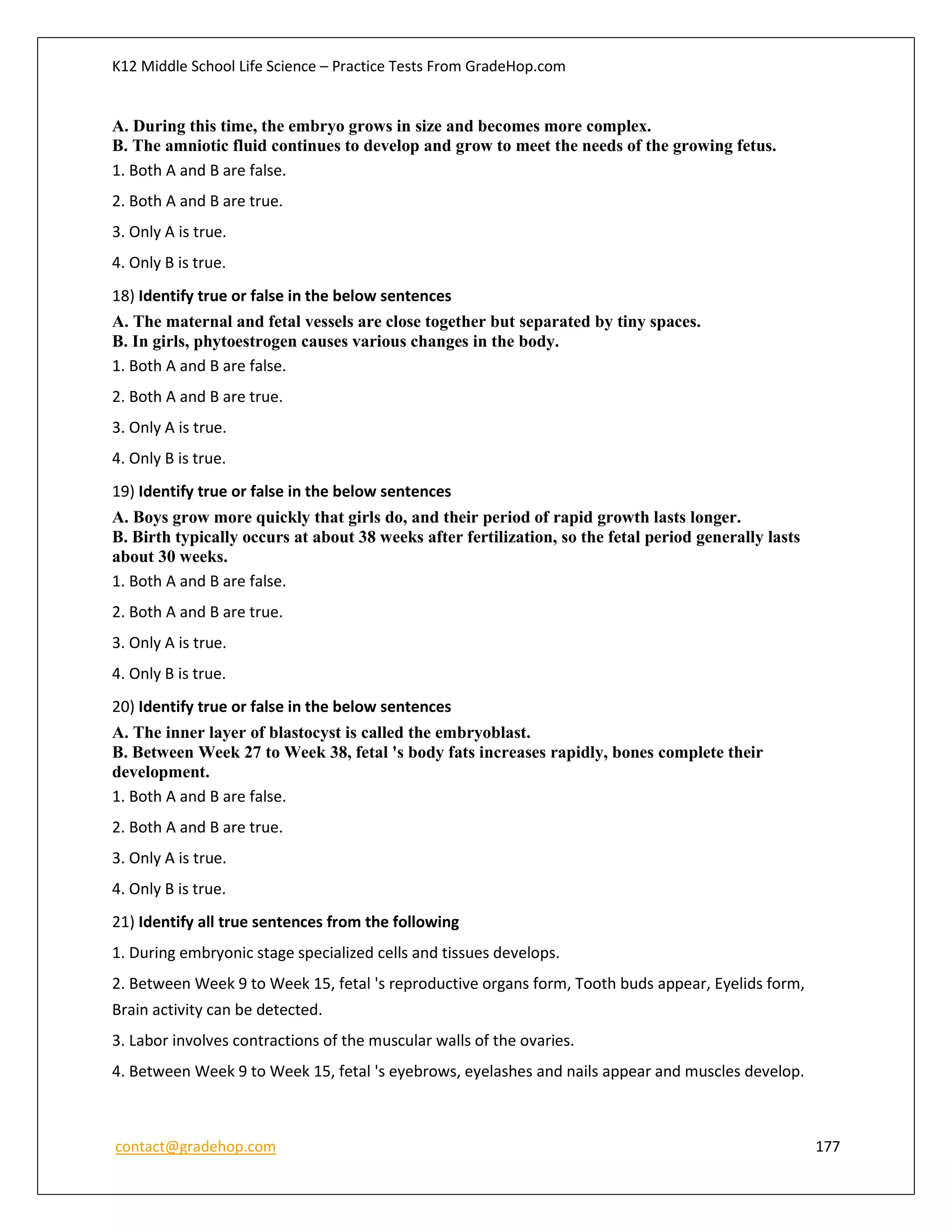 K12 Middle School Life Science – Practice Tests From GradeHop.com
contact@gradehop.com 177
A. During this time, the embryo grows in size and becomes more complex.
B. The amniotic fluid continues to develop and grow to meet the needs of the growing fetus.
1. Both A and B are false.
2. Both A and B are true.
3. Only A is true.
4. Only B is true.
18) Identify true or false in the below sentences
A. The maternal and fetal vessels are close together but separated by tiny spaces.
B. In girls, phytoestrogen causes various changes in the body.
1. Both A and B are false.
2. Both A and B are true.
3. Only A is true.
4. Only B is true.
19) Identify true or false in the below sentences
A. Boys grow more quickly that girls do, and their period of rapid growth lasts longer.
B. Birth typically occurs at about 38 weeks after fertilization, so the fetal period generally lasts
about 30 weeks.
1. Both A and B are false.
2. Both A and B are true.
3. Only A is true.
4. Only B is true.
20) Identify true or false in the below sentences
A. The inner layer of blastocyst is called the embryoblast.
B. Between Week 27 to Week 38, fetal 's body fats increases rapidly, bones complete their
development.
1. Both A and B are false.
2. Both A and B are true.
3. Only A is true.
4. Only B is true.
21) Identify all true sentences from the following
1. During embryonic stage specialized cells and tissues develops.
2. Between Week 9 to Week 15, fetal 's reproductive organs form, Tooth buds appear, Eyelids form,
Brain activity can be detected.
3. Labor involves contractions of the muscular walls of the ovaries.
4. Between Week 9 to Week 15, fetal 's eyebrows, eyelashes and nails appear and muscles develop.
 