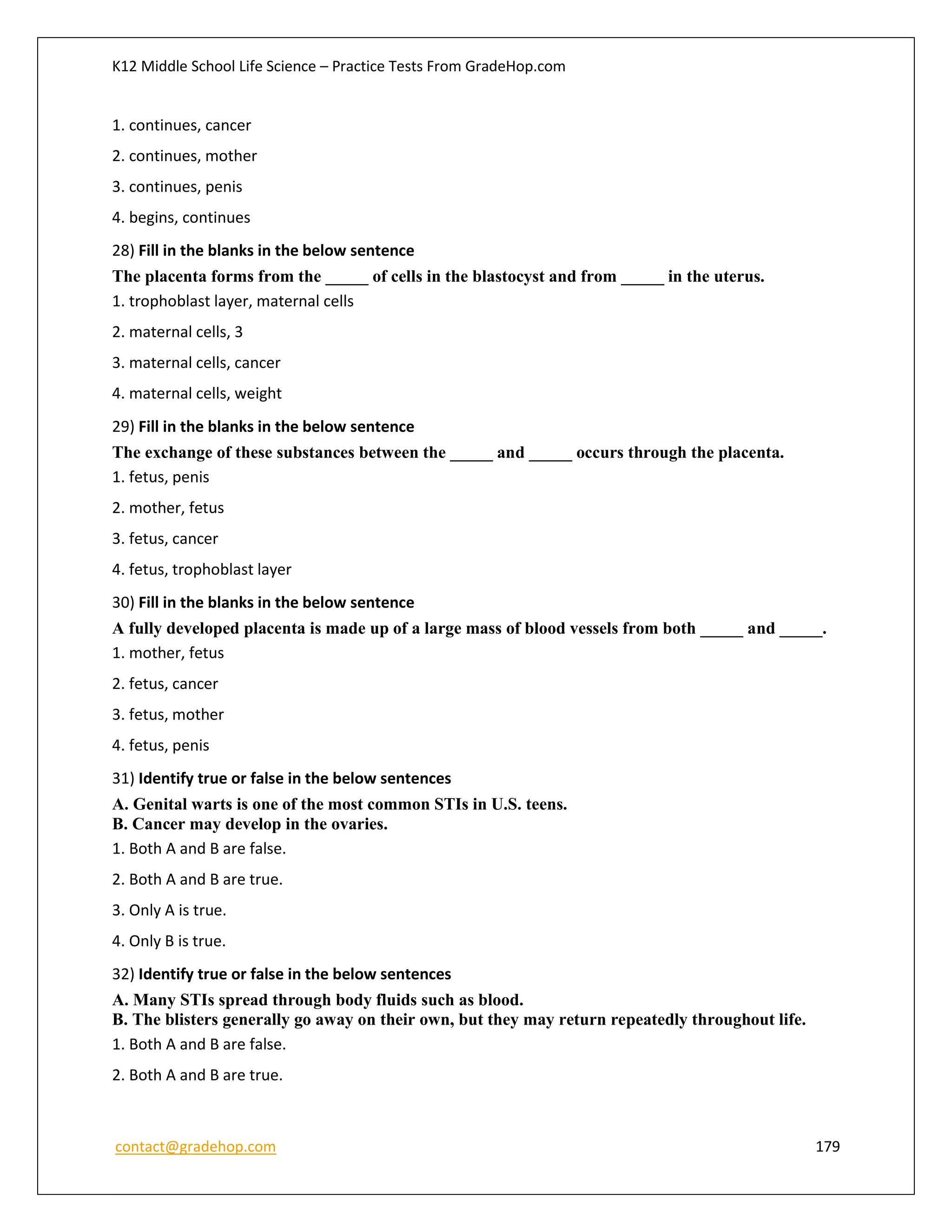 K12 Middle School Life Science – Practice Tests From GradeHop.com
contact@gradehop.com 179
1. continues, cancer
2. continues, mother
3. continues, penis
4. begins, continues
28) Fill in the blanks in the below sentence
The placenta forms from the _____ of cells in the blastocyst and from _____ in the uterus.
1. trophoblast layer, maternal cells
2. maternal cells, 3
3. maternal cells, cancer
4. maternal cells, weight
29) Fill in the blanks in the below sentence
The exchange of these substances between the _____ and _____ occurs through the placenta.
1. fetus, penis
2. mother, fetus
3. fetus, cancer
4. fetus, trophoblast layer
30) Fill in the blanks in the below sentence
A fully developed placenta is made up of a large mass of blood vessels from both _____ and _____.
1. mother, fetus
2. fetus, cancer
3. fetus, mother
4. fetus, penis
31) Identify true or false in the below sentences
A. Genital warts is one of the most common STIs in U.S. teens.
B. Cancer may develop in the ovaries.
1. Both A and B are false.
2. Both A and B are true.
3. Only A is true.
4. Only B is true.
32) Identify true or false in the below sentences
A. Many STIs spread through body fluids such as blood.
B. The blisters generally go away on their own, but they may return repeatedly throughout life.
1. Both A and B are false.
2. Both A and B are true.
 