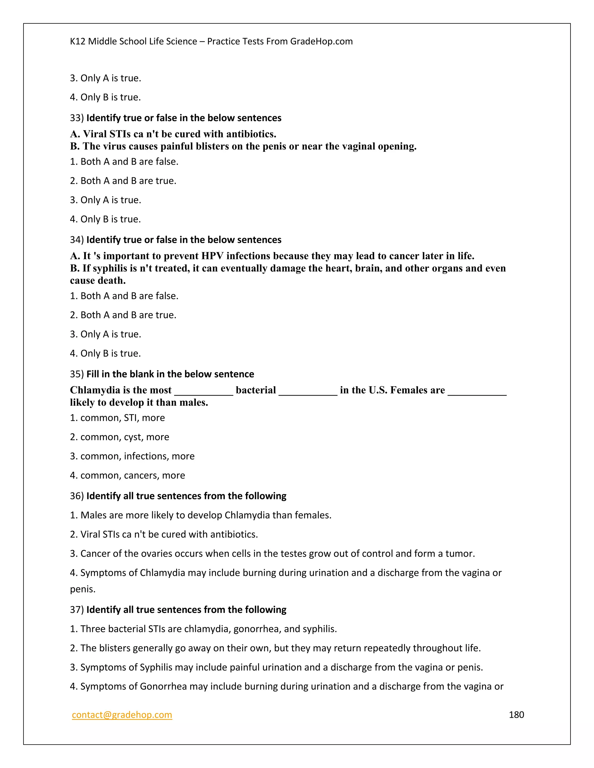 K12 Middle School Life Science – Practice Tests From GradeHop.com
contact@gradehop.com 180
3. Only A is true.
4. Only B is true.
33) Identify true or false in the below sentences
A. Viral STIs ca n't be cured with antibiotics.
B. The virus causes painful blisters on the penis or near the vaginal opening.
1. Both A and B are false.
2. Both A and B are true.
3. Only A is true.
4. Only B is true.
34) Identify true or false in the below sentences
A. It 's important to prevent HPV infections because they may lead to cancer later in life.
B. If syphilis is n't treated, it can eventually damage the heart, brain, and other organs and even
cause death.
1. Both A and B are false.
2. Both A and B are true.
3. Only A is true.
4. Only B is true.
35) Fill in the blank in the below sentence
Chlamydia is the most ___________ bacterial ___________ in the U.S. Females are ___________
likely to develop it than males.
1. common, STI, more
2. common, cyst, more
3. common, infections, more
4. common, cancers, more
36) Identify all true sentences from the following
1. Males are more likely to develop Chlamydia than females.
2. Viral STIs ca n't be cured with antibiotics.
3. Cancer of the ovaries occurs when cells in the testes grow out of control and form a tumor.
4. Symptoms of Chlamydia may include burning during urination and a discharge from the vagina or
penis.
37) Identify all true sentences from the following
1. Three bacterial STIs are chlamydia, gonorrhea, and syphilis.
2. The blisters generally go away on their own, but they may return repeatedly throughout life.
3. Symptoms of Syphilis may include painful urination and a discharge from the vagina or penis.
4. Symptoms of Gonorrhea may include burning during urination and a discharge from the vagina or
 