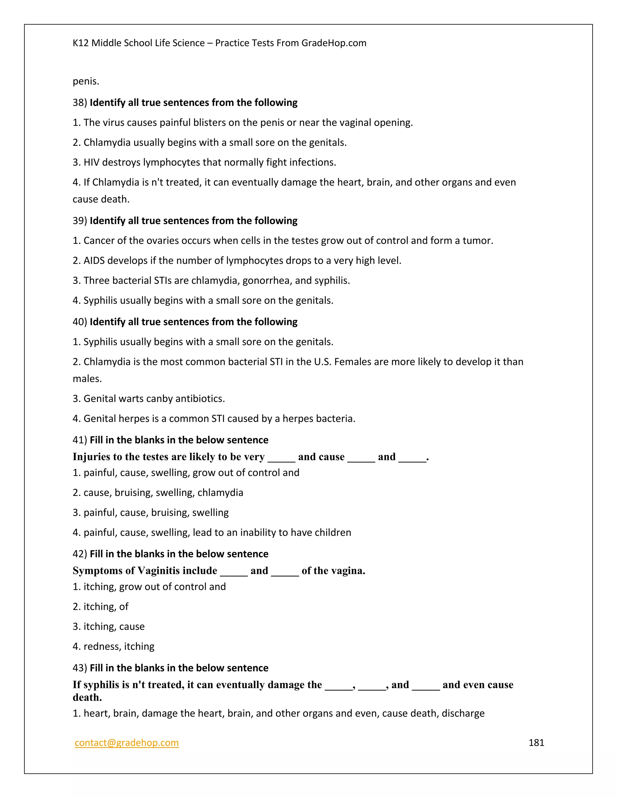K12 Middle School Life Science – Practice Tests From GradeHop.com
contact@gradehop.com 181
penis.
38) Identify all true sentences from the following
1. The virus causes painful blisters on the penis or near the vaginal opening.
2. Chlamydia usually begins with a small sore on the genitals.
3. HIV destroys lymphocytes that normally fight infections.
4. If Chlamydia is n't treated, it can eventually damage the heart, brain, and other organs and even
cause death.
39) Identify all true sentences from the following
1. Cancer of the ovaries occurs when cells in the testes grow out of control and form a tumor.
2. AIDS develops if the number of lymphocytes drops to a very high level.
3. Three bacterial STIs are chlamydia, gonorrhea, and syphilis.
4. Syphilis usually begins with a small sore on the genitals.
40) Identify all true sentences from the following
1. Syphilis usually begins with a small sore on the genitals.
2. Chlamydia is the most common bacterial STI in the U.S. Females are more likely to develop it than
males.
3. Genital warts canby antibiotics.
4. Genital herpes is a common STI caused by a herpes bacteria.
41) Fill in the blanks in the below sentence
Injuries to the testes are likely to be very _____ and cause _____ and _____.
1. painful, cause, swelling, grow out of control and
2. cause, bruising, swelling, chlamydia
3. painful, cause, bruising, swelling
4. painful, cause, swelling, lead to an inability to have children
42) Fill in the blanks in the below sentence
Symptoms of Vaginitis include _____ and _____ of the vagina.
1. itching, grow out of control and
2. itching, of
3. itching, cause
4. redness, itching
43) Fill in the blanks in the below sentence
If syphilis is n't treated, it can eventually damage the _____, _____, and _____ and even cause
death.
1. heart, brain, damage the heart, brain, and other organs and even, cause death, discharge
 