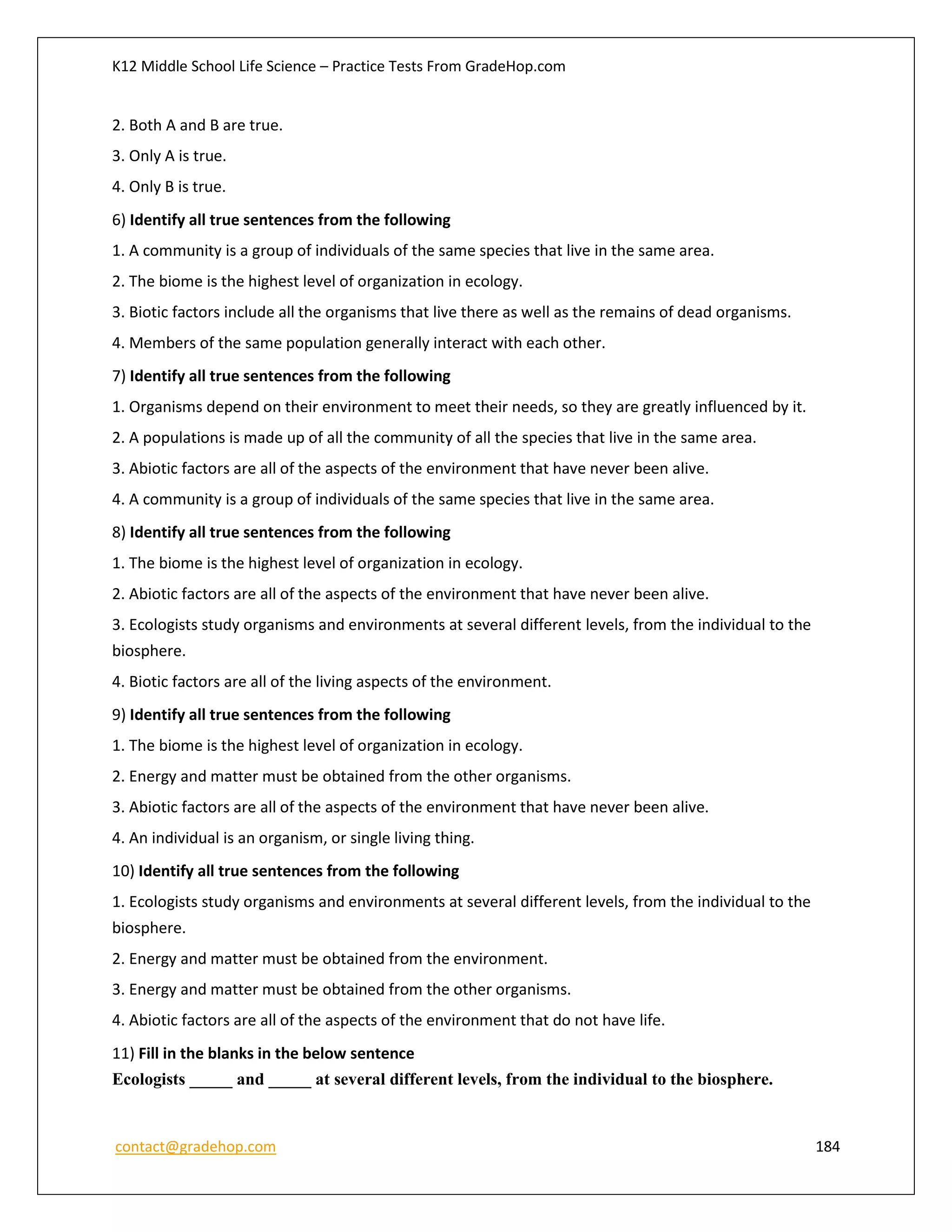 K12 Middle School Life Science – Practice Tests From GradeHop.com
contact@gradehop.com 184
2. Both A and B are true.
3. Only A is true.
4. Only B is true.
6) Identify all true sentences from the following
1. A community is a group of individuals of the same species that live in the same area.
2. The biome is the highest level of organization in ecology.
3. Biotic factors include all the organisms that live there as well as the remains of dead organisms.
4. Members of the same population generally interact with each other.
7) Identify all true sentences from the following
1. Organisms depend on their environment to meet their needs, so they are greatly influenced by it.
2. A populations is made up of all the community of all the species that live in the same area.
3. Abiotic factors are all of the aspects of the environment that have never been alive.
4. A community is a group of individuals of the same species that live in the same area.
8) Identify all true sentences from the following
1. The biome is the highest level of organization in ecology.
2. Abiotic factors are all of the aspects of the environment that have never been alive.
3. Ecologists study organisms and environments at several different levels, from the individual to the
biosphere.
4. Biotic factors are all of the living aspects of the environment.
9) Identify all true sentences from the following
1. The biome is the highest level of organization in ecology.
2. Energy and matter must be obtained from the other organisms.
3. Abiotic factors are all of the aspects of the environment that have never been alive.
4. An individual is an organism, or single living thing.
10) Identify all true sentences from the following
1. Ecologists study organisms and environments at several different levels, from the individual to the
biosphere.
2. Energy and matter must be obtained from the environment.
3. Energy and matter must be obtained from the other organisms.
4. Abiotic factors are all of the aspects of the environment that do not have life.
11) Fill in the blanks in the below sentence
Ecologists _____ and _____ at several different levels, from the individual to the biosphere.
 