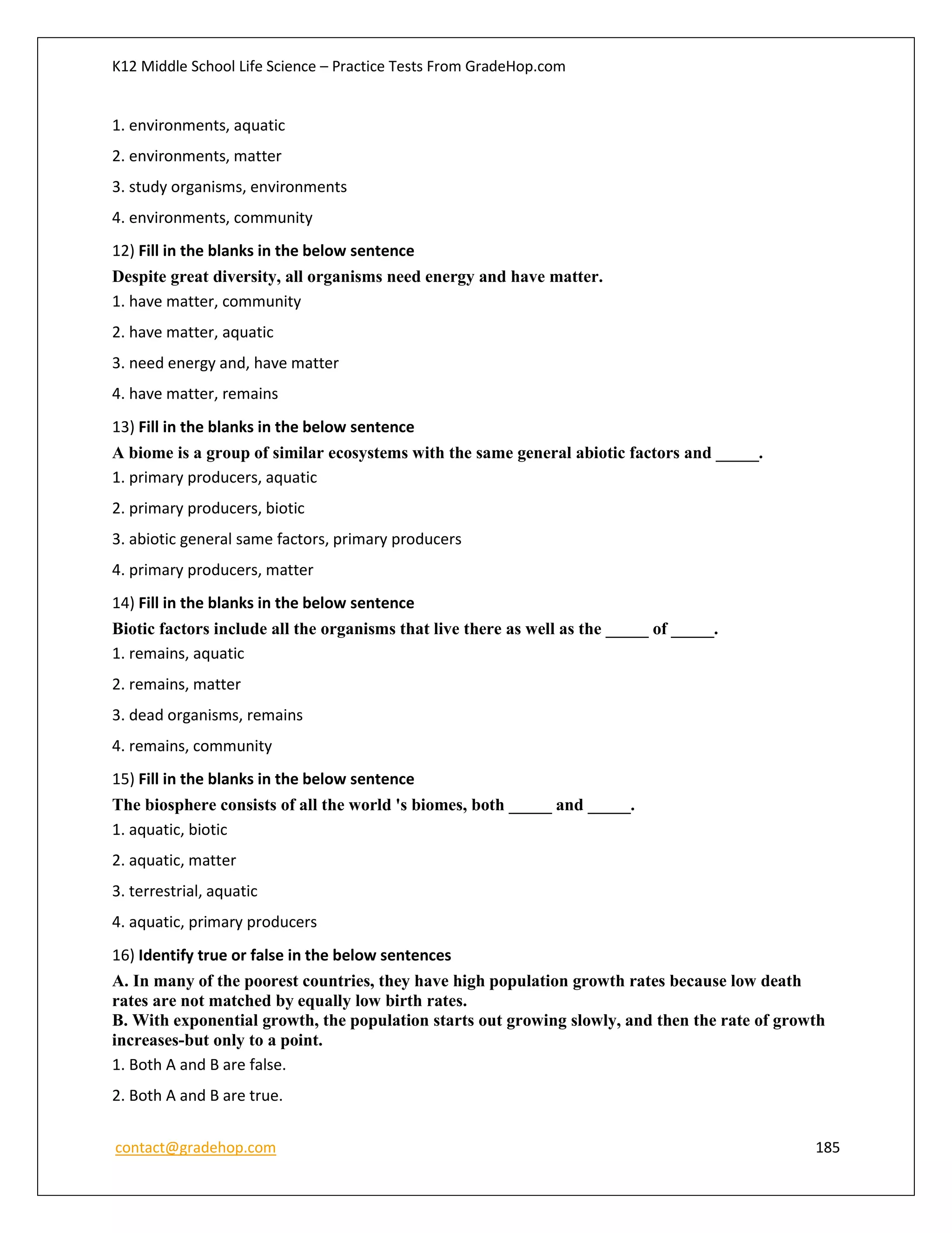 K12 Middle School Life Science – Practice Tests From GradeHop.com
contact@gradehop.com 185
1. environments, aquatic
2. environments, matter
3. study organisms, environments
4. environments, community
12) Fill in the blanks in the below sentence
Despite great diversity, all organisms need energy and have matter.
1. have matter, community
2. have matter, aquatic
3. need energy and, have matter
4. have matter, remains
13) Fill in the blanks in the below sentence
A biome is a group of similar ecosystems with the same general abiotic factors and _____.
1. primary producers, aquatic
2. primary producers, biotic
3. abiotic general same factors, primary producers
4. primary producers, matter
14) Fill in the blanks in the below sentence
Biotic factors include all the organisms that live there as well as the _____ of _____.
1. remains, aquatic
2. remains, matter
3. dead organisms, remains
4. remains, community
15) Fill in the blanks in the below sentence
The biosphere consists of all the world 's biomes, both _____ and _____.
1. aquatic, biotic
2. aquatic, matter
3. terrestrial, aquatic
4. aquatic, primary producers
16) Identify true or false in the below sentences
A. In many of the poorest countries, they have high population growth rates because low death
rates are not matched by equally low birth rates.
B. With exponential growth, the population starts out growing slowly, and then the rate of growth
increases-but only to a point.
1. Both A and B are false.
2. Both A and B are true.
 