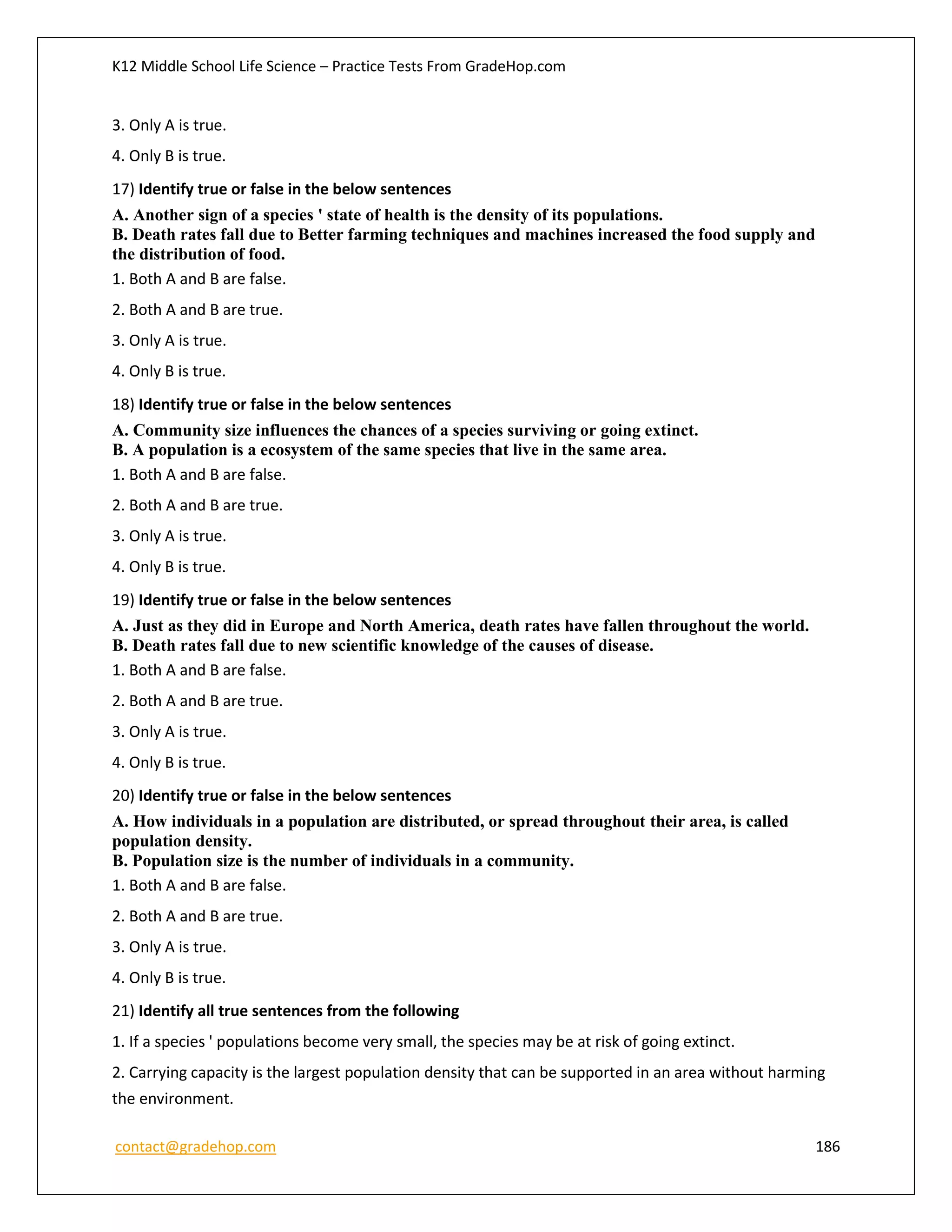 K12 Middle School Life Science – Practice Tests From GradeHop.com
contact@gradehop.com 186
3. Only A is true.
4. Only B is true.
17) Identify true or false in the below sentences
A. Another sign of a species ' state of health is the density of its populations.
B. Death rates fall due to Better farming techniques and machines increased the food supply and
the distribution of food.
1. Both A and B are false.
2. Both A and B are true.
3. Only A is true.
4. Only B is true.
18) Identify true or false in the below sentences
A. Community size influences the chances of a species surviving or going extinct.
B. A population is a ecosystem of the same species that live in the same area.
1. Both A and B are false.
2. Both A and B are true.
3. Only A is true.
4. Only B is true.
19) Identify true or false in the below sentences
A. Just as they did in Europe and North America, death rates have fallen throughout the world.
B. Death rates fall due to new scientific knowledge of the causes of disease.
1. Both A and B are false.
2. Both A and B are true.
3. Only A is true.
4. Only B is true.
20) Identify true or false in the below sentences
A. How individuals in a population are distributed, or spread throughout their area, is called
population density.
B. Population size is the number of individuals in a community.
1. Both A and B are false.
2. Both A and B are true.
3. Only A is true.
4. Only B is true.
21) Identify all true sentences from the following
1. If a species ' populations become very small, the species may be at risk of going extinct.
2. Carrying capacity is the largest population density that can be supported in an area without harming
the environment.
 