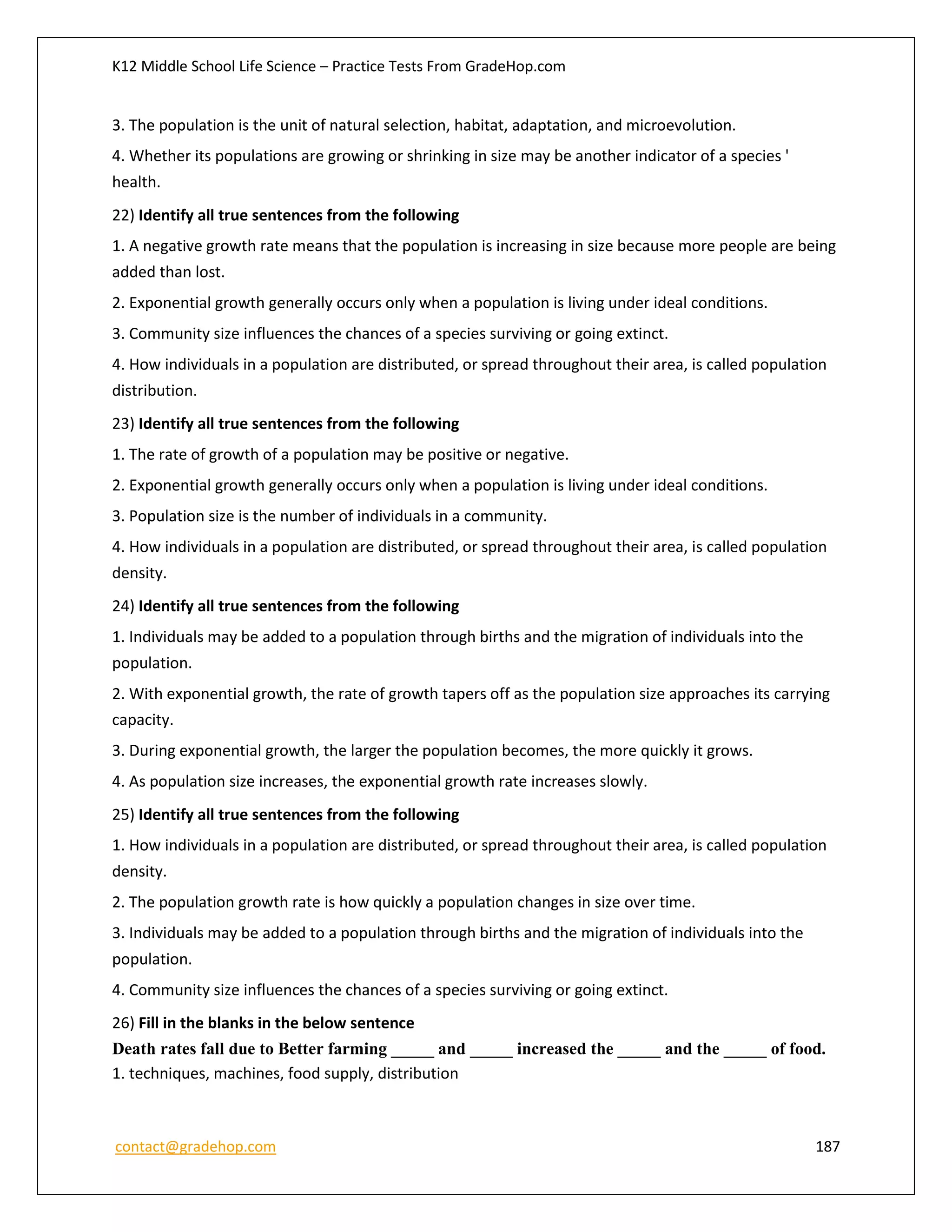 K12 Middle School Life Science – Practice Tests From GradeHop.com
contact@gradehop.com 187
3. The population is the unit of natural selection, habitat, adaptation, and microevolution.
4. Whether its populations are growing or shrinking in size may be another indicator of a species '
health.
22) Identify all true sentences from the following
1. A negative growth rate means that the population is increasing in size because more people are being
added than lost.
2. Exponential growth generally occurs only when a population is living under ideal conditions.
3. Community size influences the chances of a species surviving or going extinct.
4. How individuals in a population are distributed, or spread throughout their area, is called population
distribution.
23) Identify all true sentences from the following
1. The rate of growth of a population may be positive or negative.
2. Exponential growth generally occurs only when a population is living under ideal conditions.
3. Population size is the number of individuals in a community.
4. How individuals in a population are distributed, or spread throughout their area, is called population
density.
24) Identify all true sentences from the following
1. Individuals may be added to a population through births and the migration of individuals into the
population.
2. With exponential growth, the rate of growth tapers off as the population size approaches its carrying
capacity.
3. During exponential growth, the larger the population becomes, the more quickly it grows.
4. As population size increases, the exponential growth rate increases slowly.
25) Identify all true sentences from the following
1. How individuals in a population are distributed, or spread throughout their area, is called population
density.
2. The population growth rate is how quickly a population changes in size over time.
3. Individuals may be added to a population through births and the migration of individuals into the
population.
4. Community size influences the chances of a species surviving or going extinct.
26) Fill in the blanks in the below sentence
Death rates fall due to Better farming _____ and _____ increased the _____ and the _____ of food.
1. techniques, machines, food supply, distribution
 