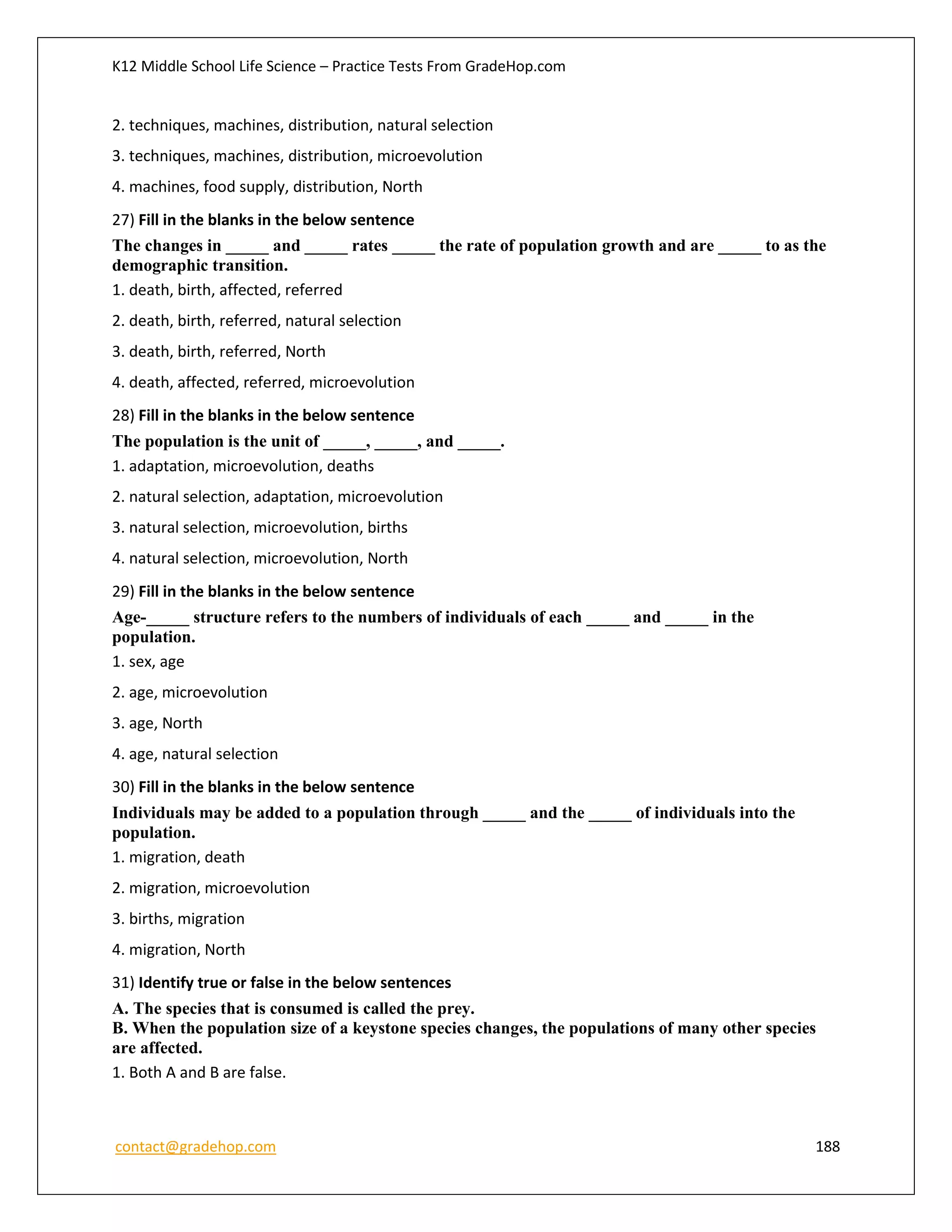 K12 Middle School Life Science – Practice Tests From GradeHop.com
contact@gradehop.com 188
2. techniques, machines, distribution, natural selection
3. techniques, machines, distribution, microevolution
4. machines, food supply, distribution, North
27) Fill in the blanks in the below sentence
The changes in _____ and _____ rates _____ the rate of population growth and are _____ to as the
demographic transition.
1. death, birth, affected, referred
2. death, birth, referred, natural selection
3. death, birth, referred, North
4. death, affected, referred, microevolution
28) Fill in the blanks in the below sentence
The population is the unit of _____, _____, and _____.
1. adaptation, microevolution, deaths
2. natural selection, adaptation, microevolution
3. natural selection, microevolution, births
4. natural selection, microevolution, North
29) Fill in the blanks in the below sentence
Age-_____ structure refers to the numbers of individuals of each _____ and _____ in the
population.
1. sex, age
2. age, microevolution
3. age, North
4. age, natural selection
30) Fill in the blanks in the below sentence
Individuals may be added to a population through _____ and the _____ of individuals into the
population.
1. migration, death
2. migration, microevolution
3. births, migration
4. migration, North
31) Identify true or false in the below sentences
A. The species that is consumed is called the prey.
B. When the population size of a keystone species changes, the populations of many other species
are affected.
1. Both A and B are false.
 