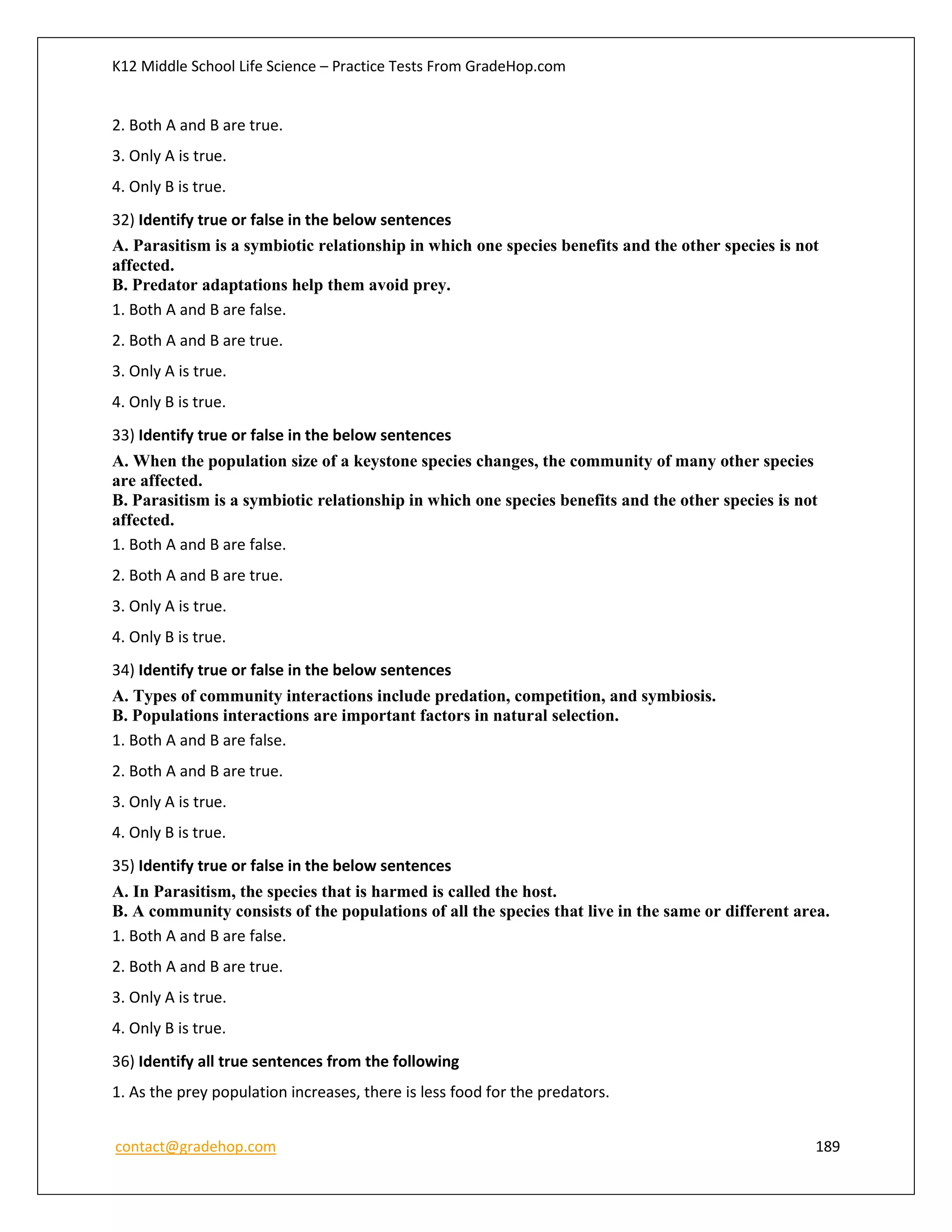 K12 Middle School Life Science – Practice Tests From GradeHop.com
contact@gradehop.com 189
2. Both A and B are true.
3. Only A is true.
4. Only B is true.
32) Identify true or false in the below sentences
A. Parasitism is a symbiotic relationship in which one species benefits and the other species is not
affected.
B. Predator adaptations help them avoid prey.
1. Both A and B are false.
2. Both A and B are true.
3. Only A is true.
4. Only B is true.
33) Identify true or false in the below sentences
A. When the population size of a keystone species changes, the community of many other species
are affected.
B. Parasitism is a symbiotic relationship in which one species benefits and the other species is not
affected.
1. Both A and B are false.
2. Both A and B are true.
3. Only A is true.
4. Only B is true.
34) Identify true or false in the below sentences
A. Types of community interactions include predation, competition, and symbiosis.
B. Populations interactions are important factors in natural selection.
1. Both A and B are false.
2. Both A and B are true.
3. Only A is true.
4. Only B is true.
35) Identify true or false in the below sentences
A. In Parasitism, the species that is harmed is called the host.
B. A community consists of the populations of all the species that live in the same or different area.
1. Both A and B are false.
2. Both A and B are true.
3. Only A is true.
4. Only B is true.
36) Identify all true sentences from the following
1. As the prey population increases, there is less food for the predators.
 