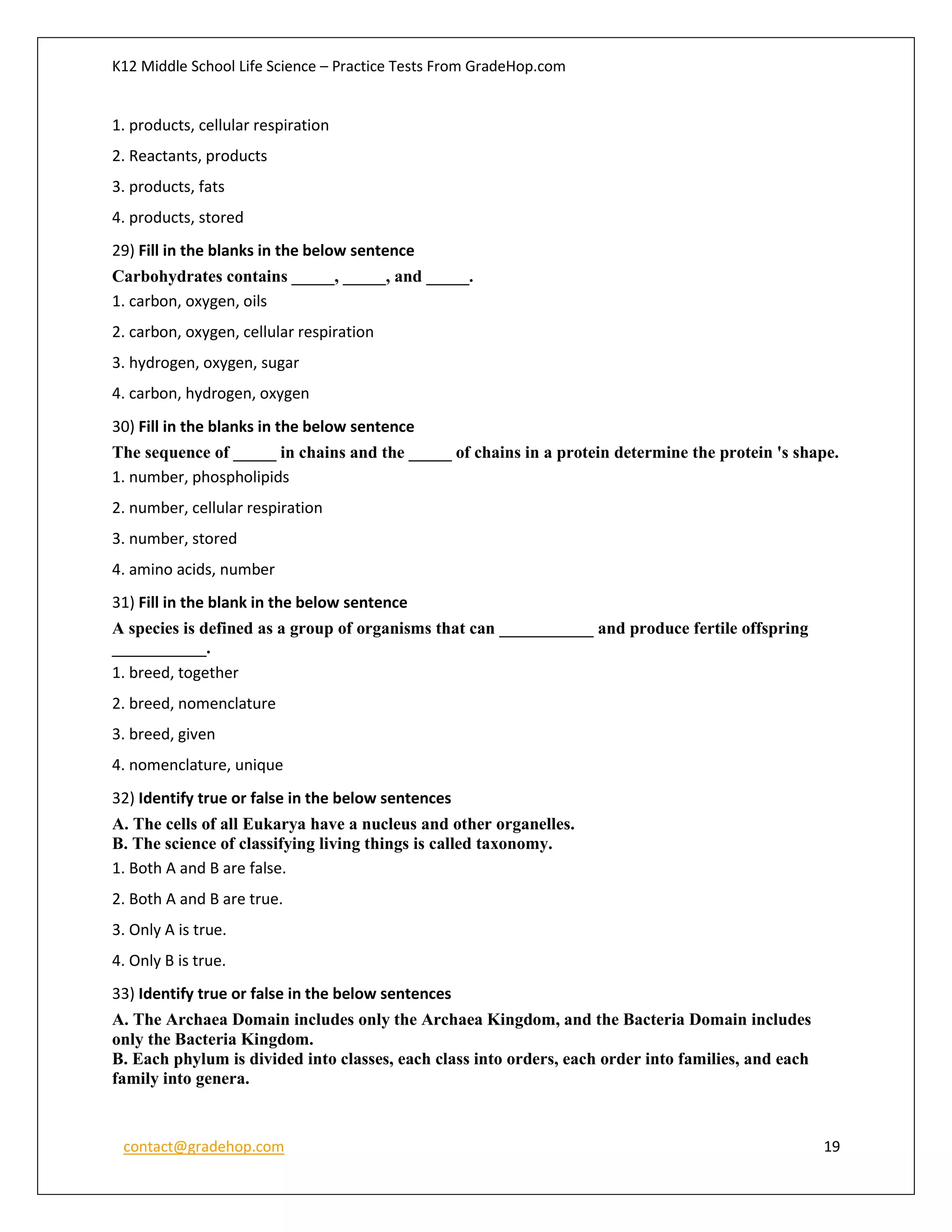 K12 Middle School Life Science – Practice Tests From GradeHop.com
contact@gradehop.com 19
1. products, cellular respiration
2. Reactants, products
3. products, fats
4. products, stored
29) Fill in the blanks in the below sentence
Carbohydrates contains _____, _____, and _____.
1. carbon, oxygen, oils
2. carbon, oxygen, cellular respiration
3. hydrogen, oxygen, sugar
4. carbon, hydrogen, oxygen
30) Fill in the blanks in the below sentence
The sequence of _____ in chains and the _____ of chains in a protein determine the protein 's shape.
1. number, phospholipids
2. number, cellular respiration
3. number, stored
4. amino acids, number
31) Fill in the blank in the below sentence
A species is defined as a group of organisms that can ___________ and produce fertile offspring
___________.
1. breed, together
2. breed, nomenclature
3. breed, given
4. nomenclature, unique
32) Identify true or false in the below sentences
A. The cells of all Eukarya have a nucleus and other organelles.
B. The science of classifying living things is called taxonomy.
1. Both A and B are false.
2. Both A and B are true.
3. Only A is true.
4. Only B is true.
33) Identify true or false in the below sentences
A. The Archaea Domain includes only the Archaea Kingdom, and the Bacteria Domain includes
only the Bacteria Kingdom.
B. Each phylum is divided into classes, each class into orders, each order into families, and each
family into genera.
 