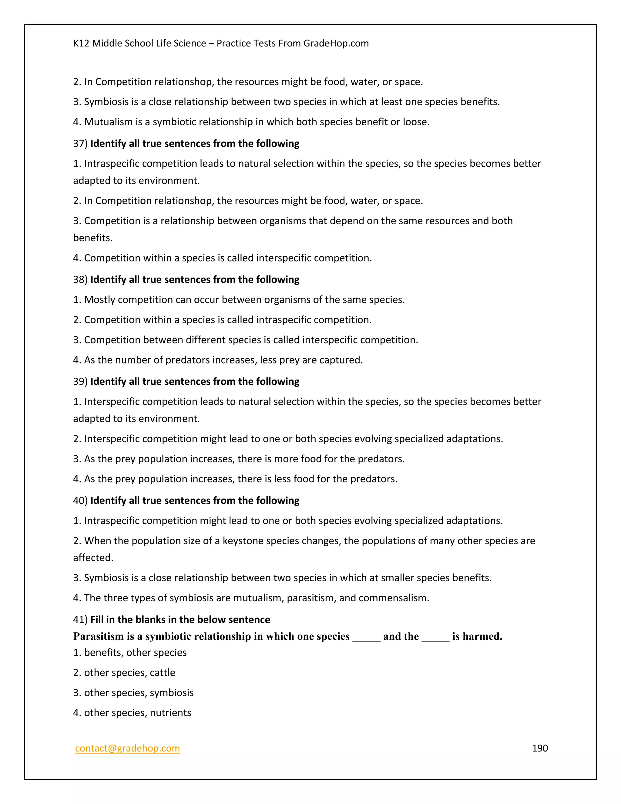 K12 Middle School Life Science – Practice Tests From GradeHop.com
contact@gradehop.com 190
2. In Competition relationshop, the resources might be food, water, or space.
3. Symbiosis is a close relationship between two species in which at least one species benefits.
4. Mutualism is a symbiotic relationship in which both species benefit or loose.
37) Identify all true sentences from the following
1. Intraspecific competition leads to natural selection within the species, so the species becomes better
adapted to its environment.
2. In Competition relationshop, the resources might be food, water, or space.
3. Competition is a relationship between organisms that depend on the same resources and both
benefits.
4. Competition within a species is called interspecific competition.
38) Identify all true sentences from the following
1. Mostly competition can occur between organisms of the same species.
2. Competition within a species is called intraspecific competition.
3. Competition between different species is called interspecific competition.
4. As the number of predators increases, less prey are captured.
39) Identify all true sentences from the following
1. Interspecific competition leads to natural selection within the species, so the species becomes better
adapted to its environment.
2. Interspecific competition might lead to one or both species evolving specialized adaptations.
3. As the prey population increases, there is more food for the predators.
4. As the prey population increases, there is less food for the predators.
40) Identify all true sentences from the following
1. Intraspecific competition might lead to one or both species evolving specialized adaptations.
2. When the population size of a keystone species changes, the populations of many other species are
affected.
3. Symbiosis is a close relationship between two species in which at smaller species benefits.
4. The three types of symbiosis are mutualism, parasitism, and commensalism.
41) Fill in the blanks in the below sentence
Parasitism is a symbiotic relationship in which one species _____ and the _____ is harmed.
1. benefits, other species
2. other species, cattle
3. other species, symbiosis
4. other species, nutrients
 