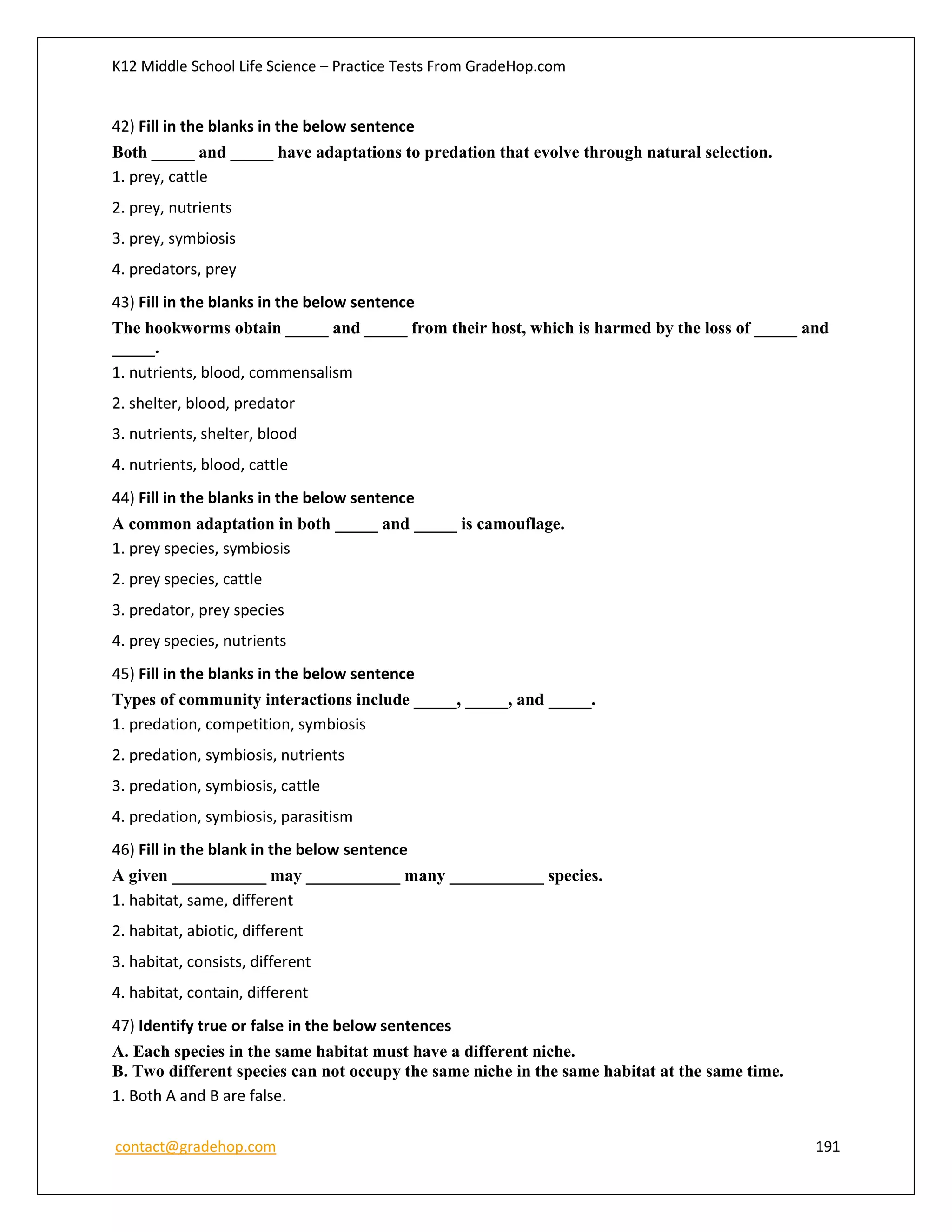 K12 Middle School Life Science – Practice Tests From GradeHop.com
contact@gradehop.com 191
42) Fill in the blanks in the below sentence
Both _____ and _____ have adaptations to predation that evolve through natural selection.
1. prey, cattle
2. prey, nutrients
3. prey, symbiosis
4. predators, prey
43) Fill in the blanks in the below sentence
The hookworms obtain _____ and _____ from their host, which is harmed by the loss of _____ and
_____.
1. nutrients, blood, commensalism
2. shelter, blood, predator
3. nutrients, shelter, blood
4. nutrients, blood, cattle
44) Fill in the blanks in the below sentence
A common adaptation in both _____ and _____ is camouflage.
1. prey species, symbiosis
2. prey species, cattle
3. predator, prey species
4. prey species, nutrients
45) Fill in the blanks in the below sentence
Types of community interactions include _____, _____, and _____.
1. predation, competition, symbiosis
2. predation, symbiosis, nutrients
3. predation, symbiosis, cattle
4. predation, symbiosis, parasitism
46) Fill in the blank in the below sentence
A given ___________ may ___________ many ___________ species.
1. habitat, same, different
2. habitat, abiotic, different
3. habitat, consists, different
4. habitat, contain, different
47) Identify true or false in the below sentences
A. Each species in the same habitat must have a different niche.
B. Two different species can not occupy the same niche in the same habitat at the same time.
1. Both A and B are false.
 
