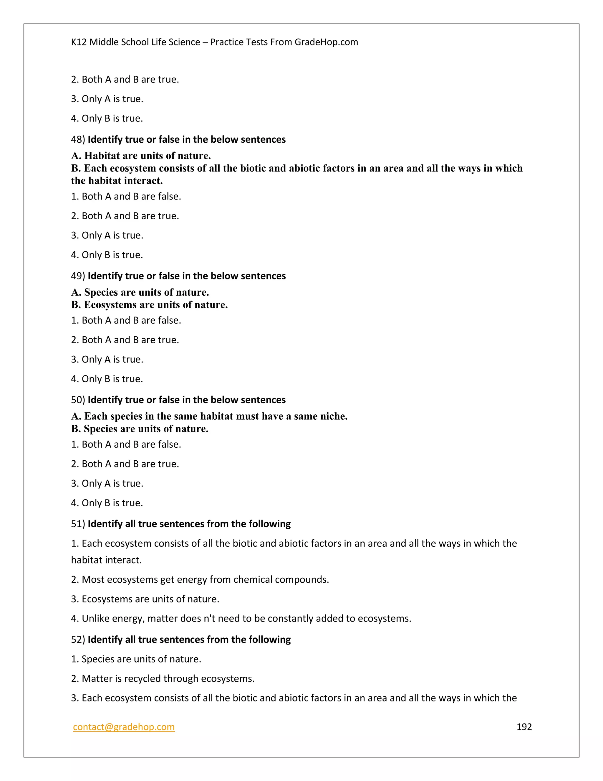 K12 Middle School Life Science – Practice Tests From GradeHop.com
contact@gradehop.com 192
2. Both A and B are true.
3. Only A is true.
4. Only B is true.
48) Identify true or false in the below sentences
A. Habitat are units of nature.
B. Each ecosystem consists of all the biotic and abiotic factors in an area and all the ways in which
the habitat interact.
1. Both A and B are false.
2. Both A and B are true.
3. Only A is true.
4. Only B is true.
49) Identify true or false in the below sentences
A. Species are units of nature.
B. Ecosystems are units of nature.
1. Both A and B are false.
2. Both A and B are true.
3. Only A is true.
4. Only B is true.
50) Identify true or false in the below sentences
A. Each species in the same habitat must have a same niche.
B. Species are units of nature.
1. Both A and B are false.
2. Both A and B are true.
3. Only A is true.
4. Only B is true.
51) Identify all true sentences from the following
1. Each ecosystem consists of all the biotic and abiotic factors in an area and all the ways in which the
habitat interact.
2. Most ecosystems get energy from chemical compounds.
3. Ecosystems are units of nature.
4. Unlike energy, matter does n't need to be constantly added to ecosystems.
52) Identify all true sentences from the following
1. Species are units of nature.
2. Matter is recycled through ecosystems.
3. Each ecosystem consists of all the biotic and abiotic factors in an area and all the ways in which the
 
