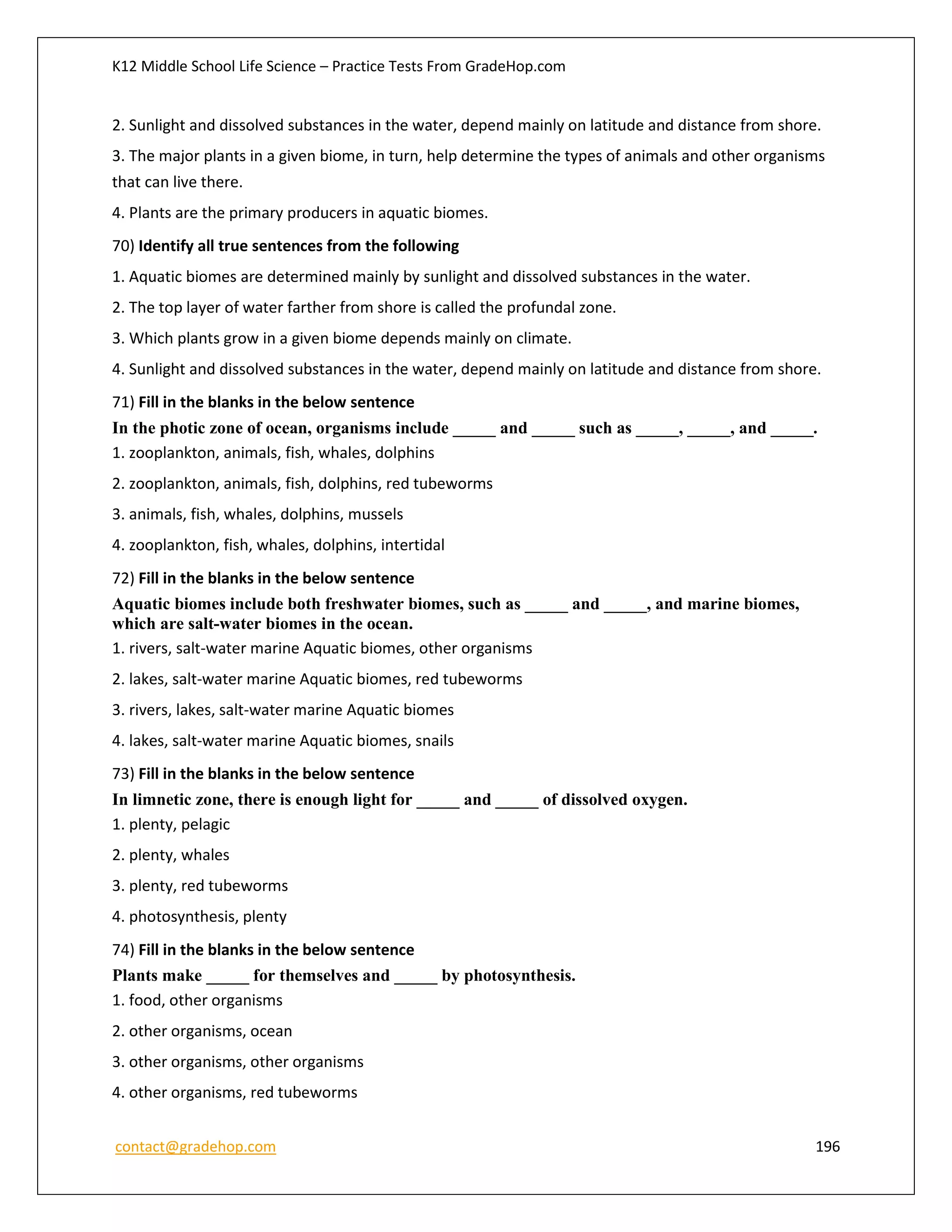 K12 Middle School Life Science – Practice Tests From GradeHop.com
contact@gradehop.com 196
2. Sunlight and dissolved substances in the water, depend mainly on latitude and distance from shore.
3. The major plants in a given biome, in turn, help determine the types of animals and other organisms
that can live there.
4. Plants are the primary producers in aquatic biomes.
70) Identify all true sentences from the following
1. Aquatic biomes are determined mainly by sunlight and dissolved substances in the water.
2. The top layer of water farther from shore is called the profundal zone.
3. Which plants grow in a given biome depends mainly on climate.
4. Sunlight and dissolved substances in the water, depend mainly on latitude and distance from shore.
71) Fill in the blanks in the below sentence
In the photic zone of ocean, organisms include _____ and _____ such as _____, _____, and _____.
1. zooplankton, animals, fish, whales, dolphins
2. zooplankton, animals, fish, dolphins, red tubeworms
3. animals, fish, whales, dolphins, mussels
4. zooplankton, fish, whales, dolphins, intertidal
72) Fill in the blanks in the below sentence
Aquatic biomes include both freshwater biomes, such as _____ and _____, and marine biomes,
which are salt-water biomes in the ocean.
1. rivers, salt-water marine Aquatic biomes, other organisms
2. lakes, salt-water marine Aquatic biomes, red tubeworms
3. rivers, lakes, salt-water marine Aquatic biomes
4. lakes, salt-water marine Aquatic biomes, snails
73) Fill in the blanks in the below sentence
In limnetic zone, there is enough light for _____ and _____ of dissolved oxygen.
1. plenty, pelagic
2. plenty, whales
3. plenty, red tubeworms
4. photosynthesis, plenty
74) Fill in the blanks in the below sentence
Plants make _____ for themselves and _____ by photosynthesis.
1. food, other organisms
2. other organisms, ocean
3. other organisms, other organisms
4. other organisms, red tubeworms
 
