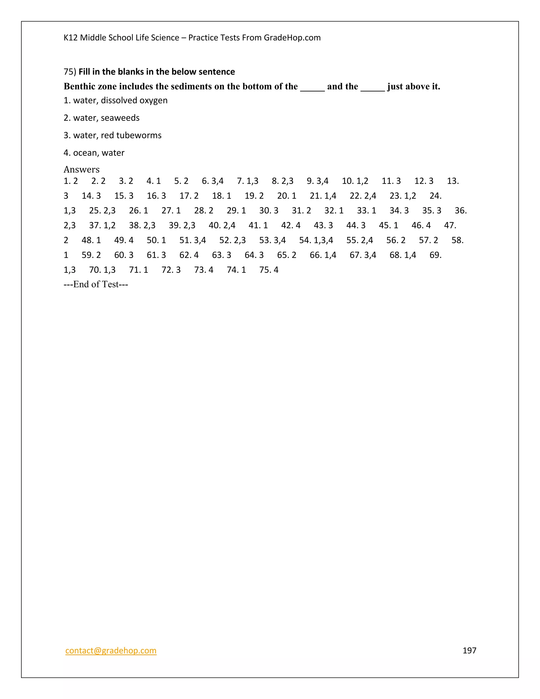 K12 Middle School Life Science – Practice Tests From GradeHop.com
contact@gradehop.com 197
75) Fill in the blanks in the below sentence
Benthic zone includes the sediments on the bottom of the _____ and the _____ just above it.
1. water, dissolved oxygen
2. water, seaweeds
3. water, red tubeworms
4. ocean, water
Answers
1. 2 2. 2 3. 2 4. 1 5. 2 6. 3,4 7. 1,3 8. 2,3 9. 3,4 10. 1,2 11. 3 12. 3 13.
3 14. 3 15. 3 16. 3 17. 2 18. 1 19. 2 20. 1 21. 1,4 22. 2,4 23. 1,2 24.
1,3 25. 2,3 26. 1 27. 1 28. 2 29. 1 30. 3 31. 2 32. 1 33. 1 34. 3 35. 3 36.
2,3 37. 1,2 38. 2,3 39. 2,3 40. 2,4 41. 1 42. 4 43. 3 44. 3 45. 1 46. 4 47.
2 48. 1 49. 4 50. 1 51. 3,4 52. 2,3 53. 3,4 54. 1,3,4 55. 2,4 56. 2 57. 2 58.
1 59. 2 60. 3 61. 3 62. 4 63. 3 64. 3 65. 2 66. 1,4 67. 3,4 68. 1,4 69.
1,3 70. 1,3 71. 1 72. 3 73. 4 74. 1 75. 4
---End of Test---
 