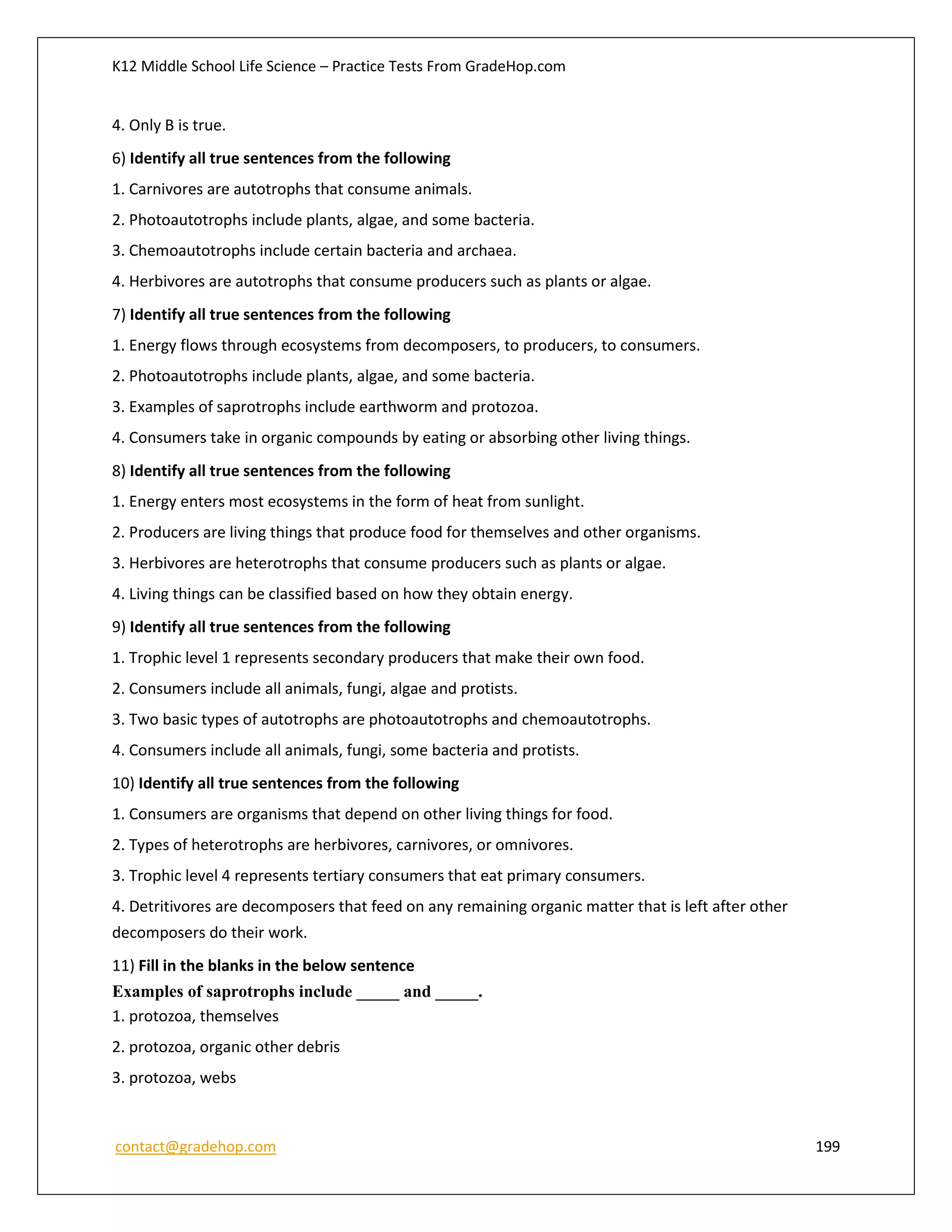 K12 Middle School Life Science – Practice Tests From GradeHop.com
contact@gradehop.com 199
4. Only B is true.
6) Identify all true sentences from the following
1. Carnivores are autotrophs that consume animals.
2. Photoautotrophs include plants, algae, and some bacteria.
3. Chemoautotrophs include certain bacteria and archaea.
4. Herbivores are autotrophs that consume producers such as plants or algae.
7) Identify all true sentences from the following
1. Energy flows through ecosystems from decomposers, to producers, to consumers.
2. Photoautotrophs include plants, algae, and some bacteria.
3. Examples of saprotrophs include earthworm and protozoa.
4. Consumers take in organic compounds by eating or absorbing other living things.
8) Identify all true sentences from the following
1. Energy enters most ecosystems in the form of heat from sunlight.
2. Producers are living things that produce food for themselves and other organisms.
3. Herbivores are heterotrophs that consume producers such as plants or algae.
4. Living things can be classified based on how they obtain energy.
9) Identify all true sentences from the following
1. Trophic level 1 represents secondary producers that make their own food.
2. Consumers include all animals, fungi, algae and protists.
3. Two basic types of autotrophs are photoautotrophs and chemoautotrophs.
4. Consumers include all animals, fungi, some bacteria and protists.
10) Identify all true sentences from the following
1. Consumers are organisms that depend on other living things for food.
2. Types of heterotrophs are herbivores, carnivores, or omnivores.
3. Trophic level 4 represents tertiary consumers that eat primary consumers.
4. Detritivores are decomposers that feed on any remaining organic matter that is left after other
decomposers do their work.
11) Fill in the blanks in the below sentence
Examples of saprotrophs include _____ and _____.
1. protozoa, themselves
2. protozoa, organic other debris
3. protozoa, webs
 