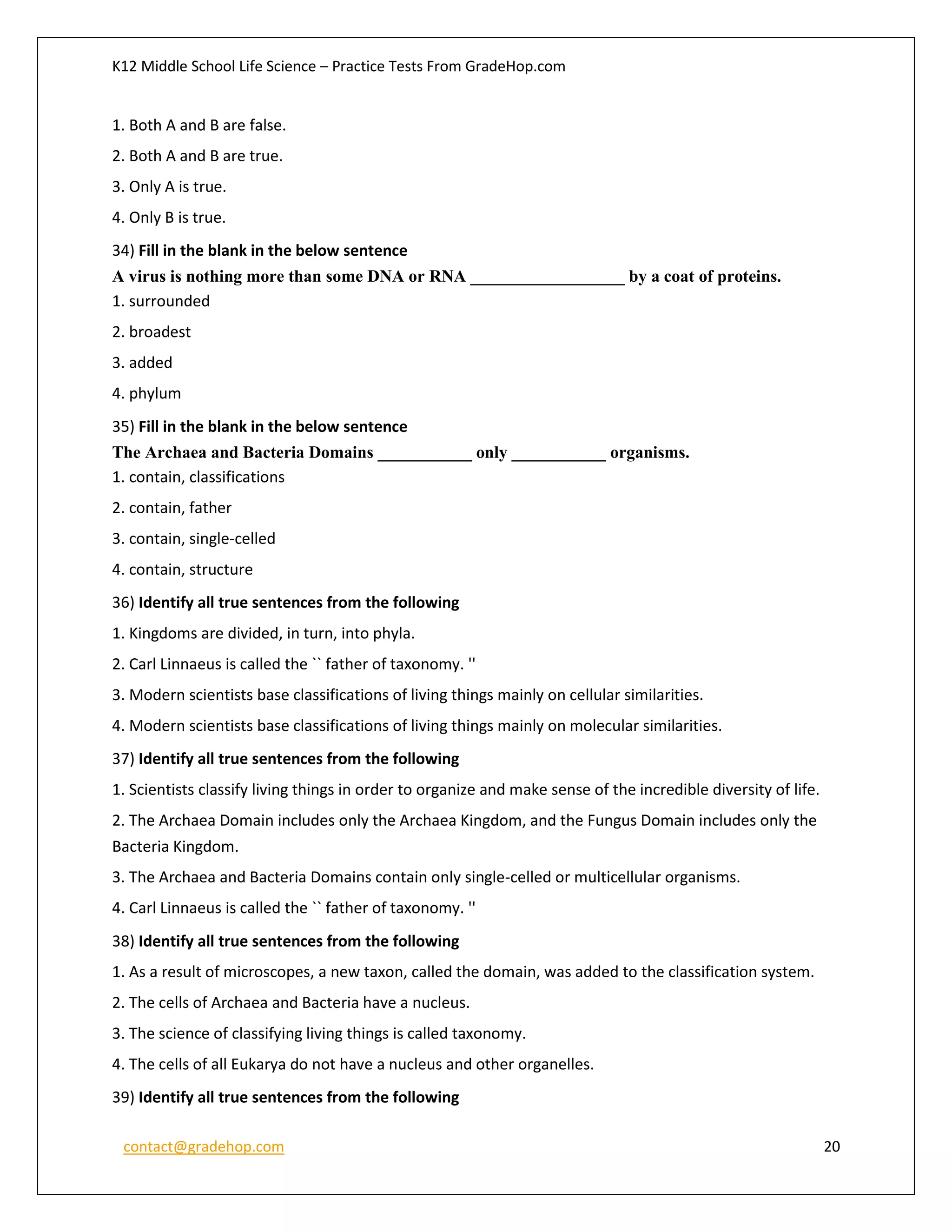 K12 Middle School Life Science – Practice Tests From GradeHop.com
contact@gradehop.com 20
1. Both A and B are false.
2. Both A and B are true.
3. Only A is true.
4. Only B is true.
34) Fill in the blank in the below sentence
A virus is nothing more than some DNA or RNA __________________ by a coat of proteins.
1. surrounded
2. broadest
3. added
4. phylum
35) Fill in the blank in the below sentence
The Archaea and Bacteria Domains ___________ only ___________ organisms.
1. contain, classifications
2. contain, father
3. contain, single-celled
4. contain, structure
36) Identify all true sentences from the following
1. Kingdoms are divided, in turn, into phyla.
2. Carl Linnaeus is called the `` father of taxonomy. ''
3. Modern scientists base classifications of living things mainly on cellular similarities.
4. Modern scientists base classifications of living things mainly on molecular similarities.
37) Identify all true sentences from the following
1. Scientists classify living things in order to organize and make sense of the incredible diversity of life.
2. The Archaea Domain includes only the Archaea Kingdom, and the Fungus Domain includes only the
Bacteria Kingdom.
3. The Archaea and Bacteria Domains contain only single-celled or multicellular organisms.
4. Carl Linnaeus is called the `` father of taxonomy. ''
38) Identify all true sentences from the following
1. As a result of microscopes, a new taxon, called the domain, was added to the classification system.
2. The cells of Archaea and Bacteria have a nucleus.
3. The science of classifying living things is called taxonomy.
4. The cells of all Eukarya do not have a nucleus and other organelles.
39) Identify all true sentences from the following
 