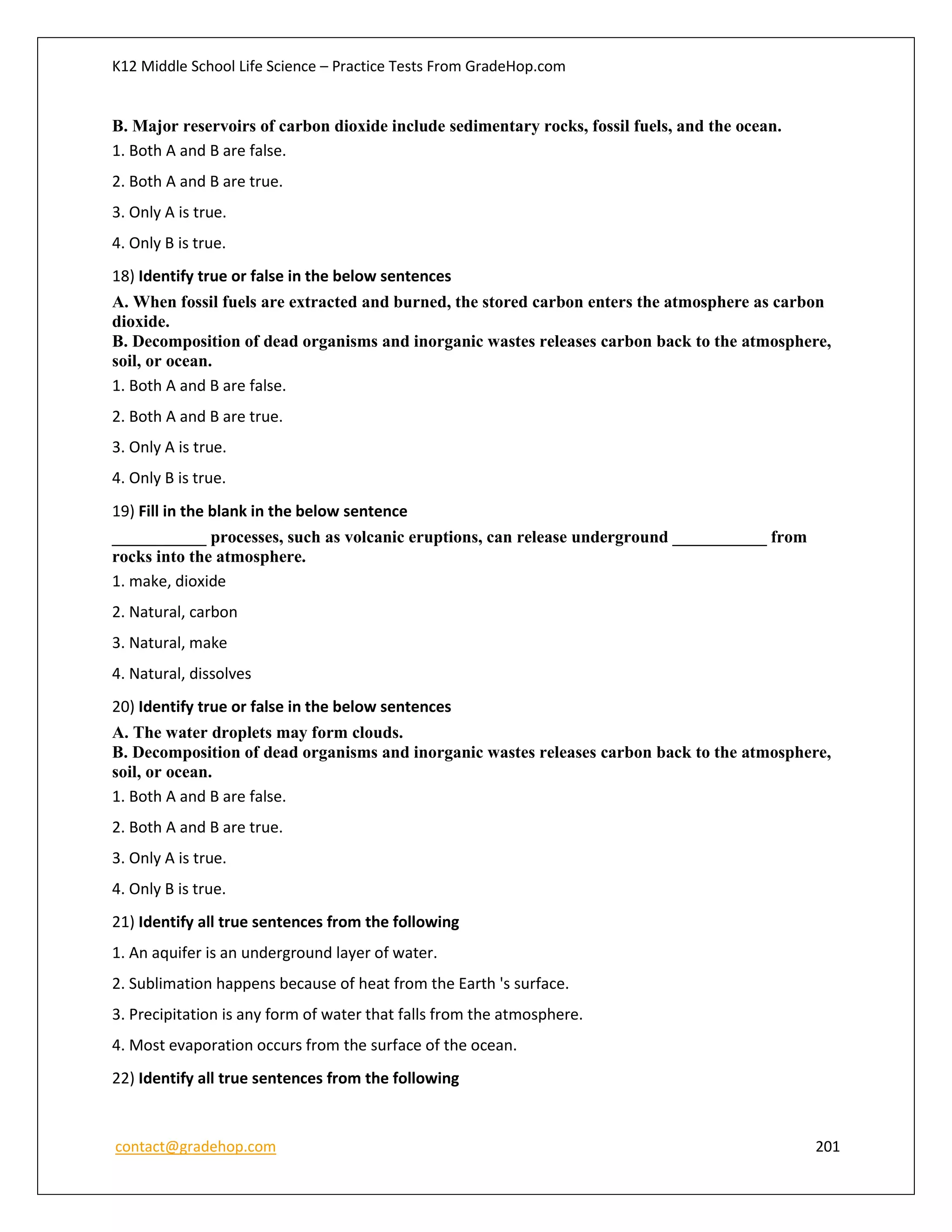 K12 Middle School Life Science – Practice Tests From GradeHop.com
contact@gradehop.com 201
B. Major reservoirs of carbon dioxide include sedimentary rocks, fossil fuels, and the ocean.
1. Both A and B are false.
2. Both A and B are true.
3. Only A is true.
4. Only B is true.
18) Identify true or false in the below sentences
A. When fossil fuels are extracted and burned, the stored carbon enters the atmosphere as carbon
dioxide.
B. Decomposition of dead organisms and inorganic wastes releases carbon back to the atmosphere,
soil, or ocean.
1. Both A and B are false.
2. Both A and B are true.
3. Only A is true.
4. Only B is true.
19) Fill in the blank in the below sentence
___________ processes, such as volcanic eruptions, can release underground ___________ from
rocks into the atmosphere.
1. make, dioxide
2. Natural, carbon
3. Natural, make
4. Natural, dissolves
20) Identify true or false in the below sentences
A. The water droplets may form clouds.
B. Decomposition of dead organisms and inorganic wastes releases carbon back to the atmosphere,
soil, or ocean.
1. Both A and B are false.
2. Both A and B are true.
3. Only A is true.
4. Only B is true.
21) Identify all true sentences from the following
1. An aquifer is an underground layer of water.
2. Sublimation happens because of heat from the Earth 's surface.
3. Precipitation is any form of water that falls from the atmosphere.
4. Most evaporation occurs from the surface of the ocean.
22) Identify all true sentences from the following
 