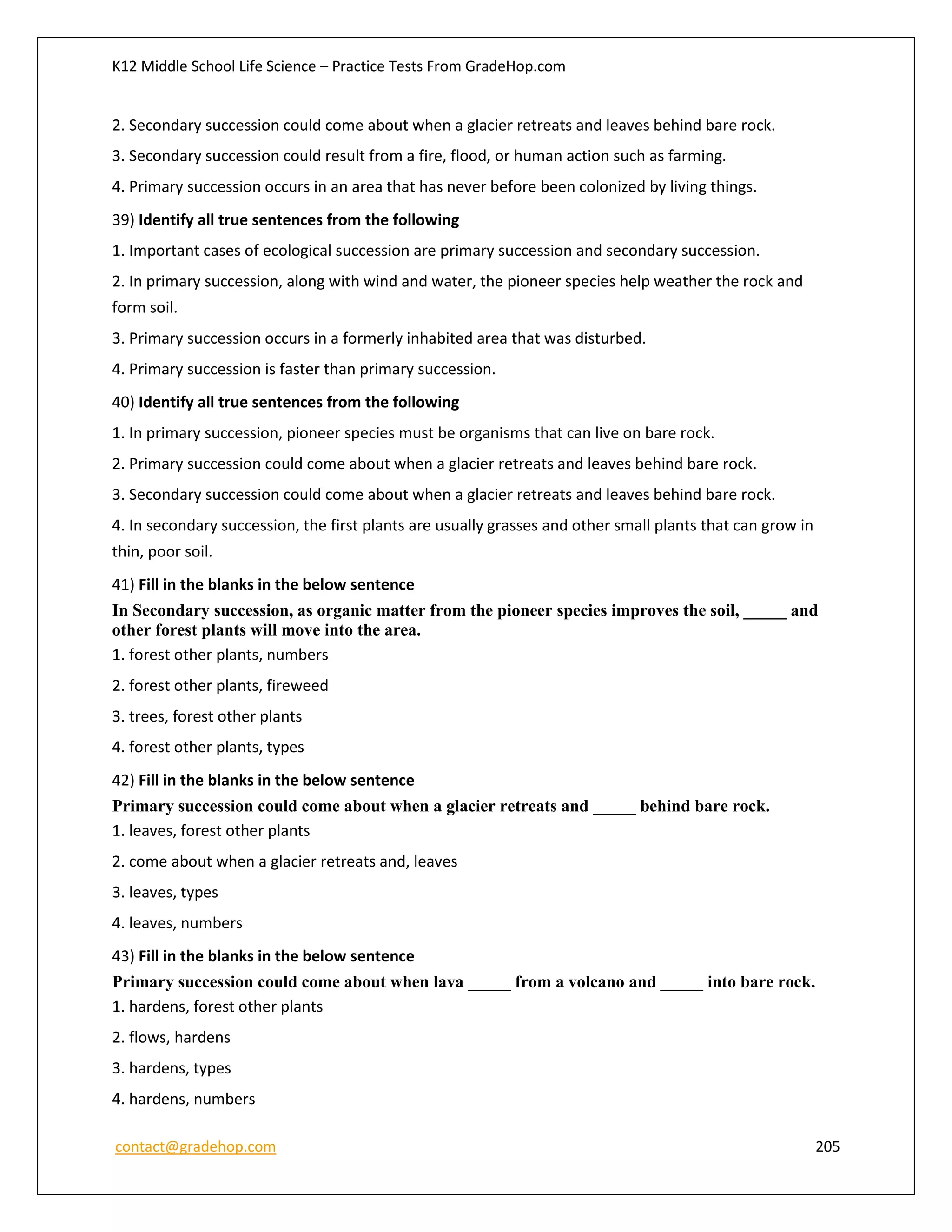 K12 Middle School Life Science – Practice Tests From GradeHop.com
contact@gradehop.com 205
2. Secondary succession could come about when a glacier retreats and leaves behind bare rock.
3. Secondary succession could result from a fire, flood, or human action such as farming.
4. Primary succession occurs in an area that has never before been colonized by living things.
39) Identify all true sentences from the following
1. Important cases of ecological succession are primary succession and secondary succession.
2. In primary succession, along with wind and water, the pioneer species help weather the rock and
form soil.
3. Primary succession occurs in a formerly inhabited area that was disturbed.
4. Primary succession is faster than primary succession.
40) Identify all true sentences from the following
1. In primary succession, pioneer species must be organisms that can live on bare rock.
2. Primary succession could come about when a glacier retreats and leaves behind bare rock.
3. Secondary succession could come about when a glacier retreats and leaves behind bare rock.
4. In secondary succession, the first plants are usually grasses and other small plants that can grow in
thin, poor soil.
41) Fill in the blanks in the below sentence
In Secondary succession, as organic matter from the pioneer species improves the soil, _____ and
other forest plants will move into the area.
1. forest other plants, numbers
2. forest other plants, fireweed
3. trees, forest other plants
4. forest other plants, types
42) Fill in the blanks in the below sentence
Primary succession could come about when a glacier retreats and _____ behind bare rock.
1. leaves, forest other plants
2. come about when a glacier retreats and, leaves
3. leaves, types
4. leaves, numbers
43) Fill in the blanks in the below sentence
Primary succession could come about when lava _____ from a volcano and _____ into bare rock.
1. hardens, forest other plants
2. flows, hardens
3. hardens, types
4. hardens, numbers
 