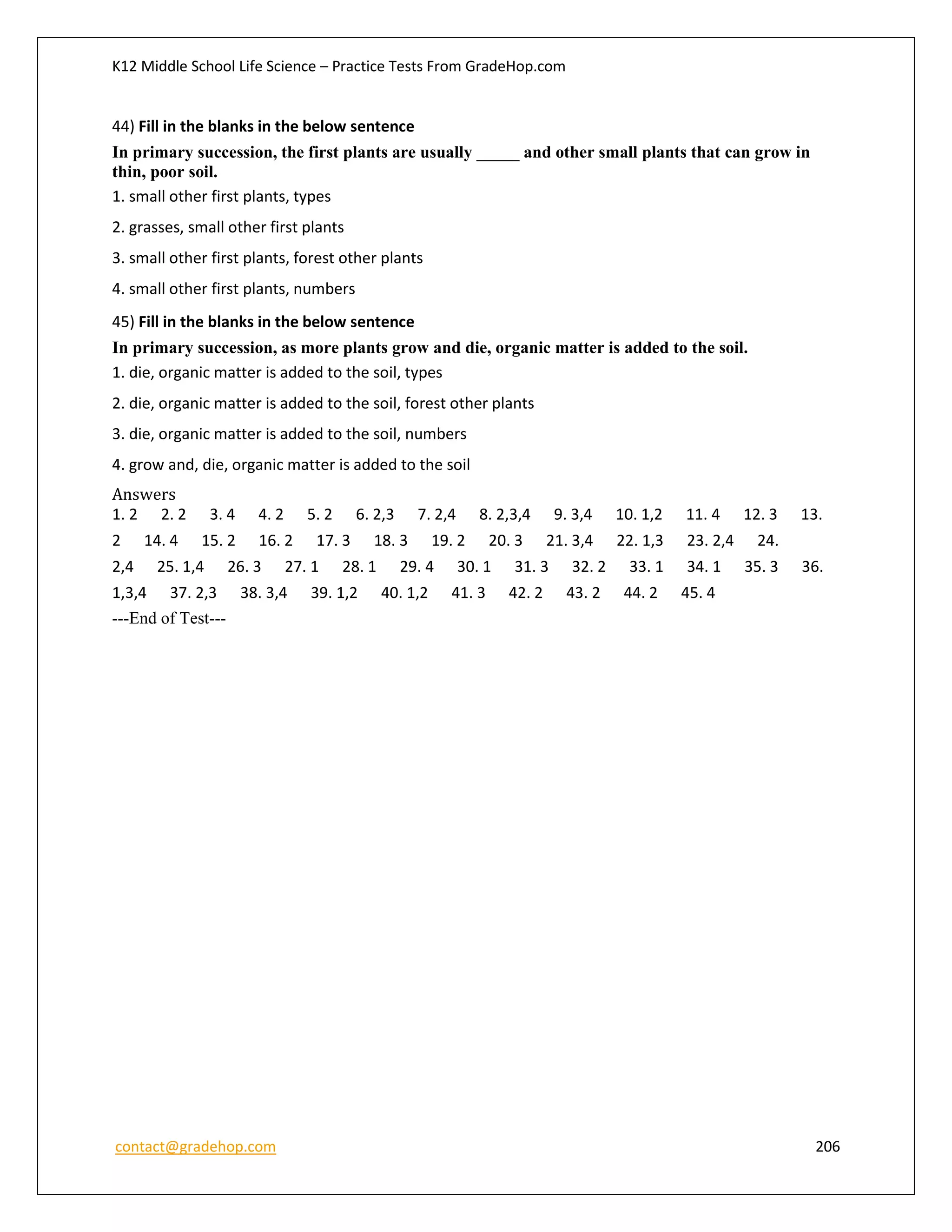 K12 Middle School Life Science – Practice Tests From GradeHop.com
contact@gradehop.com 206
44) Fill in the blanks in the below sentence
In primary succession, the first plants are usually _____ and other small plants that can grow in
thin, poor soil.
1. small other first plants, types
2. grasses, small other first plants
3. small other first plants, forest other plants
4. small other first plants, numbers
45) Fill in the blanks in the below sentence
In primary succession, as more plants grow and die, organic matter is added to the soil.
1. die, organic matter is added to the soil, types
2. die, organic matter is added to the soil, forest other plants
3. die, organic matter is added to the soil, numbers
4. grow and, die, organic matter is added to the soil
Answers
1. 2 2. 2 3. 4 4. 2 5. 2 6. 2,3 7. 2,4 8. 2,3,4 9. 3,4 10. 1,2 11. 4 12. 3 13.
2 14. 4 15. 2 16. 2 17. 3 18. 3 19. 2 20. 3 21. 3,4 22. 1,3 23. 2,4 24.
2,4 25. 1,4 26. 3 27. 1 28. 1 29. 4 30. 1 31. 3 32. 2 33. 1 34. 1 35. 3 36.
1,3,4 37. 2,3 38. 3,4 39. 1,2 40. 1,2 41. 3 42. 2 43. 2 44. 2 45. 4
---End of Test---
 