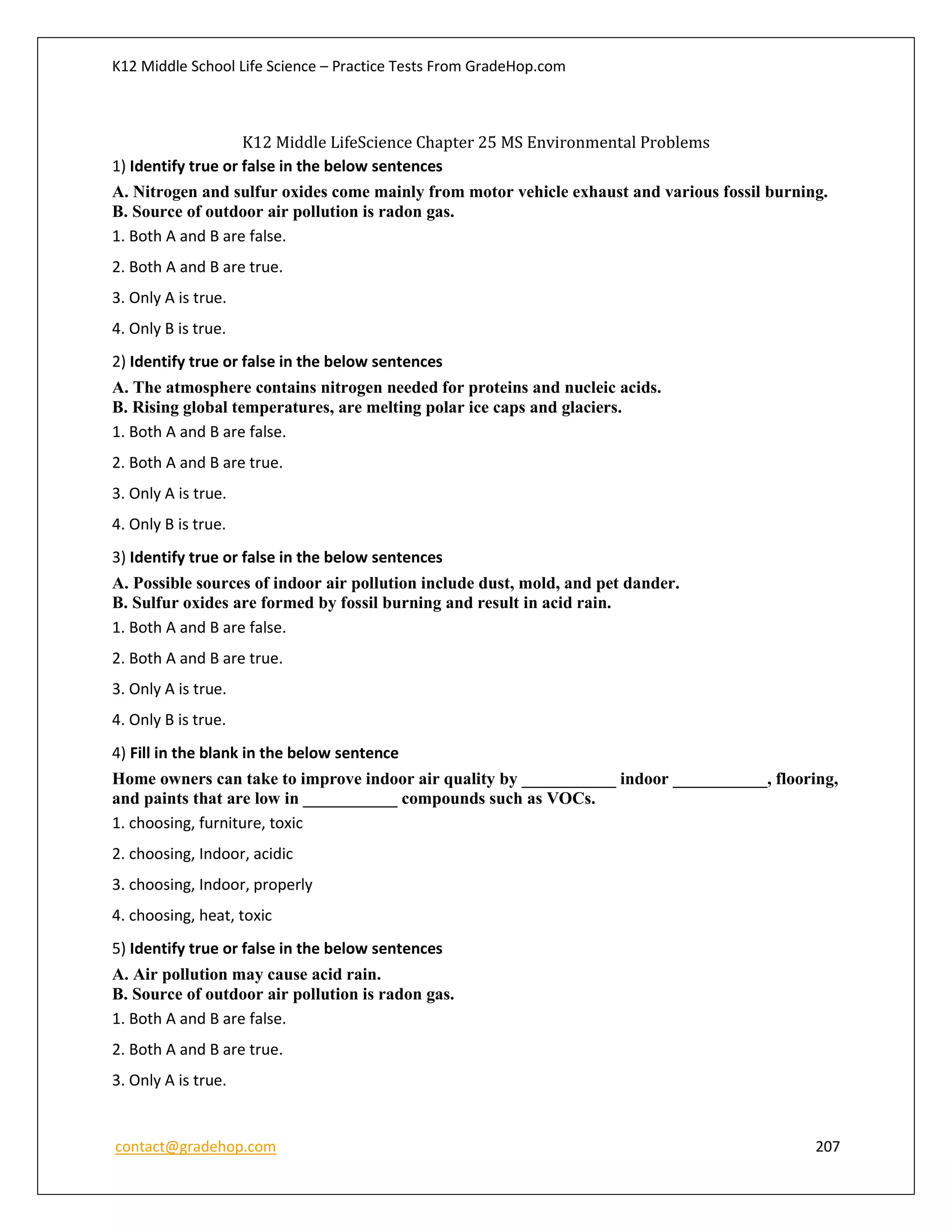 K12 Middle School Life Science – Practice Tests From GradeHop.com
contact@gradehop.com 207
K12 Middle LifeScience Chapter 25 MS Environmental Problems
1) Identify true or false in the below sentences
A. Nitrogen and sulfur oxides come mainly from motor vehicle exhaust and various fossil burning.
B. Source of outdoor air pollution is radon gas.
1. Both A and B are false.
2. Both A and B are true.
3. Only A is true.
4. Only B is true.
2) Identify true or false in the below sentences
A. The atmosphere contains nitrogen needed for proteins and nucleic acids.
B. Rising global temperatures, are melting polar ice caps and glaciers.
1. Both A and B are false.
2. Both A and B are true.
3. Only A is true.
4. Only B is true.
3) Identify true or false in the below sentences
A. Possible sources of indoor air pollution include dust, mold, and pet dander.
B. Sulfur oxides are formed by fossil burning and result in acid rain.
1. Both A and B are false.
2. Both A and B are true.
3. Only A is true.
4. Only B is true.
4) Fill in the blank in the below sentence
Home owners can take to improve indoor air quality by ___________ indoor ___________, flooring,
and paints that are low in ___________ compounds such as VOCs.
1. choosing, furniture, toxic
2. choosing, Indoor, acidic
3. choosing, Indoor, properly
4. choosing, heat, toxic
5) Identify true or false in the below sentences
A. Air pollution may cause acid rain.
B. Source of outdoor air pollution is radon gas.
1. Both A and B are false.
2. Both A and B are true.
3. Only A is true.
 