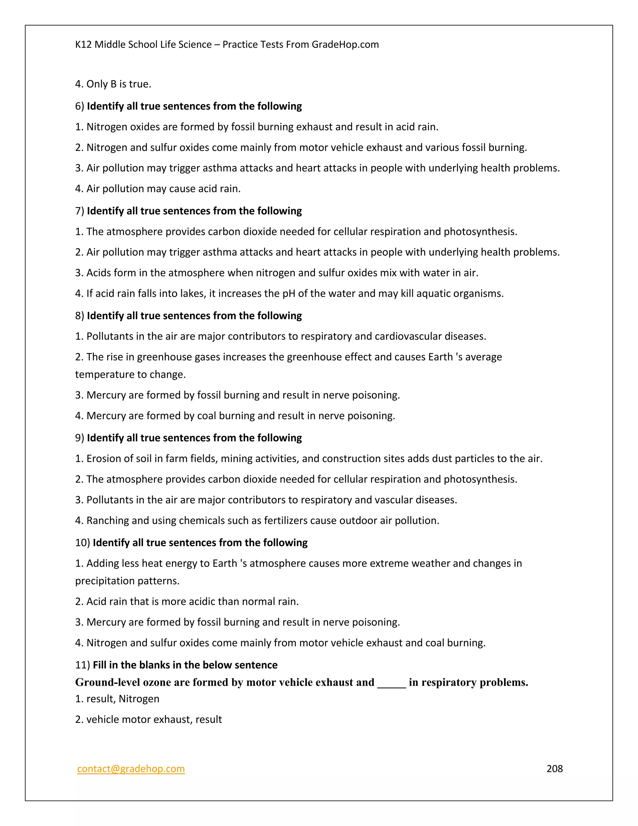 K12 Middle School Life Science – Practice Tests From GradeHop.com
contact@gradehop.com 208
4. Only B is true.
6) Identify all true sentences from the following
1. Nitrogen oxides are formed by fossil burning exhaust and result in acid rain.
2. Nitrogen and sulfur oxides come mainly from motor vehicle exhaust and various fossil burning.
3. Air pollution may trigger asthma attacks and heart attacks in people with underlying health problems.
4. Air pollution may cause acid rain.
7) Identify all true sentences from the following
1. The atmosphere provides carbon dioxide needed for cellular respiration and photosynthesis.
2. Air pollution may trigger asthma attacks and heart attacks in people with underlying health problems.
3. Acids form in the atmosphere when nitrogen and sulfur oxides mix with water in air.
4. If acid rain falls into lakes, it increases the pH of the water and may kill aquatic organisms.
8) Identify all true sentences from the following
1. Pollutants in the air are major contributors to respiratory and cardiovascular diseases.
2. The rise in greenhouse gases increases the greenhouse effect and causes Earth 's average
temperature to change.
3. Mercury are formed by fossil burning and result in nerve poisoning.
4. Mercury are formed by coal burning and result in nerve poisoning.
9) Identify all true sentences from the following
1. Erosion of soil in farm fields, mining activities, and construction sites adds dust particles to the air.
2. The atmosphere provides carbon dioxide needed for cellular respiration and photosynthesis.
3. Pollutants in the air are major contributors to respiratory and vascular diseases.
4. Ranching and using chemicals such as fertilizers cause outdoor air pollution.
10) Identify all true sentences from the following
1. Adding less heat energy to Earth 's atmosphere causes more extreme weather and changes in
precipitation patterns.
2. Acid rain that is more acidic than normal rain.
3. Mercury are formed by fossil burning and result in nerve poisoning.
4. Nitrogen and sulfur oxides come mainly from motor vehicle exhaust and coal burning.
11) Fill in the blanks in the below sentence
Ground-level ozone are formed by motor vehicle exhaust and _____ in respiratory problems.
1. result, Nitrogen
2. vehicle motor exhaust, result
 