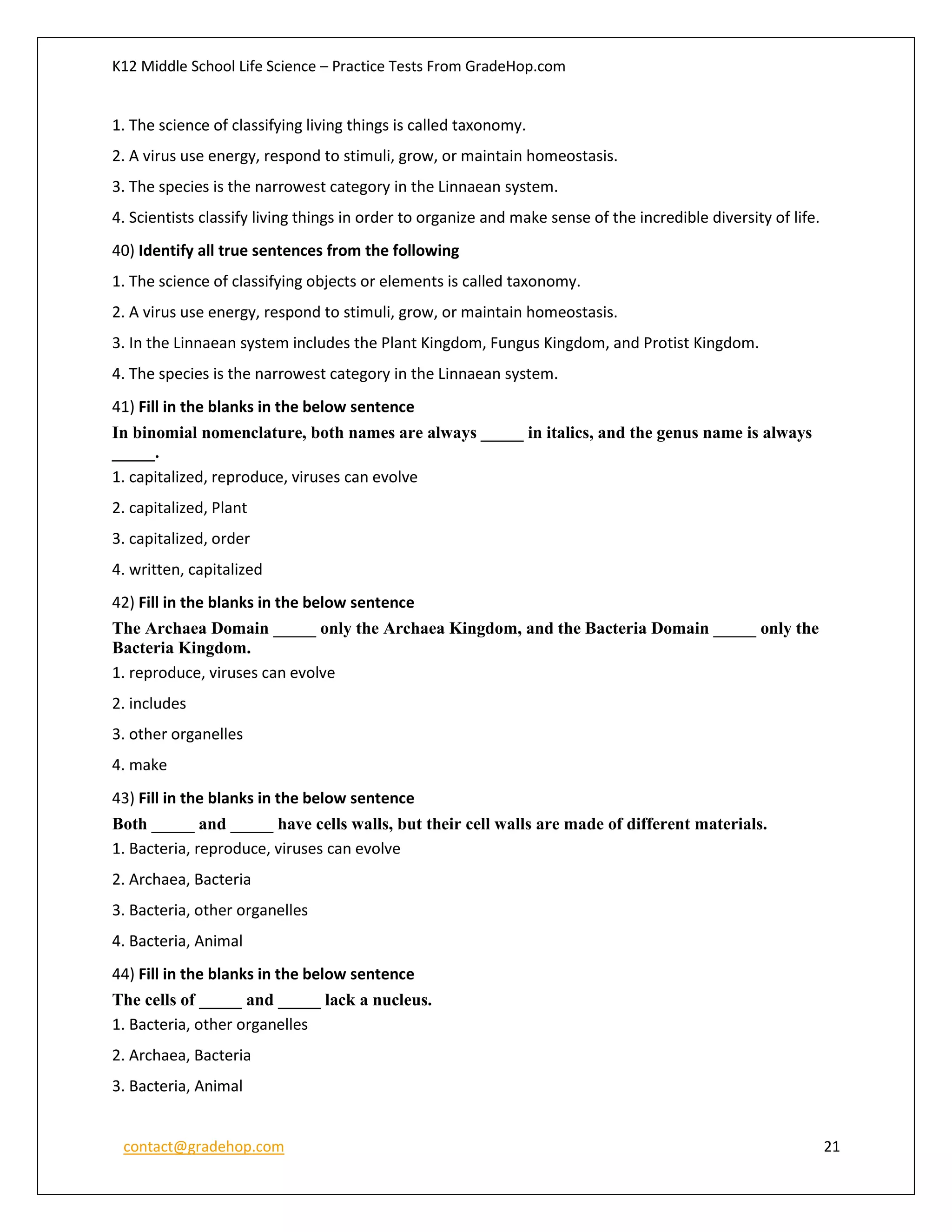 K12 Middle School Life Science – Practice Tests From GradeHop.com
contact@gradehop.com 21
1. The science of classifying living things is called taxonomy.
2. A virus use energy, respond to stimuli, grow, or maintain homeostasis.
3. The species is the narrowest category in the Linnaean system.
4. Scientists classify living things in order to organize and make sense of the incredible diversity of life.
40) Identify all true sentences from the following
1. The science of classifying objects or elements is called taxonomy.
2. A virus use energy, respond to stimuli, grow, or maintain homeostasis.
3. In the Linnaean system includes the Plant Kingdom, Fungus Kingdom, and Protist Kingdom.
4. The species is the narrowest category in the Linnaean system.
41) Fill in the blanks in the below sentence
In binomial nomenclature, both names are always _____ in italics, and the genus name is always
_____.
1. capitalized, reproduce, viruses can evolve
2. capitalized, Plant
3. capitalized, order
4. written, capitalized
42) Fill in the blanks in the below sentence
The Archaea Domain _____ only the Archaea Kingdom, and the Bacteria Domain _____ only the
Bacteria Kingdom.
1. reproduce, viruses can evolve
2. includes
3. other organelles
4. make
43) Fill in the blanks in the below sentence
Both _____ and _____ have cells walls, but their cell walls are made of different materials.
1. Bacteria, reproduce, viruses can evolve
2. Archaea, Bacteria
3. Bacteria, other organelles
4. Bacteria, Animal
44) Fill in the blanks in the below sentence
The cells of _____ and _____ lack a nucleus.
1. Bacteria, other organelles
2. Archaea, Bacteria
3. Bacteria, Animal
 